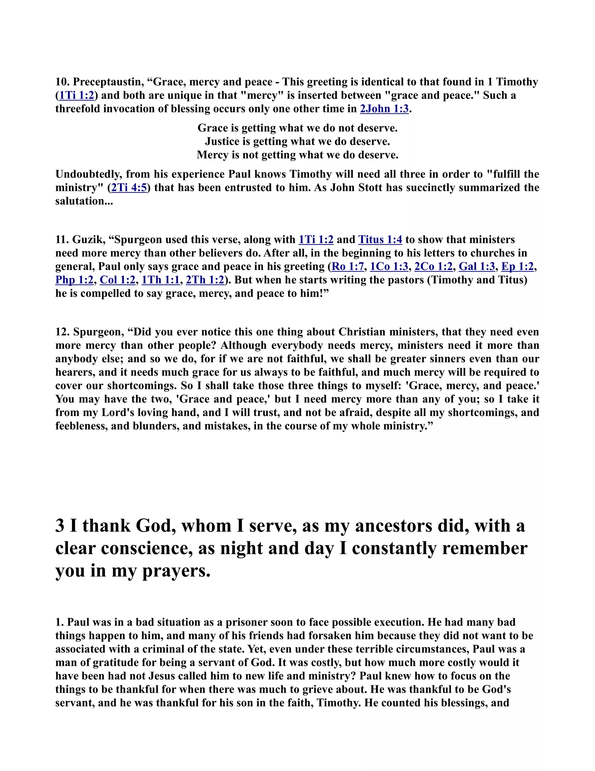 10. Preceptaustin, “Grace, mercy and peace - This greeting is identical to that found in 1 Timothy 
(1Ti 1:2) and both are unique in that mercy is inserted between grace and peace. Such a 
threefold invocation of blessing occurs only one other time in 2John 1:3. 
Grace is getting what we do not deserve. 
Justice is getting what we do deserve. 
Mercy is not getting what we do deserve. 
Undoubtedly, from his experience Paul knows Timothy will need all three in order to fulfill the 
ministry (2Ti 4:5) that has been entrusted to him. As John Stott has succinctly summarized the 
salutation... 
11. Guzik, “Spurgeon used this verse, along with 1Ti 1:2 and Titus 1:4 to show that ministers 
need more mercy than other believers do. After all, in the beginning to his letters to churches in 
general, Paul only says grace and peace in his greeting (Ro 1:7, 1Co 1:3, 2Co 1:2, Gal 1:3, Ep 1:2, 
Php 1:2, Col 1:2, 1Th 1:1, 2Th 1:2). But when he starts writing the pastors (Timothy and Titus) 
he is compelled to say grace, mercy, and peace to him!” 
12. Spurgeon, “Did you ever notice this one thing about Christian ministers, that they need even 
more mercy than other people? Although everybody needs mercy, ministers need it more than 
anybody else; and so we do, for if we are not faithful, we shall be greater sinners even than our 
hearers, and it needs much grace for us always to be faithful, and much mercy will be required to 
cover our shortcomings. So I shall take those three things to myself: 'Grace, mercy, and peace.' 
You may have the two, 'Grace and peace,' but I need mercy more than any of you; so I take it 
from my Lord's loving hand, and I will trust, and not be afraid, despite all my shortcomings, and 
feebleness, and blunders, and mistakes, in the course of my whole ministry.” 
3 I thank God, whom I serve, as my ancestors did, with a 
clear conscience, as night and day I constantly remember 
you in my prayers. 
1. Paul was in a bad situation as a prisoner soon to face possible execution. He had many bad 
things happen to him, and many of his friends had forsaken him because they did not want to be 
associated with a criminal of the state. Yet, even under these terrible circumstances, Paul was a 
man of gratitude for being a servant of God. It was costly, but how much more costly would it 
have been had not Jesus called him to new life and ministry? Paul knew how to focus on the 
things to be thankful for when there was much to grieve about. He was thankful to be God's 
servant, and he was thankful for his son in the faith, Timothy. He counted his blessings, and 
 