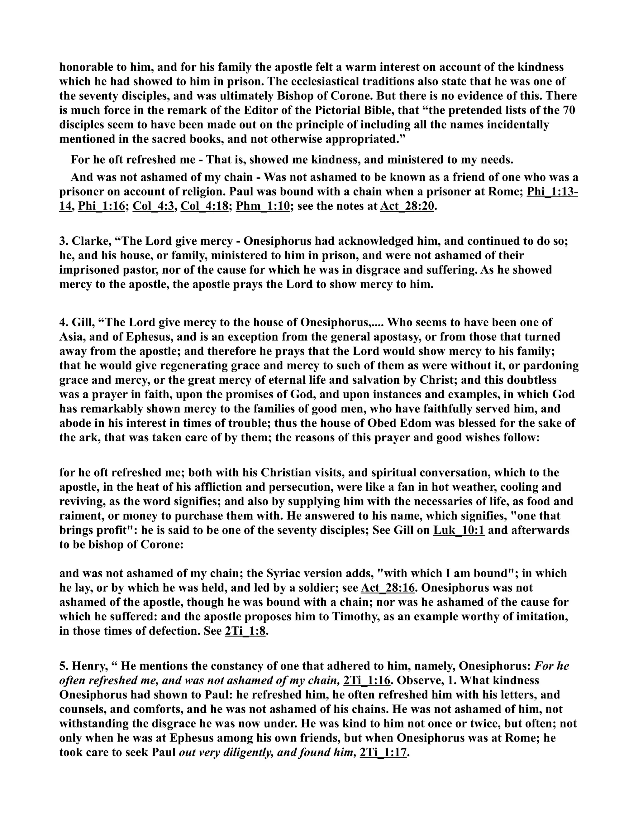 honorable to him, and for his family the apostle felt a warm interest on account of the kindness 
which he had showed to him in prison. The ecclesiastical traditions also state that he was one of 
the seventy disciples, and was ultimately Bishop of Corone. But there is no evidence of this. There 
is much force in the remark of the Editor of the Pictorial Bible, that “the pretended lists of the 70 
disciples seem to have been made out on the principle of including all the names incidentally 
mentioned in the sacred books, and not otherwise appropriated.” 
For he oft refreshed me - That is, showed me kindness, and ministered to my needs. 
And was not ashamed of my chain - Was not ashamed to be known as a friend of one who was a 
prisoner on account of religion. Paul was bound with a chain when a prisoner at Rome; Phi_1:13- 
14, Phi_1:16; Col_4:3, Col_4:18; Phm_1:10; see the notes at Act_28:20. 
3. Clarke, “The Lord give mercy - Onesiphorus had acknowledged him, and continued to do so; 
he, and his house, or family, ministered to him in prison, and were not ashamed of their 
imprisoned pastor, nor of the cause for which he was in disgrace and suffering. As he showed 
mercy to the apostle, the apostle prays the Lord to show mercy to him. 
4. Gill, “The Lord give mercy to the house of Onesiphorus,.... Who seems to have been one of 
Asia, and of Ephesus, and is an exception from the general apostasy, or from those that turned 
away from the apostle; and therefore he prays that the Lord would show mercy to his family; 
that he would give regenerating grace and mercy to such of them as were without it, or pardoning 
grace and mercy, or the great mercy of eternal life and salvation by Christ; and this doubtless 
was a prayer in faith, upon the promises of God, and upon instances and examples, in which God 
has remarkably shown mercy to the families of good men, who have faithfully served him, and 
abode in his interest in times of trouble; thus the house of Obed Edom was blessed for the sake of 
the ark, that was taken care of by them; the reasons of this prayer and good wishes follow: 
for he oft refreshed me; both with his Christian visits, and spiritual conversation, which to the 
apostle, in the heat of his affliction and persecution, were like a fan in hot weather, cooling and 
reviving, as the word signifies; and also by supplying him with the necessaries of life, as food and 
raiment, or money to purchase them with. He answered to his name, which signifies, one that 
brings profit: he is said to be one of the seventy disciples; See Gill on Luk_10:1 and afterwards 
to be bishop of Corone: 
and was not ashamed of my chain; the Syriac version adds, with which I am bound; in which 
he lay, or by which he was held, and led by a soldier; see Act_28:16. Onesiphorus was not 
ashamed of the apostle, though he was bound with a chain; nor was he ashamed of the cause for 
which he suffered: and the apostle proposes him to Timothy, as an example worthy of imitation, 
in those times of defection. See 2Ti_1:8. 
5. Henry, “ He mentions the constancy of one that adhered to him, namely, Onesiphorus: For he 
often refreshed me, and was not ashamed of my chain, 2Ti_1:16. Observe, 1. What kindness 
Onesiphorus had shown to Paul: he refreshed him, he often refreshed him with his letters, and 
counsels, and comforts, and he was not ashamed of his chains. He was not ashamed of him, not 
withstanding the disgrace he was now under. He was kind to him not once or twice, but often; not 
only when he was at Ephesus among his own friends, but when Onesiphorus was at Rome; he 
took care to seek Paul out very diligently, and found him, 2Ti_1:17. 
 