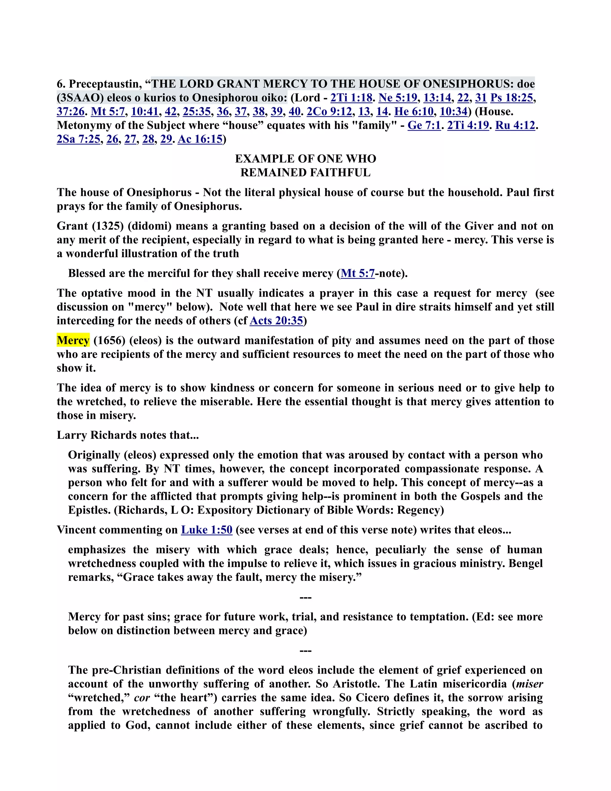 6. Preceptaustin, “THE LORD GRAT MERCY TO THE HOUSE OF OESIPHORUS: doe 
(3SAAO) eleos o kurios to Onesiphorou oiko: (Lord - 2Ti 1:18. e 5:19, 13:14, 22, 31 Ps 18:25, 
37:26. Mt 5:7, 10:41, 42, 25:35, 36, 37, 38, 39, 40. 2Co 9:12, 13, 14. He 6:10, 10:34) (House. 
Metonymy of the Subject where “house” equates with his family - Ge 7:1. 2Ti 4:19. Ru 4:12. 
2Sa 7:25, 26, 27, 28, 29. Ac 16:15) 
EXAMPLE OF OE WHO 
REMAIED FAITHFUL 
The house of Onesiphorus - ot the literal physical house of course but the household. Paul first 
prays for the family of Onesiphorus. 
Grant (1325) (didomi) means a granting based on a decision of the will of the Giver and not on 
any merit of the recipient, especially in regard to what is being granted here - mercy. This verse is 
a wonderful illustration of the truth 
Blessed are the merciful for they shall receive mercy (Mt 5:7-note). 
The optative mood in the T usually indicates a prayer in this case a request for mercy (see 
discussion on mercy below). ote well that here we see Paul in dire straits himself and yet still 
interceding for the needs of others (cf Acts 20:35) 
Mercy (1656) (eleos) is the outward manifestation of pity and assumes need on the part of those 
who are recipients of the mercy and sufficient resources to meet the need on the part of those who 
show it. 
The idea of mercy is to show kindness or concern for someone in serious need or to give help to 
the wretched, to relieve the miserable. Here the essential thought is that mercy gives attention to 
those in misery. 
Larry Richards notes that... 
Originally (eleos) expressed only the emotion that was aroused by contact with a person who 
was suffering. By T times, however, the concept incorporated compassionate response. A 
person who felt for and with a sufferer would be moved to help. This concept of mercy--as a 
concern for the afflicted that prompts giving help--is prominent in both the Gospels and the 
Epistles. (Richards, L O: Expository Dictionary of Bible Words: Regency) 
Vincent commenting on Luke 1:50 (see verses at end of this verse note) writes that eleos... 
emphasizes the misery with which grace deals; hence, peculiarly the sense of human 
wretchedness coupled with the impulse to relieve it, which issues in gracious ministry. Bengel 
remarks, “Grace takes away the fault, mercy the misery.” 
--- 
Mercy for past sins; grace for future work, trial, and resistance to temptation. (Ed: see more 
below on distinction between mercy and grace) 
--- 
The pre-Christian definitions of the word eleos include the element of grief experienced on 
account of the unworthy suffering of another. So Aristotle. The Latin misericordia (miser 
“wretched,” cor “the heart”) carries the same idea. So Cicero defines it, the sorrow arising 
from the wretchedness of another suffering wrongfully. Strictly speaking, the word as 
applied to God, cannot include either of these elements, since grief cannot be ascribed to 
 