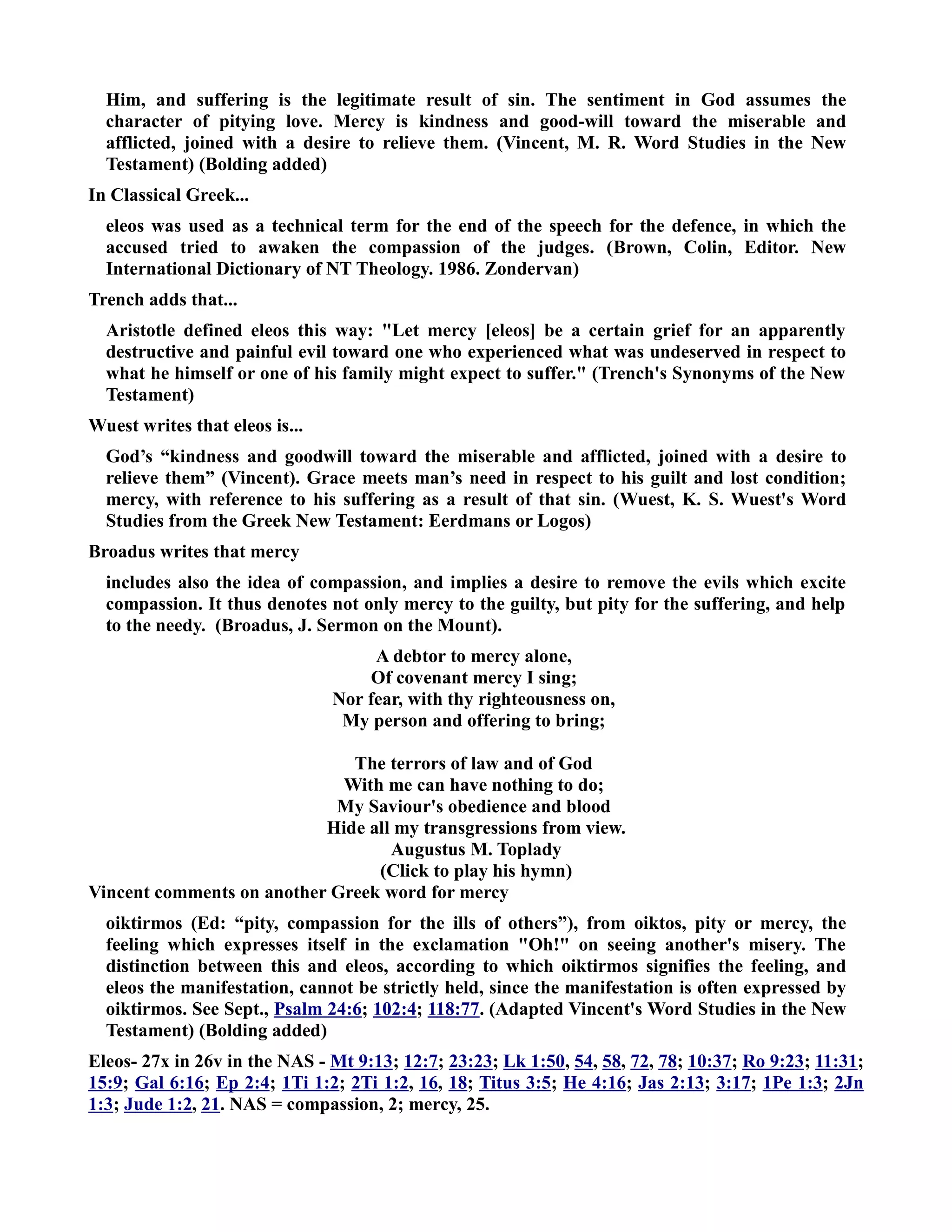 Him, and suffering is the legitimate result of sin. The sentiment in God assumes the 
character of pitying love. Mercy is kindness and good-will toward the miserable and 
afflicted, joined with a desire to relieve them. (Vincent, M. R. Word Studies in the ew 
Testament) (Bolding added) 
In Classical Greek... 
eleos was used as a technical term for the end of the speech for the defence, in which the 
accused tried to awaken the compassion of the judges. (Brown, Colin, Editor. ew 
International Dictionary of T Theology. 1986. Zondervan) 
Trench adds that... 
Aristotle defined eleos this way: Let mercy [eleos] be a certain grief for an apparently 
destructive and painful evil toward one who experienced what was undeserved in respect to 
what he himself or one of his family might expect to suffer. (Trench's Synonyms of the ew 
Testament) 
Wuest writes that eleos is... 
God’s “kindness and goodwill toward the miserable and afflicted, joined with a desire to 
relieve them” (Vincent). Grace meets man’s need in respect to his guilt and lost condition; 
mercy, with reference to his suffering as a result of that sin. (Wuest, K. S. Wuest's Word 
Studies from the Greek ew Testament: Eerdmans or Logos) 
Broadus writes that mercy 
includes also the idea of compassion, and implies a desire to remove the evils which excite 
compassion. It thus denotes not only mercy to the guilty, but pity for the suffering, and help 
to the needy. (Broadus, J. Sermon on the Mount). 
A debtor to mercy alone, 
Of covenant mercy I sing; 
or fear, with thy righteousness on, 
My person and offering to bring; 
The terrors of law and of God 
With me can have nothing to do; 
My Saviour's obedience and blood 
Hide all my transgressions from view. 
Augustus M. Toplady 
(Click to play his hymn) 
Vincent comments on another Greek word for mercy 
oiktirmos (Ed: “pity, compassion for the ills of others”), from oiktos, pity or mercy, the 
feeling which expresses itself in the exclamation Oh! on seeing another's misery. The 
distinction between this and eleos, according to which oiktirmos signifies the feeling, and 
eleos the manifestation, cannot be strictly held, since the manifestation is often expressed by 
oiktirmos. See Sept., Psalm 24:6; 102:4; 118:77. (Adapted Vincent's Word Studies in the ew 
Testament) (Bolding added) 
Eleos- 27x in 26v in the AS - Mt 9:13; 12:7; 23:23; Lk 1:50, 54, 58, 72, 78; 10:37; Ro 9:23; 11:31; 
15:9; Gal 6:16; Ep 2:4; 1Ti 1:2; 2Ti 1:2, 16, 18; Titus 3:5; He 4:16; Jas 2:13; 3:17; 1Pe 1:3; 2Jn 
1:3; Jude 1:2, 21. AS = compassion, 2; mercy, 25. 
 