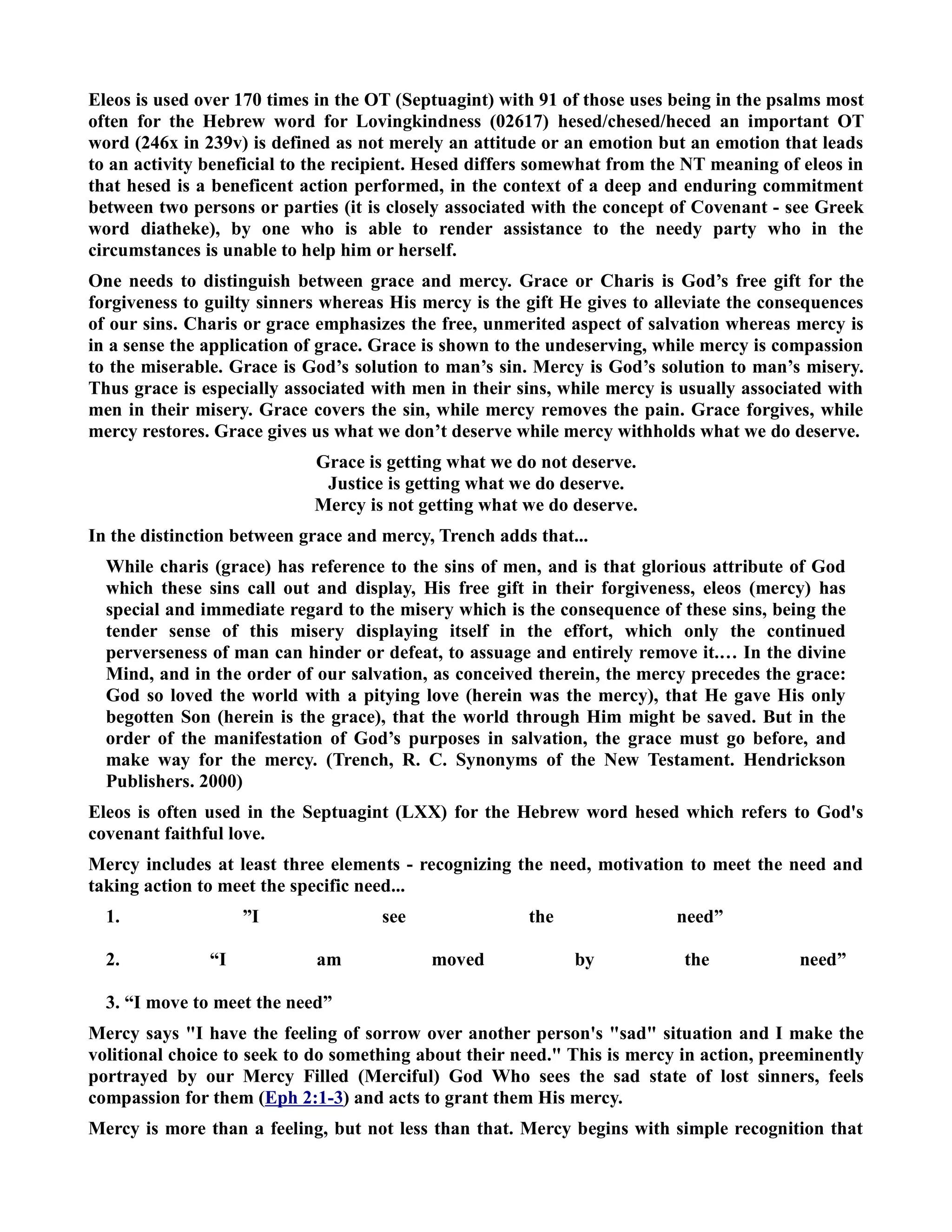 Eleos is used over 170 times in the OT (Septuagint) with 91 of those uses being in the psalms most 
often for the Hebrew word for Lovingkindness (02617) hesed/chesed/heced an important OT 
word (246x in 239v) is defined as not merely an attitude or an emotion but an emotion that leads 
to an activity beneficial to the recipient. Hesed differs somewhat from the T meaning of eleos in 
that hesed is a beneficent action performed, in the context of a deep and enduring commitment 
between two persons or parties (it is closely associated with the concept of Covenant - see Greek 
word diatheke), by one who is able to render assistance to the needy party who in the 
circumstances is unable to help him or herself. 
One needs to distinguish between grace and mercy. Grace or Charis is God’s free gift for the 
forgiveness to guilty sinners whereas His mercy is the gift He gives to alleviate the consequences 
of our sins. Charis or grace emphasizes the free, unmerited aspect of salvation whereas mercy is 
in a sense the application of grace. Grace is shown to the undeserving, while mercy is compassion 
to the miserable. Grace is God’s solution to man’s sin. Mercy is God’s solution to man’s misery. 
Thus grace is especially associated with men in their sins, while mercy is usually associated with 
men in their misery. Grace covers the sin, while mercy removes the pain. Grace forgives, while 
mercy restores. Grace gives us what we don’t deserve while mercy withholds what we do deserve. 
Grace is getting what we do not deserve. 
Justice is getting what we do deserve. 
Mercy is not getting what we do deserve. 
In the distinction between grace and mercy, Trench adds that... 
While charis (grace) has reference to the sins of men, and is that glorious attribute of God 
which these sins call out and display, His free gift in their forgiveness, eleos (mercy) has 
special and immediate regard to the misery which is the consequence of these sins, being the 
tender sense of this misery displaying itself in the effort, which only the continued 
perverseness of man can hinder or defeat, to assuage and entirely remove it.… In the divine 
Mind, and in the order of our salvation, as conceived therein, the mercy precedes the grace: 
God so loved the world with a pitying love (herein was the mercy), that He gave His only 
begotten Son (herein is the grace), that the world through Him might be saved. But in the 
order of the manifestation of God’s purposes in salvation, the grace must go before, and 
make way for the mercy. (Trench, R. C. Synonyms of the ew Testament. Hendrickson 
Publishers. 2000) 
Eleos is often used in the Septuagint (LXX) for the Hebrew word hesed which refers to God's 
covenant faithful love. 
Mercy includes at least three elements - recognizing the need, motivation to meet the need and 
taking action to meet the specific need... 
1. ”I see the need” 
2. “I am moved by the need” 
3. “I move to meet the need” 
Mercy says I have the feeling of sorrow over another person's sad situation and I make the 
volitional choice to seek to do something about their need. This is mercy in action, preeminently 
portrayed by our Mercy Filled (Merciful) God Who sees the sad state of lost sinners, feels 
compassion for them (Eph 2:1-3) and acts to grant them His mercy. 
Mercy is more than a feeling, but not less than that. Mercy begins with simple recognition that 
 
