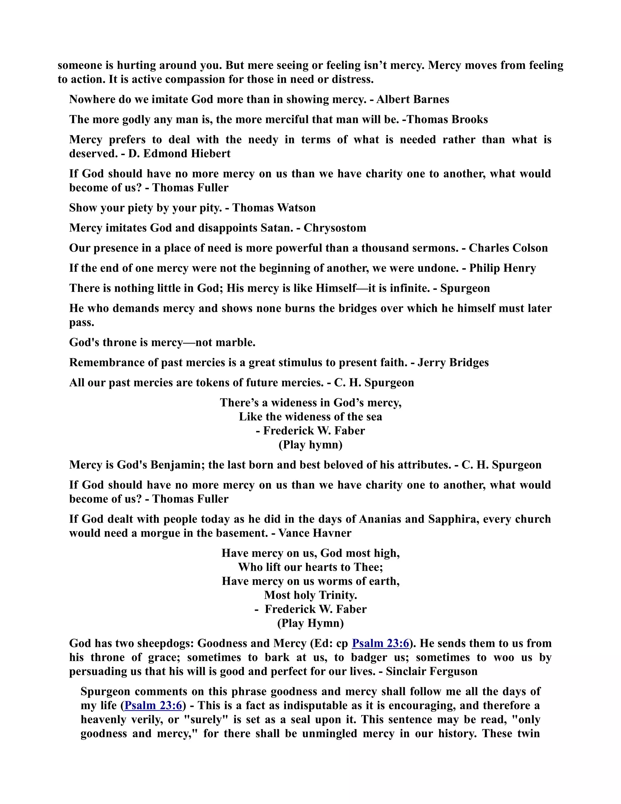 someone is hurting around you. But mere seeing or feeling isn’t mercy. Mercy moves from feeling 
to action. It is active compassion for those in need or distress. 
owhere do we imitate God more than in showing mercy. - Albert Barnes 
The more godly any man is, the more merciful that man will be. -Thomas Brooks 
Mercy prefers to deal with the needy in terms of what is needed rather than what is 
deserved. - D. Edmond Hiebert 
If God should have no more mercy on us than we have charity one to another, what would 
become of us? - Thomas Fuller 
Show your piety by your pity. - Thomas Watson 
Mercy imitates God and disappoints Satan. - Chrysostom 
Our presence in a place of need is more powerful than a thousand sermons. - Charles Colson 
If the end of one mercy were not the beginning of another, we were undone. - Philip Henry 
There is nothing little in God; His mercy is like Himself—it is infinite. - Spurgeon 
He who demands mercy and shows none burns the bridges over which he himself must later 
pass. 
God's throne is mercy—not marble. 
Remembrance of past mercies is a great stimulus to present faith. - Jerry Bridges 
All our past mercies are tokens of future mercies. - C. H. Spurgeon 
There’s a wideness in God’s mercy, 
Like the wideness of the sea 
- Frederick W. Faber 
(Play hymn) 
Mercy is God's Benjamin; the last born and best beloved of his attributes. - C. H. Spurgeon 
If God should have no more mercy on us than we have charity one to another, what would 
become of us? - Thomas Fuller 
If God dealt with people today as he did in the days of Ananias and Sapphira, every church 
would need a morgue in the basement. - Vance Havner 
Have mercy on us, God most high, 
Who lift our hearts to Thee; 
Have mercy on us worms of earth, 
Most holy Trinity. 
- Frederick W. Faber 
(Play Hymn) 
God has two sheepdogs: Goodness and Mercy (Ed: cp Psalm 23:6). He sends them to us from 
his throne of grace; sometimes to bark at us, to badger us; sometimes to woo us by 
persuading us that his will is good and perfect for our lives. - Sinclair Ferguson 
Spurgeon comments on this phrase goodness and mercy shall follow me all the days of 
my life (Psalm 23:6) - This is a fact as indisputable as it is encouraging, and therefore a 
heavenly verily, or surely is set as a seal upon it. This sentence may be read, only 
goodness and mercy, for there shall be unmingled mercy in our history. These twin 
 