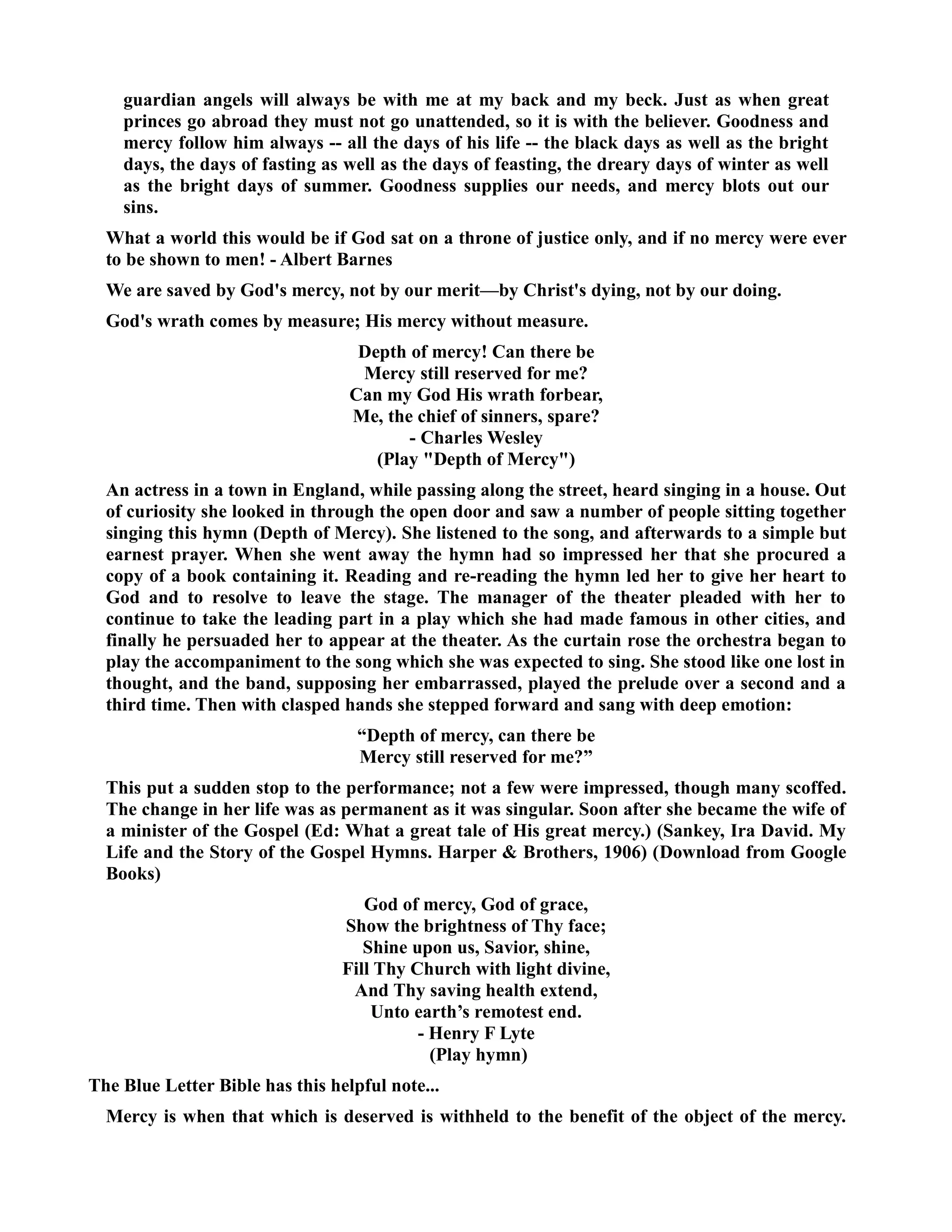 guardian angels will always be with me at my back and my beck. Just as when great 
princes go abroad they must not go unattended, so it is with the believer. Goodness and 
mercy follow him always -- all the days of his life -- the black days as well as the bright 
days, the days of fasting as well as the days of feasting, the dreary days of winter as well 
as the bright days of summer. Goodness supplies our needs, and mercy blots out our 
sins. 
What a world this would be if God sat on a throne of justice only, and if no mercy were ever 
to be shown to men! - Albert Barnes 
We are saved by God's mercy, not by our merit—by Christ's dying, not by our doing. 
God's wrath comes by measure; His mercy without measure. 
Depth of mercy! Can there be 
Mercy still reserved for me? 
Can my God His wrath forbear, 
Me, the chief of sinners, spare? 
- Charles Wesley 
(Play Depth of Mercy) 
An actress in a town in England, while passing along the street, heard singing in a house. Out 
of curiosity she looked in through the open door and saw a number of people sitting together 
singing this hymn (Depth of Mercy). She listened to the song, and afterwards to a simple but 
earnest prayer. When she went away the hymn had so impressed her that she procured a 
copy of a book containing it. Reading and re-reading the hymn led her to give her heart to 
God and to resolve to leave the stage. The manager of the theater pleaded with her to 
continue to take the leading part in a play which she had made famous in other cities, and 
finally he persuaded her to appear at the theater. As the curtain rose the orchestra began to 
play the accompaniment to the song which she was expected to sing. She stood like one lost in 
thought, and the band, supposing her embarrassed, played the prelude over a second and a 
third time. Then with clasped hands she stepped forward and sang with deep emotion: 
“Depth of mercy, can there be 
Mercy still reserved for me?” 
This put a sudden stop to the performance; not a few were impressed, though many scoffed. 
The change in her life was as permanent as it was singular. Soon after she became the wife of 
a minister of the Gospel (Ed: What a great tale of His great mercy.) (Sankey, Ira David. My 
Life and the Story of the Gospel Hymns. Harper  Brothers, 1906) (Download from Google 
Books) 
God of mercy, God of grace, 
Show the brightness of Thy face; 
Shine upon us, Savior, shine, 
Fill Thy Church with light divine, 
And Thy saving health extend, 
Unto earth’s remotest end. 
- Henry F Lyte 
(Play hymn) 
The Blue Letter Bible has this helpful note... 
Mercy is when that which is deserved is withheld to the benefit of the object of the mercy. 
 