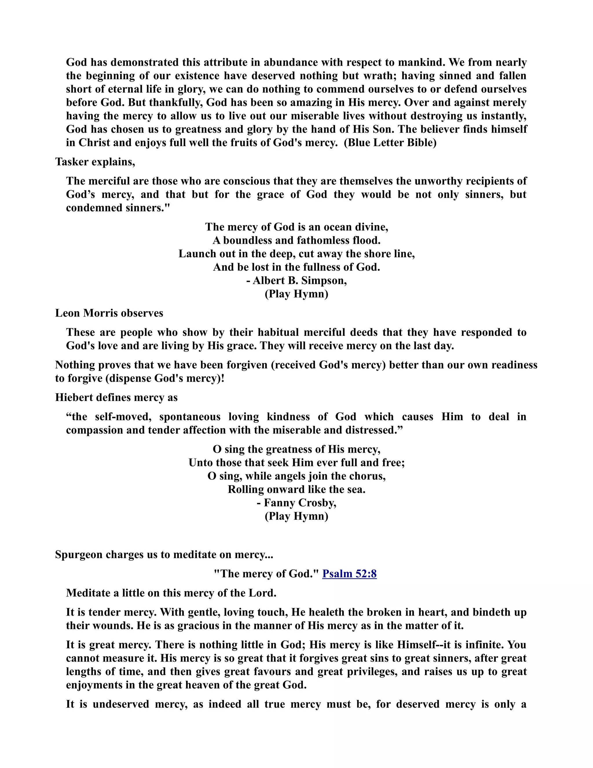 God has demonstrated this attribute in abundance with respect to mankind. We from nearly 
the beginning of our existence have deserved nothing but wrath; having sinned and fallen 
short of eternal life in glory, we can do nothing to commend ourselves to or defend ourselves 
before God. But thankfully, God has been so amazing in His mercy. Over and against merely 
having the mercy to allow us to live out our miserable lives without destroying us instantly, 
God has chosen us to greatness and glory by the hand of His Son. The believer finds himself 
in Christ and enjoys full well the fruits of God's mercy. (Blue Letter Bible) 
Tasker explains, 
The merciful are those who are conscious that they are themselves the unworthy recipients of 
God’s mercy, and that but for the grace of God they would be not only sinners, but 
condemned sinners. 
The mercy of God is an ocean divine, 
A boundless and fathomless flood. 
Launch out in the deep, cut away the shore line, 
And be lost in the fullness of God. 
- Albert B. Simpson, 
(Play Hymn) 
Leon Morris observes 
These are people who show by their habitual merciful deeds that they have responded to 
God's love and are living by His grace. They will receive mercy on the last day. 
othing proves that we have been forgiven (received God's mercy) better than our own readiness 
to forgive (dispense God's mercy)! 
Hiebert defines mercy as 
“the self-moved, spontaneous loving kindness of God which causes Him to deal in 
compassion and tender affection with the miserable and distressed.” 
O sing the greatness of His mercy, 
Unto those that seek Him ever full and free; 
O sing, while angels join the chorus, 
Rolling onward like the sea. 
- Fanny Crosby, 
(Play Hymn) 
Spurgeon charges us to meditate on mercy... 
The mercy of God. Psalm 52:8 
Meditate a little on this mercy of the Lord. 
It is tender mercy. With gentle, loving touch, He healeth the broken in heart, and bindeth up 
their wounds. He is as gracious in the manner of His mercy as in the matter of it. 
It is great mercy. There is nothing little in God; His mercy is like Himself--it is infinite. You 
cannot measure it. His mercy is so great that it forgives great sins to great sinners, after great 
lengths of time, and then gives great favours and great privileges, and raises us up to great 
enjoyments in the great heaven of the great God. 
It is undeserved mercy, as indeed all true mercy must be, for deserved mercy is only a 
 