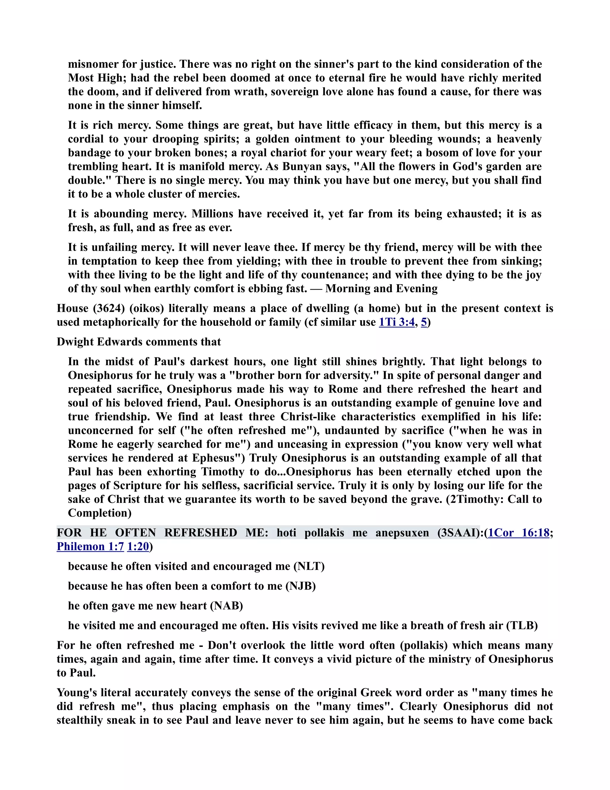 misnomer for justice. There was no right on the sinner's part to the kind consideration of the 
Most High; had the rebel been doomed at once to eternal fire he would have richly merited 
the doom, and if delivered from wrath, sovereign love alone has found a cause, for there was 
none in the sinner himself. 
It is rich mercy. Some things are great, but have little efficacy in them, but this mercy is a 
cordial to your drooping spirits; a golden ointment to your bleeding wounds; a heavenly 
bandage to your broken bones; a royal chariot for your weary feet; a bosom of love for your 
trembling heart. It is manifold mercy. As Bunyan says, All the flowers in God's garden are 
double. There is no single mercy. You may think you have but one mercy, but you shall find 
it to be a whole cluster of mercies. 
It is abounding mercy. Millions have received it, yet far from its being exhausted; it is as 
fresh, as full, and as free as ever. 
It is unfailing mercy. It will never leave thee. If mercy be thy friend, mercy will be with thee 
in temptation to keep thee from yielding; with thee in trouble to prevent thee from sinking; 
with thee living to be the light and life of thy countenance; and with thee dying to be the joy 
of thy soul when earthly comfort is ebbing fast. — Morning and Evening 
House (3624) (oikos) literally means a place of dwelling (a home) but in the present context is 
used metaphorically for the household or family (cf similar use 1Ti 3:4, 5) 
Dwight Edwards comments that 
In the midst of Paul's darkest hours, one light still shines brightly. That light belongs to 
Onesiphorus for he truly was a brother born for adversity. In spite of personal danger and 
repeated sacrifice, Onesiphorus made his way to Rome and there refreshed the heart and 
soul of his beloved friend, Paul. Onesiphorus is an outstanding example of genuine love and 
true friendship. We find at least three Christ-like characteristics exemplified in his life: 
unconcerned for self (he often refreshed me), undaunted by sacrifice (when he was in 
Rome he eagerly searched for me) and unceasing in expression (you know very well what 
services he rendered at Ephesus) Truly Onesiphorus is an outstanding example of all that 
Paul has been exhorting Timothy to do...Onesiphorus has been eternally etched upon the 
pages of Scripture for his selfless, sacrificial service. Truly it is only by losing our life for the 
sake of Christ that we guarantee its worth to be saved beyond the grave. (2Timothy: Call to 
Completion) 
FOR HE OFTE REFRESHED ME: hoti pollakis me anepsuxen (3SAAI):(1Cor 16:18; 
Philemon 1:7 1:20) 
because he often visited and encouraged me (LT) 
because he has often been a comfort to me (JB) 
he often gave me new heart (AB) 
he visited me and encouraged me often. His visits revived me like a breath of fresh air (TLB) 
For he often refreshed me - Don't overlook the little word often (pollakis) which means many 
times, again and again, time after time. It conveys a vivid picture of the ministry of Onesiphorus 
to Paul. 
Young's literal accurately conveys the sense of the original Greek word order as many times he 
did refresh me, thus placing emphasis on the many times. Clearly Onesiphorus did not 
stealthily sneak in to see Paul and leave never to see him again, but he seems to have come back 
 