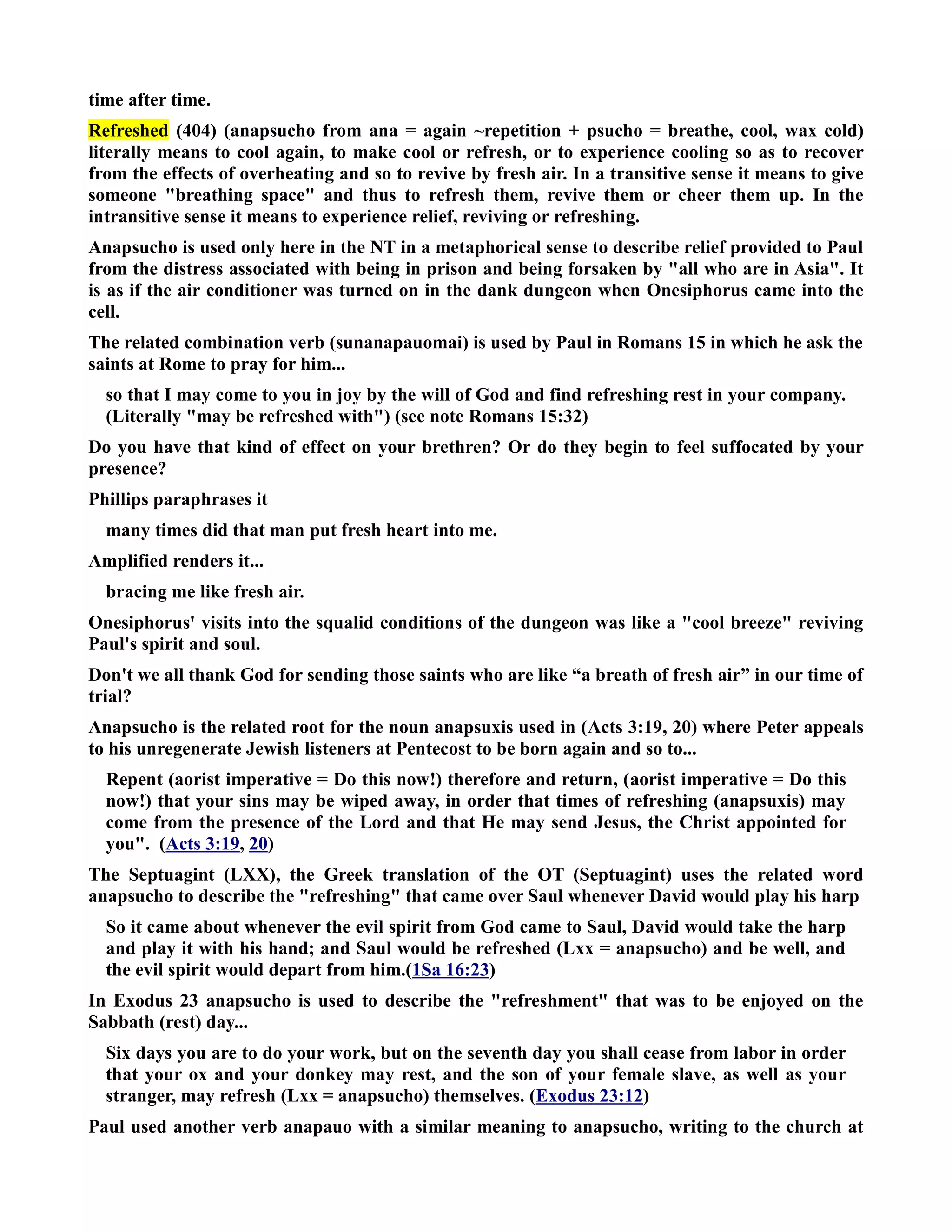time after time. 
Refreshed (404) (anapsucho from ana = again ~repetition + psucho = breathe, cool, wax cold) 
literally means to cool again, to make cool or refresh, or to experience cooling so as to recover 
from the effects of overheating and so to revive by fresh air. In a transitive sense it means to give 
someone breathing space and thus to refresh them, revive them or cheer them up. In the 
intransitive sense it means to experience relief, reviving or refreshing. 
Anapsucho is used only here in the T in a metaphorical sense to describe relief provided to Paul 
from the distress associated with being in prison and being forsaken by all who are in Asia. It 
is as if the air conditioner was turned on in the dank dungeon when Onesiphorus came into the 
cell. 
The related combination verb (sunanapauomai) is used by Paul in Romans 15 in which he ask the 
saints at Rome to pray for him... 
so that I may come to you in joy by the will of God and find refreshing rest in your company. 
(Literally may be refreshed with) (see note Romans 15:32) 
Do you have that kind of effect on your brethren? Or do they begin to feel suffocated by your 
presence? 
Phillips paraphrases it 
many times did that man put fresh heart into me. 
Amplified renders it... 
bracing me like fresh air. 
Onesiphorus' visits into the squalid conditions of the dungeon was like a cool breeze reviving 
Paul's spirit and soul. 
Don't we all thank God for sending those saints who are like “a breath of fresh air” in our time of 
trial? 
Anapsucho is the related root for the noun anapsuxis used in (Acts 3:19, 20) where Peter appeals 
to his unregenerate Jewish listeners at Pentecost to be born again and so to... 
Repent (aorist imperative = Do this now!) therefore and return, (aorist imperative = Do this 
now!) that your sins may be wiped away, in order that times of refreshing (anapsuxis) may 
come from the presence of the Lord and that He may send Jesus, the Christ appointed for 
you. (Acts 3:19, 20) 
The Septuagint (LXX), the Greek translation of the OT (Septuagint) uses the related word 
anapsucho to describe the refreshing that came over Saul whenever David would play his harp 
So it came about whenever the evil spirit from God came to Saul, David would take the harp 
and play it with his hand; and Saul would be refreshed (Lxx = anapsucho) and be well, and 
the evil spirit would depart from him.(1Sa 16:23) 
In Exodus 23 anapsucho is used to describe the refreshment that was to be enjoyed on the 
Sabbath (rest) day... 
Six days you are to do your work, but on the seventh day you shall cease from labor in order 
that your ox and your donkey may rest, and the son of your female slave, as well as your 
stranger, may refresh (Lxx = anapsucho) themselves. (Exodus 23:12) 
Paul used another verb anapauo with a similar meaning to anapsucho, writing to the church at 
 