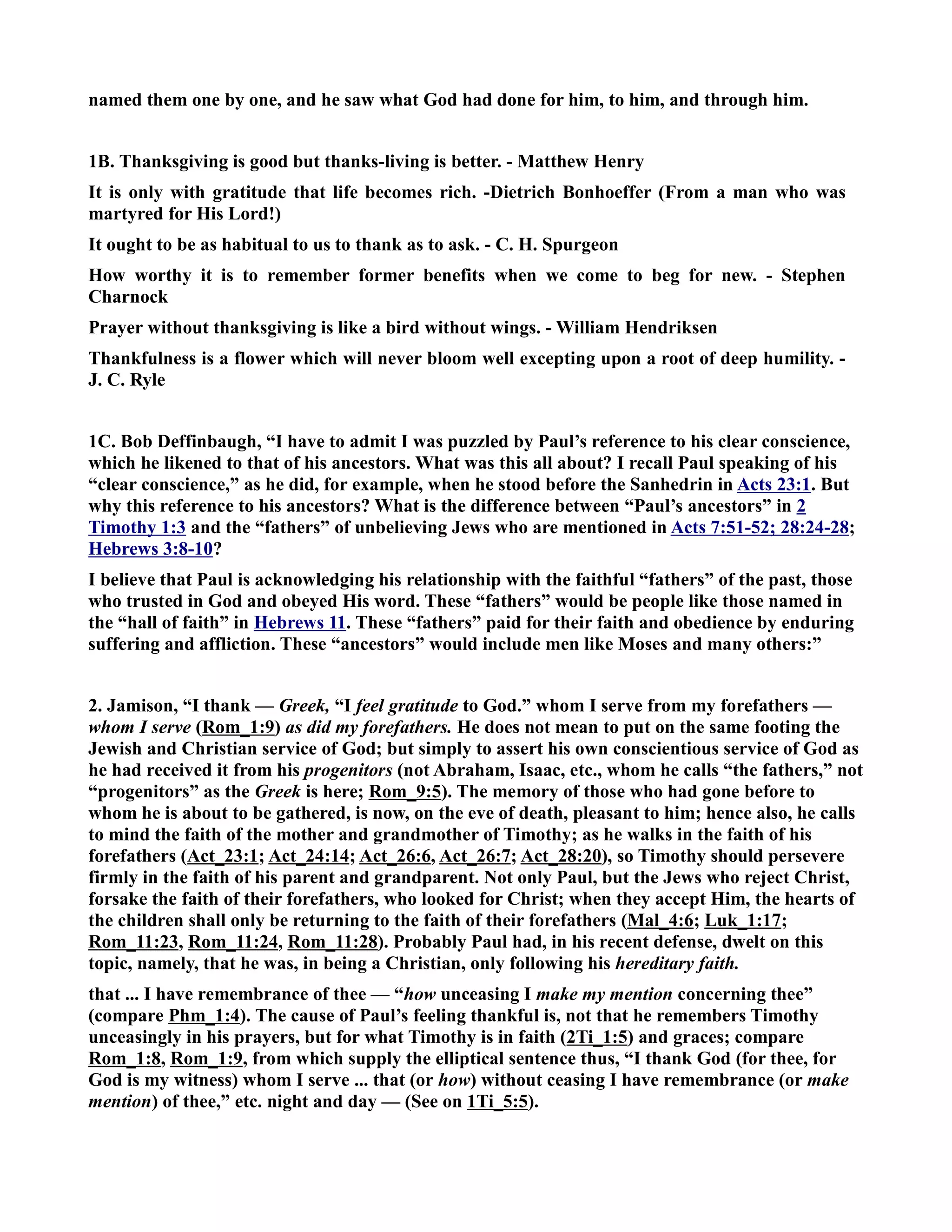 named them one by one, and he saw what God had done for him, to him, and through him. 
1B. Thanksgiving is good but thanks-living is better. - Matthew Henry 
It is only with gratitude that life becomes rich. -Dietrich Bonhoeffer (From a man who was 
martyred for His Lord!) 
It ought to be as habitual to us to thank as to ask. - C. H. Spurgeon 
How worthy it is to remember former benefits when we come to beg for new. - Stephen 
Charnock 
Prayer without thanksgiving is like a bird without wings. - William Hendriksen 
Thankfulness is a flower which will never bloom well excepting upon a root of deep humility. - 
J. C. Ryle 
1C. Bob Deffinbaugh, “I have to admit I was puzzled by Paul’s reference to his clear conscience, 
which he likened to that of his ancestors. What was this all about? I recall Paul speaking of his 
“clear conscience,” as he did, for example, when he stood before the Sanhedrin in Acts 23:1. But 
why this reference to his ancestors? What is the difference between “Paul’s ancestors” in 2 
Timothy 1:3 and the “fathers” of unbelieving Jews who are mentioned in Acts 7:51-52; 28:24-28; 
Hebrews 3:8-10? 
I believe that Paul is acknowledging his relationship with the faithful “fathers” of the past, those 
who trusted in God and obeyed His word. These “fathers” would be people like those named in 
the “hall of faith” in Hebrews 11. These “fathers” paid for their faith and obedience by enduring 
suffering and affliction. These “ancestors” would include men like Moses and many others:” 
2. Jamison, “I thank — Greek, “I feel gratitude to God.” whom I serve from my forefathers — 
whom I serve (Rom_1:9) as did my forefathers. He does not mean to put on the same footing the 
Jewish and Christian service of God; but simply to assert his own conscientious service of God as 
he had received it from his progenitors (not Abraham, Isaac, etc., whom he calls “the fathers,” not 
“progenitors” as the Greek is here; Rom_9:5). The memory of those who had gone before to 
whom he is about to be gathered, is now, on the eve of death, pleasant to him; hence also, he calls 
to mind the faith of the mother and grandmother of Timothy; as he walks in the faith of his 
forefathers (Act_23:1; Act_24:14; Act_26:6, Act_26:7; Act_28:20), so Timothy should persevere 
firmly in the faith of his parent and grandparent. ot only Paul, but the Jews who reject Christ, 
forsake the faith of their forefathers, who looked for Christ; when they accept Him, the hearts of 
the children shall only be returning to the faith of their forefathers (Mal_4:6; Luk_1:17; 
Rom_11:23, Rom_11:24, Rom_11:28). Probably Paul had, in his recent defense, dwelt on this 
topic, namely, that he was, in being a Christian, only following his hereditary faith. 
that ... I have remembrance of thee — “how unceasing I make my mention concerning thee” 
(compare Phm_1:4). The cause of Paul’s feeling thankful is, not that he remembers Timothy 
unceasingly in his prayers, but for what Timothy is in faith (2Ti_1:5) and graces; compare 
Rom_1:8, Rom_1:9, from which supply the elliptical sentence thus, “I thank God (for thee, for 
God is my witness) whom I serve ... that (or how) without ceasing I have remembrance (or make 
mention) of thee,” etc. night and day — (See on 1Ti_5:5). 
 