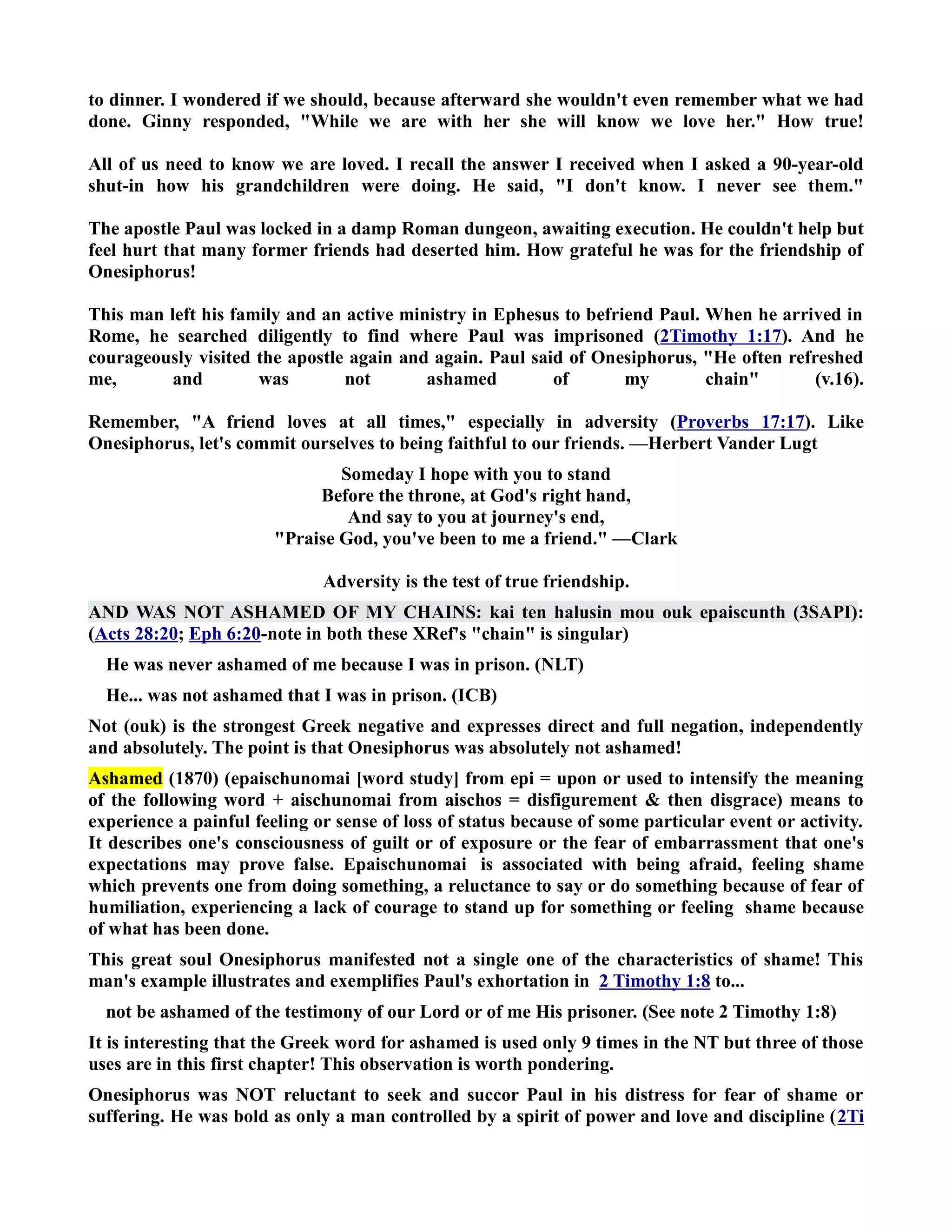 to dinner. I wondered if we should, because afterward she wouldn't even remember what we had 
done. Ginny responded, While we are with her she will know we love her. How true! 
All of us need to know we are loved. I recall the answer I received when I asked a 90-year-old 
shut-in how his grandchildren were doing. He said, I don't know. I never see them. 
The apostle Paul was locked in a damp Roman dungeon, awaiting execution. He couldn't help but 
feel hurt that many former friends had deserted him. How grateful he was for the friendship of 
Onesiphorus! 
This man left his family and an active ministry in Ephesus to befriend Paul. When he arrived in 
Rome, he searched diligently to find where Paul was imprisoned (2Timothy 1:17). And he 
courageously visited the apostle again and again. Paul said of Onesiphorus, He often refreshed 
me, and was not ashamed of my chain (v.16). 
Remember, A friend loves at all times, especially in adversity (Proverbs 17:17). Like 
Onesiphorus, let's commit ourselves to being faithful to our friends. —Herbert Vander Lugt 
Someday I hope with you to stand 
Before the throne, at God's right hand, 
And say to you at journey's end, 
Praise God, you've been to me a friend. —Clark 
Adversity is the test of true friendship. 
AD WAS OT ASHAMED OF MY CHAIS: kai ten halusin mou ouk epaiscunth (3SAPI): 
(Acts 28:20; Eph 6:20-note in both these XRef's chain is singular) 
He was never ashamed of me because I was in prison. (LT) 
He... was not ashamed that I was in prison. (ICB) 
ot (ouk) is the strongest Greek negative and expresses direct and full negation, independently 
and absolutely. The point is that Onesiphorus was absolutely not ashamed! 
Ashamed (1870) (epaischunomai [word study] from epi = upon or used to intensify the meaning 
of the following word + aischunomai from aischos = disfigurement  then disgrace) means to 
experience a painful feeling or sense of loss of status because of some particular event or activity. 
It describes one's consciousness of guilt or of exposure or the fear of embarrassment that one's 
expectations may prove false. Epaischunomai is associated with being afraid, feeling shame 
which prevents one from doing something, a reluctance to say or do something because of fear of 
humiliation, experiencing a lack of courage to stand up for something or feeling shame because 
of what has been done. 
This great soul Onesiphorus manifested not a single one of the characteristics of shame! This 
man's example illustrates and exemplifies Paul's exhortation in 2 Timothy 1:8 to... 
not be ashamed of the testimony of our Lord or of me His prisoner. (See note 2 Timothy 1:8) 
It is interesting that the Greek word for ashamed is used only 9 times in the T but three of those 
uses are in this first chapter! This observation is worth pondering. 
Onesiphorus was OT reluctant to seek and succor Paul in his distress for fear of shame or 
suffering. He was bold as only a man controlled by a spirit of power and love and discipline (2Ti 
 