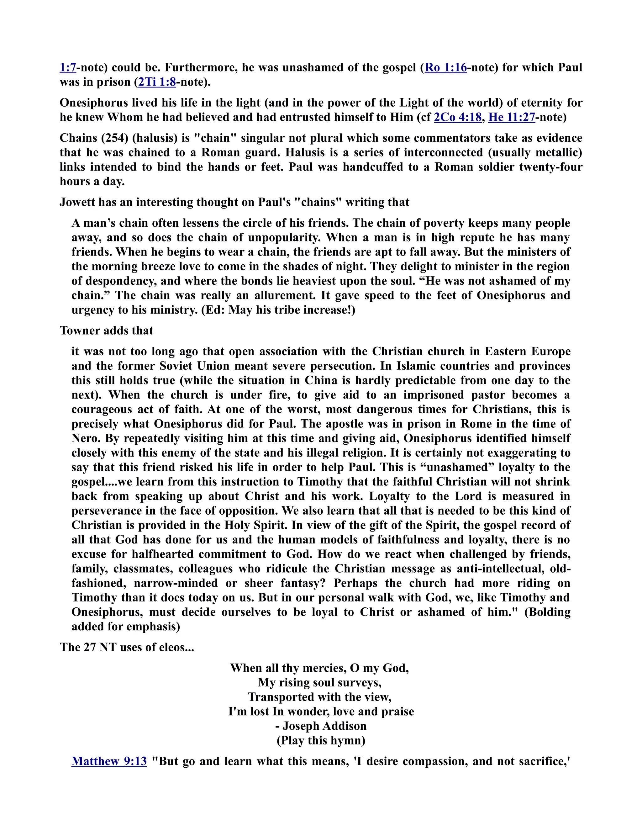 1:7-note) could be. Furthermore, he was unashamed of the gospel (Ro 1:16-note) for which Paul 
was in prison (2Ti 1:8-note). 
Onesiphorus lived his life in the light (and in the power of the Light of the world) of eternity for 
he knew Whom he had believed and had entrusted himself to Him (cf 2Co 4:18, He 11:27-note) 
Chains (254) (halusis) is chain singular not plural which some commentators take as evidence 
that he was chained to a Roman guard. Halusis is a series of interconnected (usually metallic) 
links intended to bind the hands or feet. Paul was handcuffed to a Roman soldier twenty-four 
hours a day. 
Jowett has an interesting thought on Paul's chains writing that 
A man’s chain often lessens the circle of his friends. The chain of poverty keeps many people 
away, and so does the chain of unpopularity. When a man is in high repute he has many 
friends. When he begins to wear a chain, the friends are apt to fall away. But the ministers of 
the morning breeze love to come in the shades of night. They delight to minister in the region 
of despondency, and where the bonds lie heaviest upon the soul. “He was not ashamed of my 
chain.” The chain was really an allurement. It gave speed to the feet of Onesiphorus and 
urgency to his ministry. (Ed: May his tribe increase!) 
Towner adds that 
it was not too long ago that open association with the Christian church in Eastern Europe 
and the former Soviet Union meant severe persecution. In Islamic countries and provinces 
this still holds true (while the situation in China is hardly predictable from one day to the 
next). When the church is under fire, to give aid to an imprisoned pastor becomes a 
courageous act of faith. At one of the worst, most dangerous times for Christians, this is 
precisely what Onesiphorus did for Paul. The apostle was in prison in Rome in the time of 
ero. By repeatedly visiting him at this time and giving aid, Onesiphorus identified himself 
closely with this enemy of the state and his illegal religion. It is certainly not exaggerating to 
say that this friend risked his life in order to help Paul. This is “unashamed” loyalty to the 
gospel....we learn from this instruction to Timothy that the faithful Christian will not shrink 
back from speaking up about Christ and his work. Loyalty to the Lord is measured in 
perseverance in the face of opposition. We also learn that all that is needed to be this kind of 
Christian is provided in the Holy Spirit. In view of the gift of the Spirit, the gospel record of 
all that God has done for us and the human models of faithfulness and loyalty, there is no 
excuse for halfhearted commitment to God. How do we react when challenged by friends, 
family, classmates, colleagues who ridicule the Christian message as anti-intellectual, old-fashioned, 
narrow-minded or sheer fantasy? Perhaps the church had more riding on 
Timothy than it does today on us. But in our personal walk with God, we, like Timothy and 
Onesiphorus, must decide ourselves to be loyal to Christ or ashamed of him. (Bolding 
added for emphasis) 
The 27 T uses of eleos... 
When all thy mercies, O my God, 
My rising soul surveys, 
Transported with the view, 
I'm lost In wonder, love and praise 
- Joseph Addison 
(Play this hymn) 
Matthew 9:13 But go and learn what this means, 'I desire compassion, and not sacrifice,' 
 