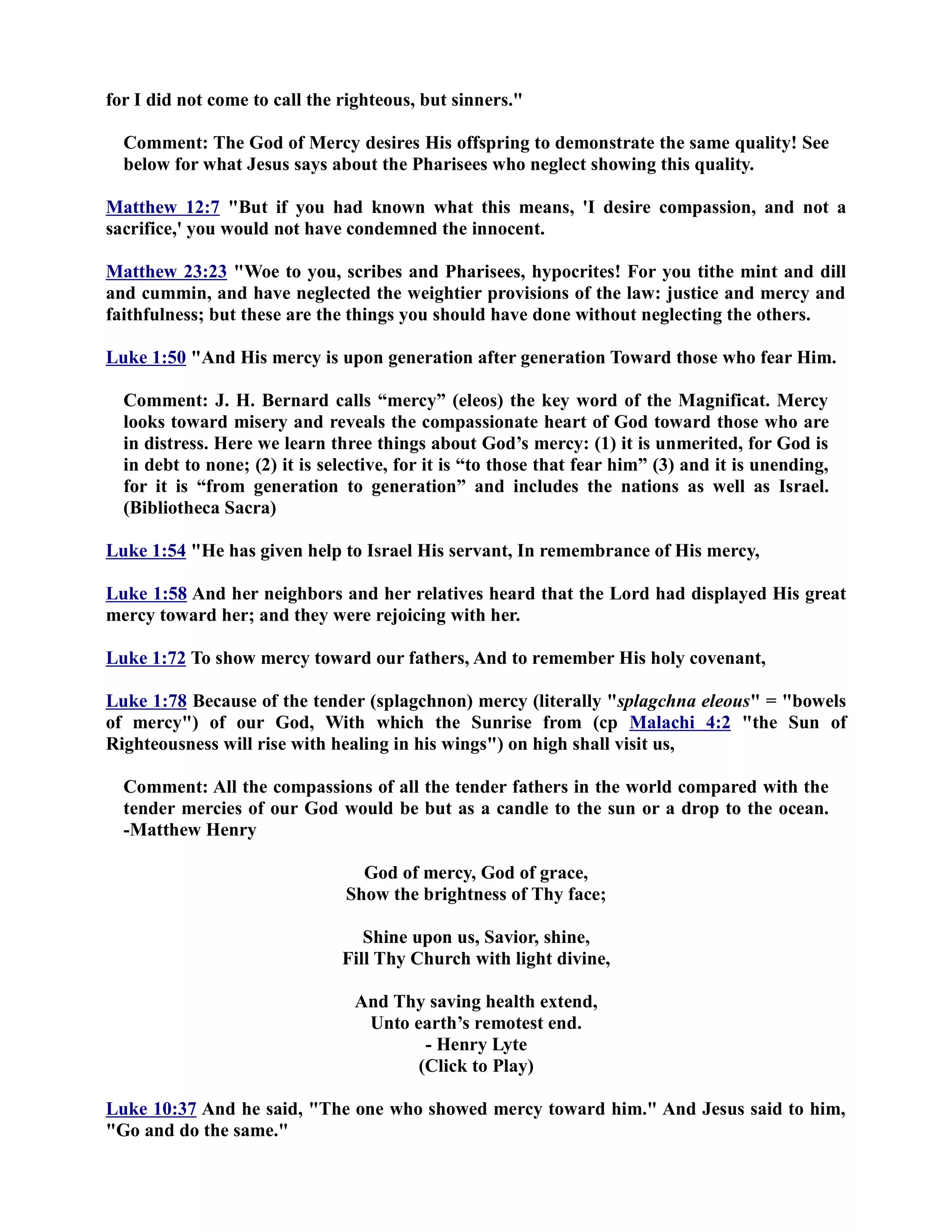 for I did not come to call the righteous, but sinners. 
Comment: The God of Mercy desires His offspring to demonstrate the same quality! See 
below for what Jesus says about the Pharisees who neglect showing this quality. 
Matthew 12:7 But if you had known what this means, 'I desire compassion, and not a 
sacrifice,' you would not have condemned the innocent. 
Matthew 23:23 Woe to you, scribes and Pharisees, hypocrites! For you tithe mint and dill 
and cummin, and have neglected the weightier provisions of the law: justice and mercy and 
faithfulness; but these are the things you should have done without neglecting the others. 
Luke 1:50 And His mercy is upon generation after generation Toward those who fear Him. 
Comment: J. H. Bernard calls “mercy” (eleos) the key word of the Magnificat. Mercy 
looks toward misery and reveals the compassionate heart of God toward those who are 
in distress. Here we learn three things about God’s mercy: (1) it is unmerited, for God is 
in debt to none; (2) it is selective, for it is “to those that fear him” (3) and it is unending, 
for it is “from generation to generation” and includes the nations as well as Israel. 
(Bibliotheca Sacra) 
Luke 1:54 He has given help to Israel His servant, In remembrance of His mercy, 
Luke 1:58 And her neighbors and her relatives heard that the Lord had displayed His great 
mercy toward her; and they were rejoicing with her. 
Luke 1:72 To show mercy toward our fathers, And to remember His holy covenant, 
Luke 1:78 Because of the tender (splagchnon) mercy (literally splagchna eleous = bowels 
of mercy) of our God, With which the Sunrise from (cp Malachi 4:2 the Sun of 
Righteousness will rise with healing in his wings) on high shall visit us, 
Comment: All the compassions of all the tender fathers in the world compared with the 
tender mercies of our God would be but as a candle to the sun or a drop to the ocean. 
-Matthew Henry 
God of mercy, God of grace, 
Show the brightness of Thy face; 
Shine upon us, Savior, shine, 
Fill Thy Church with light divine, 
And Thy saving health extend, 
Unto earth’s remotest end. 
- Henry Lyte 
(Click to Play) 
Luke 10:37 And he said, The one who showed mercy toward him. And Jesus said to him, 
Go and do the same. 
 