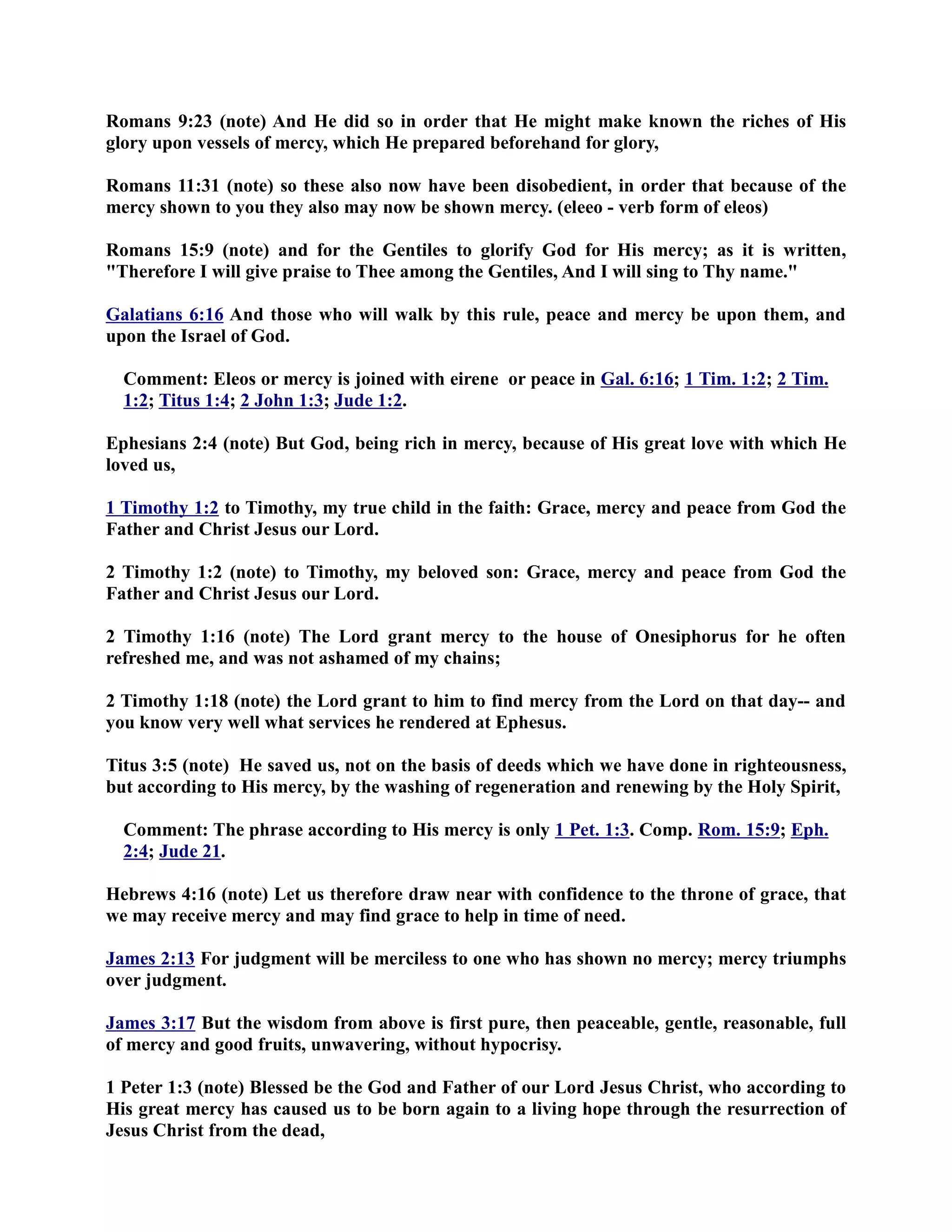 Romans 9:23 (note) And He did so in order that He might make known the riches of His 
glory upon vessels of mercy, which He prepared beforehand for glory, 
Romans 11:31 (note) so these also now have been disobedient, in order that because of the 
mercy shown to you they also may now be shown mercy. (eleeo - verb form of eleos) 
Romans 15:9 (note) and for the Gentiles to glorify God for His mercy; as it is written, 
Therefore I will give praise to Thee among the Gentiles, And I will sing to Thy name. 
Galatians 6:16 And those who will walk by this rule, peace and mercy be upon them, and 
upon the Israel of God. 
Comment: Eleos or mercy is joined with eirene or peace in Gal. 6:16; 1 Tim. 1:2 ; 2 Tim . 
1:2; Titus 1:4; 2 John 1:3 ; Jude 1:2. 
Ephesians 2:4 (note) But God, being rich in mercy, because of His great love with which He 
loved us, 
1 Timothy 1:2 to Timothy, my true child in the faith: Grace, mercy and peace from God the 
Father and Christ Jesus our Lord. 
2 Timothy 1:2 (note) to Timothy, my beloved son: Grace, mercy and peace from God the 
Father and Christ Jesus our Lord. 
2 Timothy 1:16 (note) The Lord grant mercy to the house of Onesiphorus for he often 
refreshed me, and was not ashamed of my chains; 
2 Timothy 1:18 (note) the Lord grant to him to find mercy from the Lord on that day-- and 
you know very well what services he rendered at Ephesus. 
Titus 3:5 (note) He saved us, not on the basis of deeds which we have done in righteousness, 
but according to His mercy, by the washing of regeneration and renewing by the Holy Spirit, 
Comment: The phrase according to His mercy is only 1 Pet. 1:3. Comp. Rom. 15:9; Eph. 
2:4; Jude 21. 
Hebrews 4:16 (note) Let us therefore draw near with confidence to the throne of grace, that 
we may receive mercy and may find grace to help in time of need. 
James 2:13 For judgment will be merciless to one who has shown no mercy; mercy triumphs 
over judgment. 
James 3:17 But the wisdom from above is first pure, then peaceable, gentle, reasonable, full 
of mercy and good fruits, unwavering, without hypocrisy. 
1 Peter 1:3 (note) Blessed be the God and Father of our Lord Jesus Christ, who according to 
His great mercy has caused us to be born again to a living hope through the resurrection of 
Jesus Christ from the dead, 
 