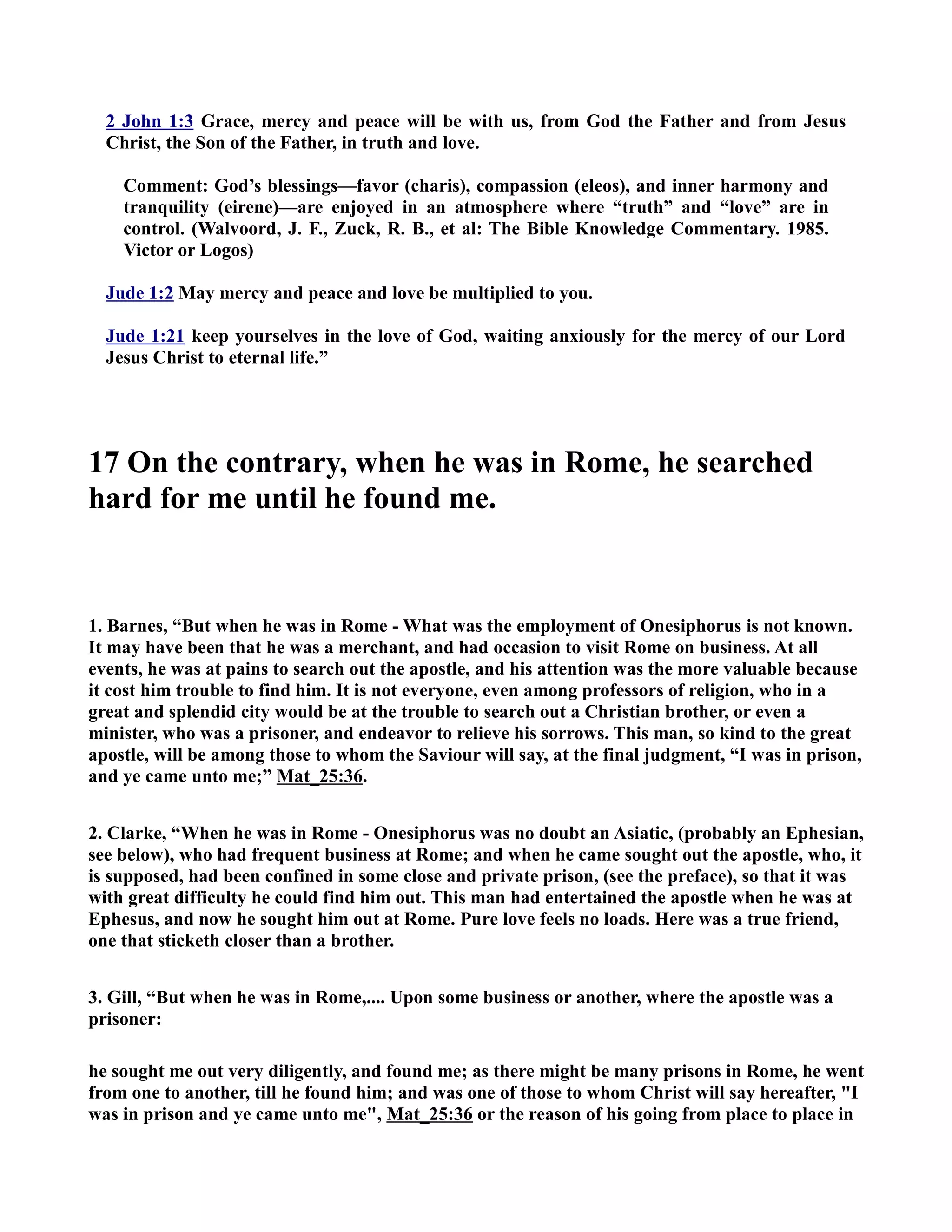2 John 1:3 Grace, mercy and peace will be with us, from God the Father and from Jesus 
Christ, the Son of the Father, in truth and love. 
Comment: God’s blessings—favor (charis), compassion (eleos), and inner harmony and 
tranquility (eirene)—are enjoyed in an atmosphere where “truth” and “love” are in 
control. (Walvoord, J. F., Zuck, R. B., et al: The Bible Knowledge Commentary. 1985. 
Victor or Logos) 
Jude 1:2 May mercy and peace and love be multiplied to you. 
Jude 1:21 keep yourselves in the love of God, waiting anxiously for the mercy of our Lord 
Jesus Christ to eternal life.” 
17 On the contrary, when he was in Rome, he searched 
hard for me until he found me. 
1. Barnes, “But when he was in Rome - What was the employment of Onesiphorus is not known. 
It may have been that he was a merchant, and had occasion to visit Rome on business. At all 
events, he was at pains to search out the apostle, and his attention was the more valuable because 
it cost him trouble to find him. It is not everyone, even among professors of religion, who in a 
great and splendid city would be at the trouble to search out a Christian brother, or even a 
minister, who was a prisoner, and endeavor to relieve his sorrows. This man, so kind to the great 
apostle, will be among those to whom the Saviour will say, at the final judgment, “I was in prison, 
and ye came unto me;” Mat_25:36. 
2. Clarke, “When he was in Rome - Onesiphorus was no doubt an Asiatic, (probably an Ephesian, 
see below), who had frequent business at Rome; and when he came sought out the apostle, who, it 
is supposed, had been confined in some close and private prison, (see the preface), so that it was 
with great difficulty he could find him out. This man had entertained the apostle when he was at 
Ephesus, and now he sought him out at Rome. Pure love feels no loads. Here was a true friend, 
one that sticketh closer than a brother. 
3. Gill, “But when he was in Rome,.... Upon some business or another, where the apostle was a 
prisoner: 
he sought me out very diligently, and found me; as there might be many prisons in Rome, he went 
from one to another, till he found him; and was one of those to whom Christ will say hereafter, I 
was in prison and ye came unto me, Mat_25:36 or the reason of his going from place to place in 
 
