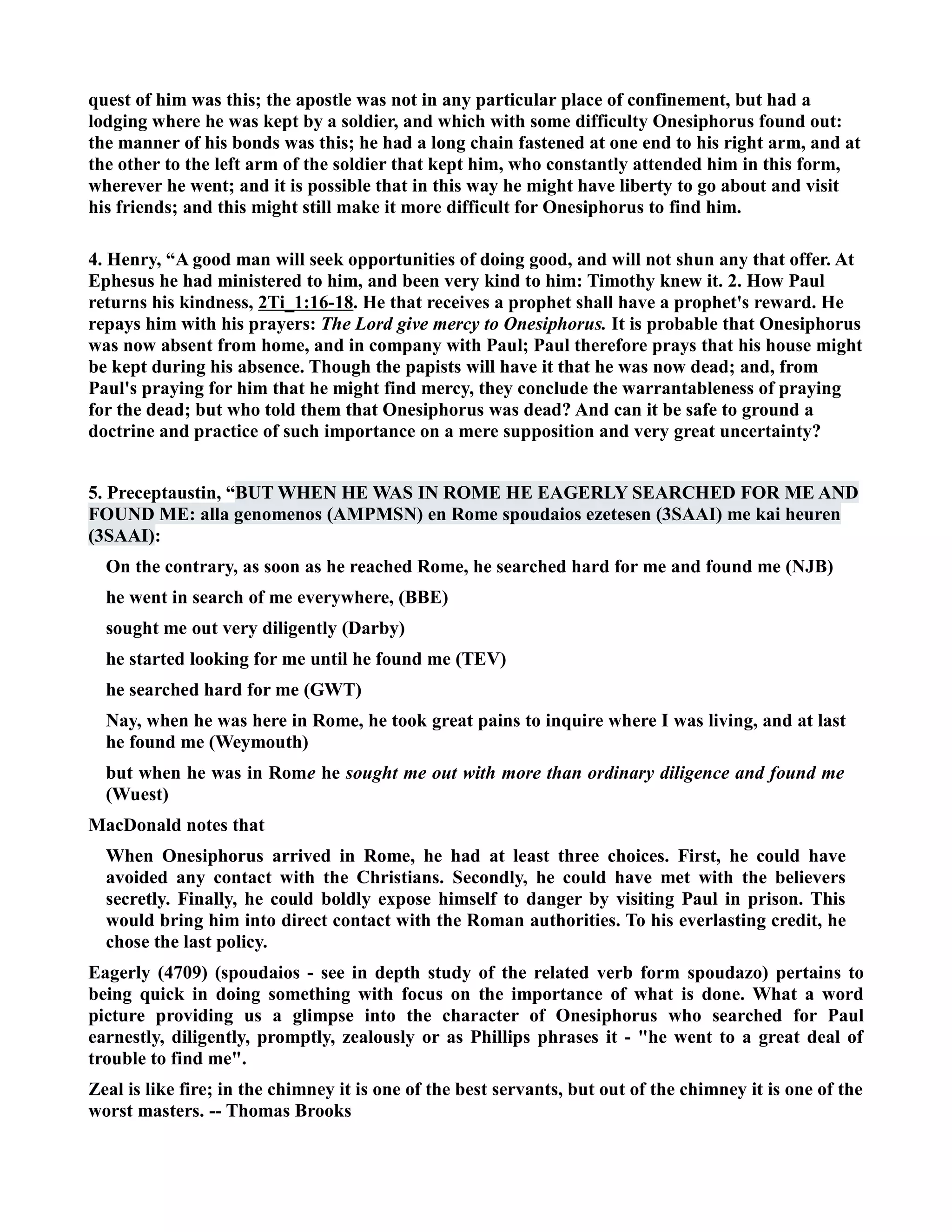 quest of him was this; the apostle was not in any particular place of confinement, but had a 
lodging where he was kept by a soldier, and which with some difficulty Onesiphorus found out: 
the manner of his bonds was this; he had a long chain fastened at one end to his right arm, and at 
the other to the left arm of the soldier that kept him, who constantly attended him in this form, 
wherever he went; and it is possible that in this way he might have liberty to go about and visit 
his friends; and this might still make it more difficult for Onesiphorus to find him. 
4. Henry, “A good man will seek opportunities of doing good, and will not shun any that offer. At 
Ephesus he had ministered to him, and been very kind to him: Timothy knew it. 2. How Paul 
returns his kindness, 2Ti_1:16-18. He that receives a prophet shall have a prophet's reward. He 
repays him with his prayers: The Lord give mercy to Onesiphorus. It is probable that Onesiphorus 
was now absent from home, and in company with Paul; Paul therefore prays that his house might 
be kept during his absence. Though the papists will have it that he was now dead; and, from 
Paul's praying for him that he might find mercy, they conclude the warrantableness of praying 
for the dead; but who told them that Onesiphorus was dead? And can it be safe to ground a 
doctrine and practice of such importance on a mere supposition and very great uncertainty? 
5. Preceptaustin, “BUT WHE HE WAS I ROME HE EAGERLY SEARCHED FOR ME AD 
FOUD ME: alla genomenos (AMPMS) en Rome spoudaios ezetesen (3SAAI) me kai heuren 
(3SAAI): 
On the contrary, as soon as he reached Rome, he searched hard for me and found me (JB) 
he went in search of me everywhere, (BBE) 
sought me out very diligently (Darby) 
he started looking for me until he found me (TEV) 
he searched hard for me (GWT) 
ay, when he was here in Rome, he took great pains to inquire where I was living, and at last 
he found me (Weymouth) 
but when he was in Rome he sought me out with more than ordinary diligence and found me 
(Wuest) 
MacDonald notes that 
When Onesiphorus arrived in Rome, he had at least three choices. First, he could have 
avoided any contact with the Christians. Secondly, he could have met with the believers 
secretly. Finally, he could boldly expose himself to danger by visiting Paul in prison. This 
would bring him into direct contact with the Roman authorities. To his everlasting credit, he 
chose the last policy. 
Eagerly (4709) (spoudaios - see in depth study of the related verb form spoudazo) pertains to 
being quick in doing something with focus on the importance of what is done. What a word 
picture providing us a glimpse into the character of Onesiphorus who searched for Paul 
earnestly, diligently, promptly, zealously or as Phillips phrases it - he went to a great deal of 
trouble to find me. 
Zeal is like fire; in the chimney it is one of the best servants, but out of the chimney it is one of the 
worst masters. -- Thomas Brooks 
 