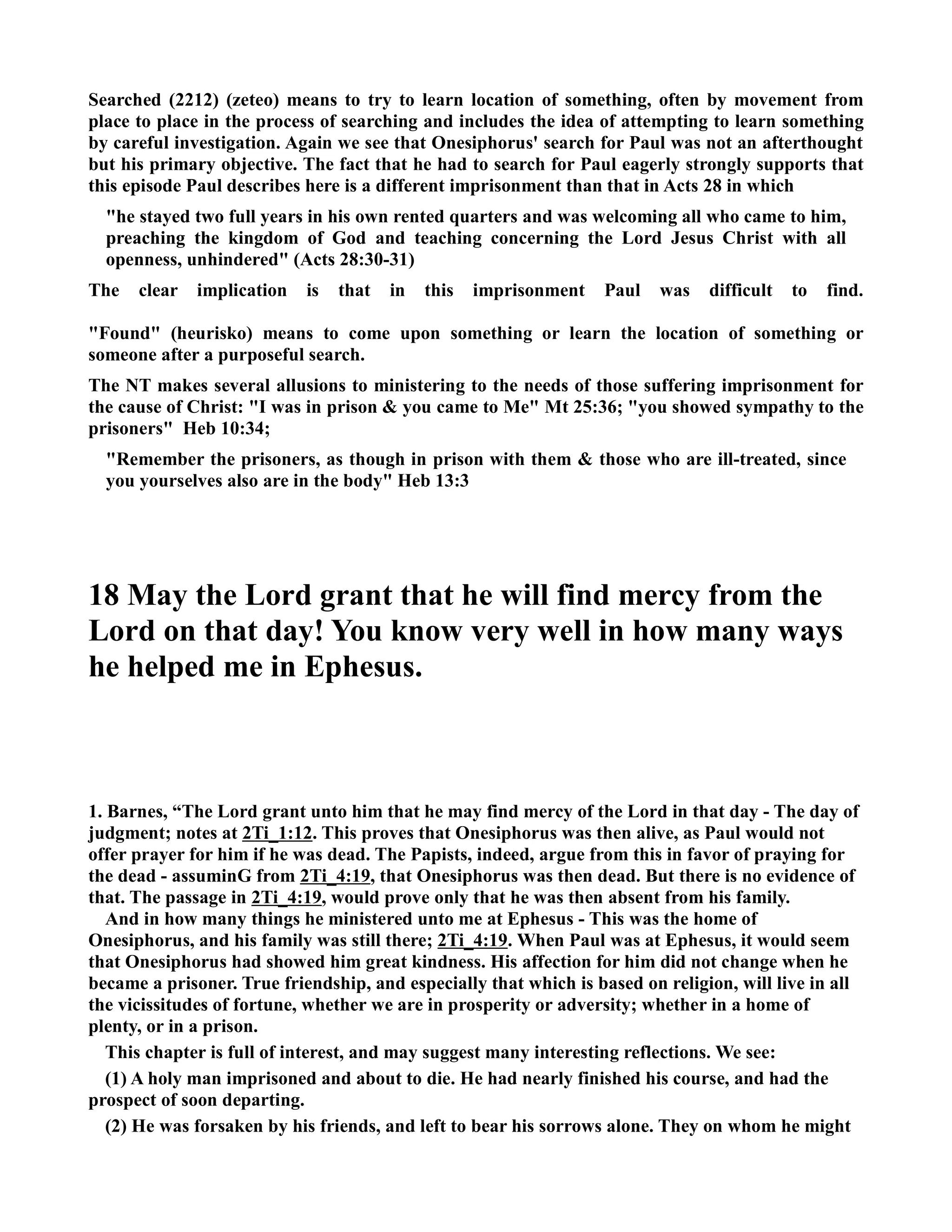 Searched (2212) (zeteo) means to try to learn location of something, often by movement from 
place to place in the process of searching and includes the idea of attempting to learn something 
by careful investigation. Again we see that Onesiphorus' search for Paul was not an afterthought 
but his primary objective. The fact that he had to search for Paul eagerly strongly supports that 
this episode Paul describes here is a different imprisonment than that in Acts 28 in which 
he stayed two full years in his own rented quarters and was welcoming all who came to him, 
preaching the kingdom of God and teaching concerning the Lord Jesus Christ with all 
openness, unhindered (Acts 28:30-31) 
The clear implication is that in this imprisonment Paul was difficult to find. 
Found (heurisko) means to come upon something or learn the location of something or 
someone after a purposeful search. 
The T makes several allusions to ministering to the needs of those suffering imprisonment for 
the cause of Christ: I was in prison  you came to Me Mt 25:36; you showed sympathy to the 
prisoners Heb 10:34; 
Remember the prisoners, as though in prison with them  those who are ill-treated, since 
you yourselves also are in the body Heb 13:3 
18 May the Lord grant that he will find mercy from the 
Lord on that day! You know very well in how many ways 
he helped me in Ephesus. 
1. Barnes, “The Lord grant unto him that he may find mercy of the Lord in that day - The day of 
judgment; notes at 2Ti_1:12. This proves that Onesiphorus was then alive, as Paul would not 
offer prayer for him if he was dead. The Papists, indeed, argue from this in favor of praying for 
the dead - assuminG from 2Ti_4:19, that Onesiphorus was then dead. But there is no evidence of 
that. The passage in 2Ti_4:19, would prove only that he was then absent from his family. 
And in how many things he ministered unto me at Ephesus - This was the home of 
Onesiphorus, and his family was still there; 2Ti_4:19. When Paul was at Ephesus, it would seem 
that Onesiphorus had showed him great kindness. His affection for him did not change when he 
became a prisoner. True friendship, and especially that which is based on religion, will live in all 
the vicissitudes of fortune, whether we are in prosperity or adversity; whether in a home of 
plenty, or in a prison. 
This chapter is full of interest, and may suggest many interesting reflections. We see: 
(1) A holy man imprisoned and about to die. He had nearly finished his course, and had the 
prospect of soon departing. 
(2) He was forsaken by his friends, and left to bear his sorrows alone. They on whom he might 
 