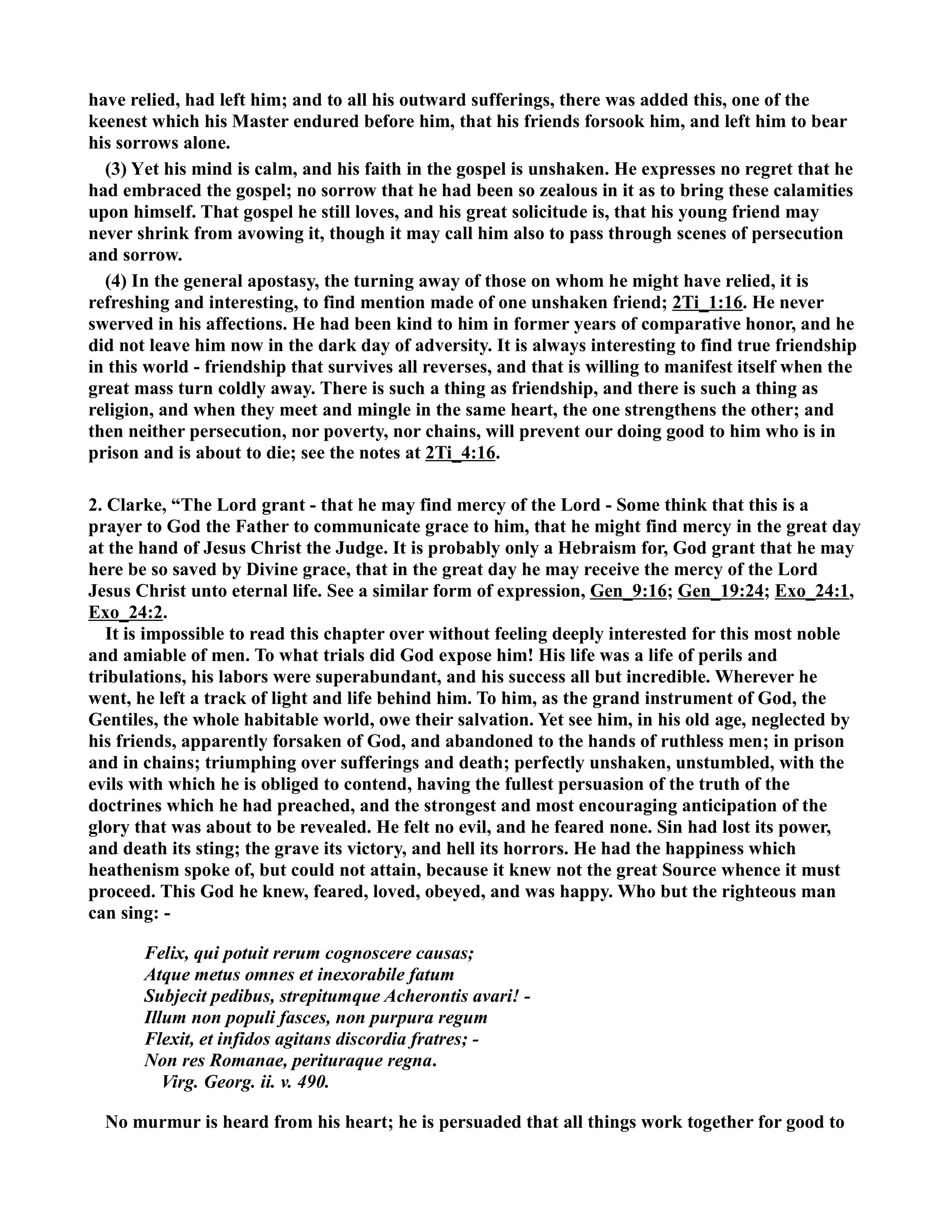 have relied, had left him; and to all his outward sufferings, there was added this, one of the 
keenest which his Master endured before him, that his friends forsook him, and left him to bear 
his sorrows alone. 
(3) Yet his mind is calm, and his faith in the gospel is unshaken. He expresses no regret that he 
had embraced the gospel; no sorrow that he had been so zealous in it as to bring these calamities 
upon himself. That gospel he still loves, and his great solicitude is, that his young friend may 
never shrink from avowing it, though it may call him also to pass through scenes of persecution 
and sorrow. 
(4) In the general apostasy, the turning away of those on whom he might have relied, it is 
refreshing and interesting, to find mention made of one unshaken friend; 2Ti_1:16. He never 
swerved in his affections. He had been kind to him in former years of comparative honor, and he 
did not leave him now in the dark day of adversity. It is always interesting to find true friendship 
in this world - friendship that survives all reverses, and that is willing to manifest itself when the 
great mass turn coldly away. There is such a thing as friendship, and there is such a thing as 
religion, and when they meet and mingle in the same heart, the one strengthens the other; and 
then neither persecution, nor poverty, nor chains, will prevent our doing good to him who is in 
prison and is about to die; see the notes at 2Ti_4:16. 
2. Clarke, “The Lord grant - that he may find mercy of the Lord - Some think that this is a 
prayer to God the Father to communicate grace to him, that he might find mercy in the great day 
at the hand of Jesus Christ the Judge. It is probably only a Hebraism for, God grant that he may 
here be so saved by Divine grace, that in the great day he may receive the mercy of the Lord 
Jesus Christ unto eternal life. See a similar form of expression, Gen_9:16; Gen_19:24; Exo_24:1, 
Exo_24:2. 
It is impossible to read this chapter over without feeling deeply interested for this most noble 
and amiable of men. To what trials did God expose him! His life was a life of perils and 
tribulations, his labors were superabundant, and his success all but incredible. Wherever he 
went, he left a track of light and life behind him. To him, as the grand instrument of God, the 
Gentiles, the whole habitable world, owe their salvation. Yet see him, in his old age, neglected by 
his friends, apparently forsaken of God, and abandoned to the hands of ruthless men; in prison 
and in chains; triumphing over sufferings and death; perfectly unshaken, unstumbled, with the 
evils with which he is obliged to contend, having the fullest persuasion of the truth of the 
doctrines which he had preached, and the strongest and most encouraging anticipation of the 
glory that was about to be revealed. He felt no evil, and he feared none. Sin had lost its power, 
and death its sting; the grave its victory, and hell its horrors. He had the happiness which 
heathenism spoke of, but could not attain, because it knew not the great Source whence it must 
proceed. This God he knew, feared, loved, obeyed, and was happy. Who but the righteous man 
can sing: - 
Felix, qui potuit rerum cognoscere causas; 
Atque metus omnes et inexorabile fatum 
Subjecit pedibus, strepitumque Acherontis avari! - 
Illum non populi fasces, non purpura regum 
Flexit, et infidos agitans discordia fratres; - 
on res Romanae, perituraque regna. 
Virg. Georg. ii. v. 490. 
o murmur is heard from his heart; he is persuaded that all things work together for good to 
 