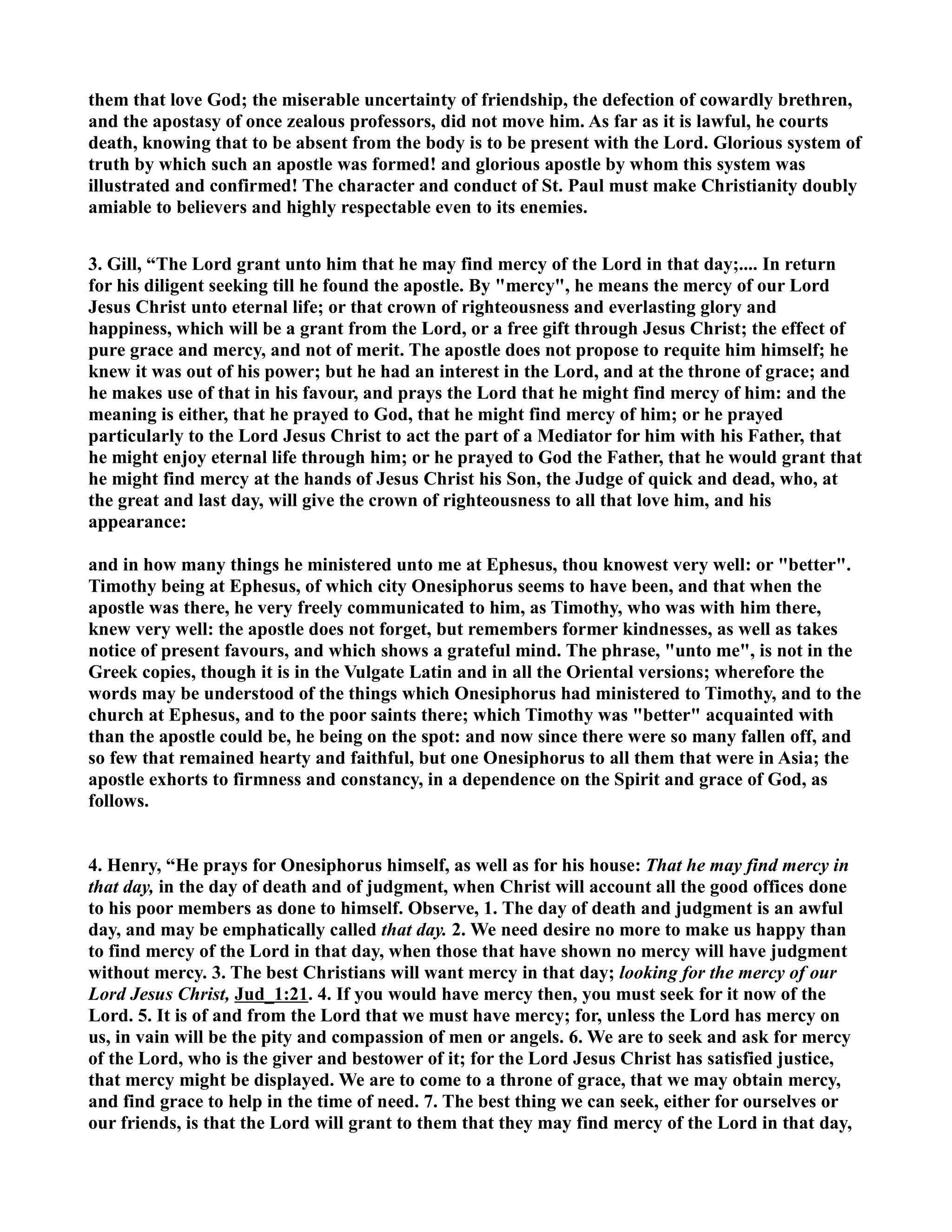 them that love God; the miserable uncertainty of friendship, the defection of cowardly brethren, 
and the apostasy of once zealous professors, did not move him. As far as it is lawful, he courts 
death, knowing that to be absent from the body is to be present with the Lord. Glorious system of 
truth by which such an apostle was formed! and glorious apostle by whom this system was 
illustrated and confirmed! The character and conduct of St. Paul must make Christianity doubly 
amiable to believers and highly respectable even to its enemies. 
3. Gill, “The Lord grant unto him that he may find mercy of the Lord in that day;.... In return 
for his diligent seeking till he found the apostle. By mercy, he means the mercy of our Lord 
Jesus Christ unto eternal life; or that crown of righteousness and everlasting glory and 
happiness, which will be a grant from the Lord, or a free gift through Jesus Christ; the effect of 
pure grace and mercy, and not of merit. The apostle does not propose to requite him himself; he 
knew it was out of his power; but he had an interest in the Lord, and at the throne of grace; and 
he makes use of that in his favour, and prays the Lord that he might find mercy of him: and the 
meaning is either, that he prayed to God, that he might find mercy of him; or he prayed 
particularly to the Lord Jesus Christ to act the part of a Mediator for him with his Father, that 
he might enjoy eternal life through him; or he prayed to God the Father, that he would grant that 
he might find mercy at the hands of Jesus Christ his Son, the Judge of quick and dead, who, at 
the great and last day, will give the crown of righteousness to all that love him, and his 
appearance: 
and in how many things he ministered unto me at Ephesus, thou knowest very well: or better. 
Timothy being at Ephesus, of which city Onesiphorus seems to have been, and that when the 
apostle was there, he very freely communicated to him, as Timothy, who was with him there, 
knew very well: the apostle does not forget, but remembers former kindnesses, as well as takes 
notice of present favours, and which shows a grateful mind. The phrase, unto me, is not in the 
Greek copies, though it is in the Vulgate Latin and in all the Oriental versions; wherefore the 
words may be understood of the things which Onesiphorus had ministered to Timothy, and to the 
church at Ephesus, and to the poor saints there; which Timothy was better acquainted with 
than the apostle could be, he being on the spot: and now since there were so many fallen off, and 
so few that remained hearty and faithful, but one Onesiphorus to all them that were in Asia; the 
apostle exhorts to firmness and constancy, in a dependence on the Spirit and grace of God, as 
follows. 
4. Henry, “He prays for Onesiphorus himself, as well as for his house: That he may find mercy in 
that day, in the day of death and of judgment, when Christ will account all the good offices done 
to his poor members as done to himself. Observe, 1. The day of death and judgment is an awful 
day, and may be emphatically called that day. 2. We need desire no more to make us happy than 
to find mercy of the Lord in that day, when those that have shown no mercy will have judgment 
without mercy. 3. The best Christians will want mercy in that day; looking for the mercy of our 
Lord Jesus Christ, Jud_1:21. 4. If you would have mercy then, you must seek for it now of the 
Lord. 5. It is of and from the Lord that we must have mercy; for, unless the Lord has mercy on 
us, in vain will be the pity and compassion of men or angels. 6. We are to seek and ask for mercy 
of the Lord, who is the giver and bestower of it; for the Lord Jesus Christ has satisfied justice, 
that mercy might be displayed. We are to come to a throne of grace, that we may obtain mercy, 
and find grace to help in the time of need. 7. The best thing we can seek, either for ourselves or 
our friends, is that the Lord will grant to them that they may find mercy of the Lord in that day, 
 