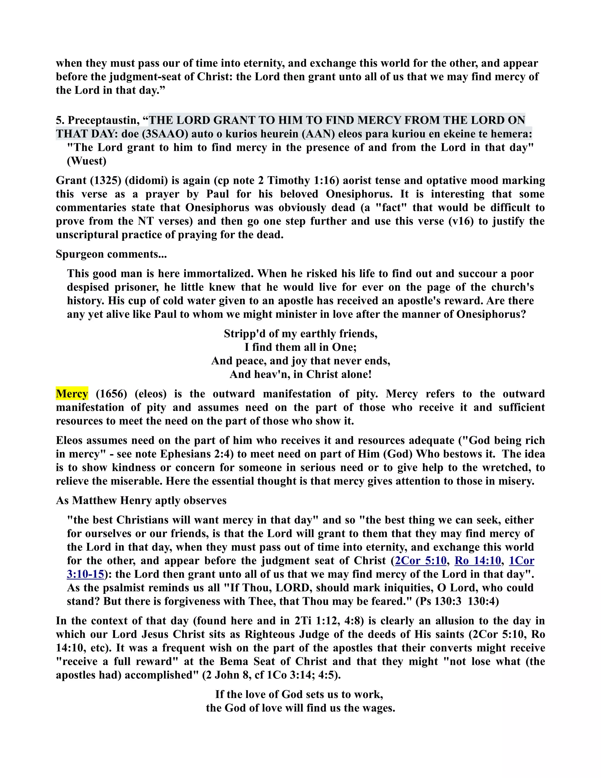 when they must pass our of time into eternity, and exchange this world for the other, and appear 
before the judgment-seat of Christ: the Lord then grant unto all of us that we may find mercy of 
the Lord in that day.” 
5. Preceptaustin, “THE LORD GRAT TO HIM TO FID MERCY FROM THE LORD O 
THAT DAY: doe (3SAAO) auto o kurios heurein (AA) eleos para kuriou en ekeine te hemera: 
The Lord grant to him to find mercy in the presence of and from the Lord in that day 
(Wuest) 
Grant (1325) (didomi) is again (cp note 2 Timothy 1:16) aorist tense and optative mood marking 
this verse as a prayer by Paul for his beloved Onesiphorus. It is interesting that some 
commentaries state that Onesiphorus was obviously dead (a fact that would be difficult to 
prove from the T verses) and then go one step further and use this verse (v16) to justify the 
unscriptural practice of praying for the dead. 
Spurgeon comments... 
This good man is here immortalized. When he risked his life to find out and succour a poor 
despised prisoner, he little knew that he would live for ever on the page of the church's 
history. His cup of cold water given to an apostle has received an apostle's reward. Are there 
any yet alive like Paul to whom we might minister in love after the manner of Onesiphorus? 
Stripp'd of my earthly friends, 
I find them all in One; 
And peace, and joy that never ends, 
And heav'n, in Christ alone! 
Mercy (1656) (eleos) is the outward manifestation of pity. Mercy refers to the outward 
manifestation of pity and assumes need on the part of those who receive it and sufficient 
resources to meet the need on the part of those who show it. 
Eleos assumes need on the part of him who receives it and resources adequate (God being rich 
in mercy - see note Ephesians 2:4) to meet need on part of Him (God) Who bestows it. The idea 
is to show kindness or concern for someone in serious need or to give help to the wretched, to 
relieve the miserable. Here the essential thought is that mercy gives attention to those in misery. 
As Matthew Henry aptly observes 
the best Christians will want mercy in that day and so the best thing we can seek, either 
for ourselves or our friends, is that the Lord will grant to them that they may find mercy of 
the Lord in that day, when they must pass out of time into eternity, and exchange this world 
for the other, and appear before the judgment seat of Christ (2Cor 5:10, Ro 14:10, 1Cor 
3:10-15): the Lord then grant unto all of us that we may find mercy of the Lord in that day. 
As the psalmist reminds us all If Thou, LORD, should mark iniquities, O Lord, who could 
stand? But there is forgiveness with Thee, that Thou may be feared. (Ps 130:3 130:4) 
In the context of that day (found here and in 2Ti 1:12, 4:8) is clearly an allusion to the day in 
which our Lord Jesus Christ sits as Righteous Judge of the deeds of His saints (2Cor 5:10, Ro 
14:10, etc). It was a frequent wish on the part of the apostles that their converts might receive 
receive a full reward at the Bema Seat of Christ and that they might not lose what (the 
apostles had) accomplished (2 John 8, cf 1Co 3:14; 4:5). 
If the love of God sets us to work, 
the God of love will find us the wages. 
 