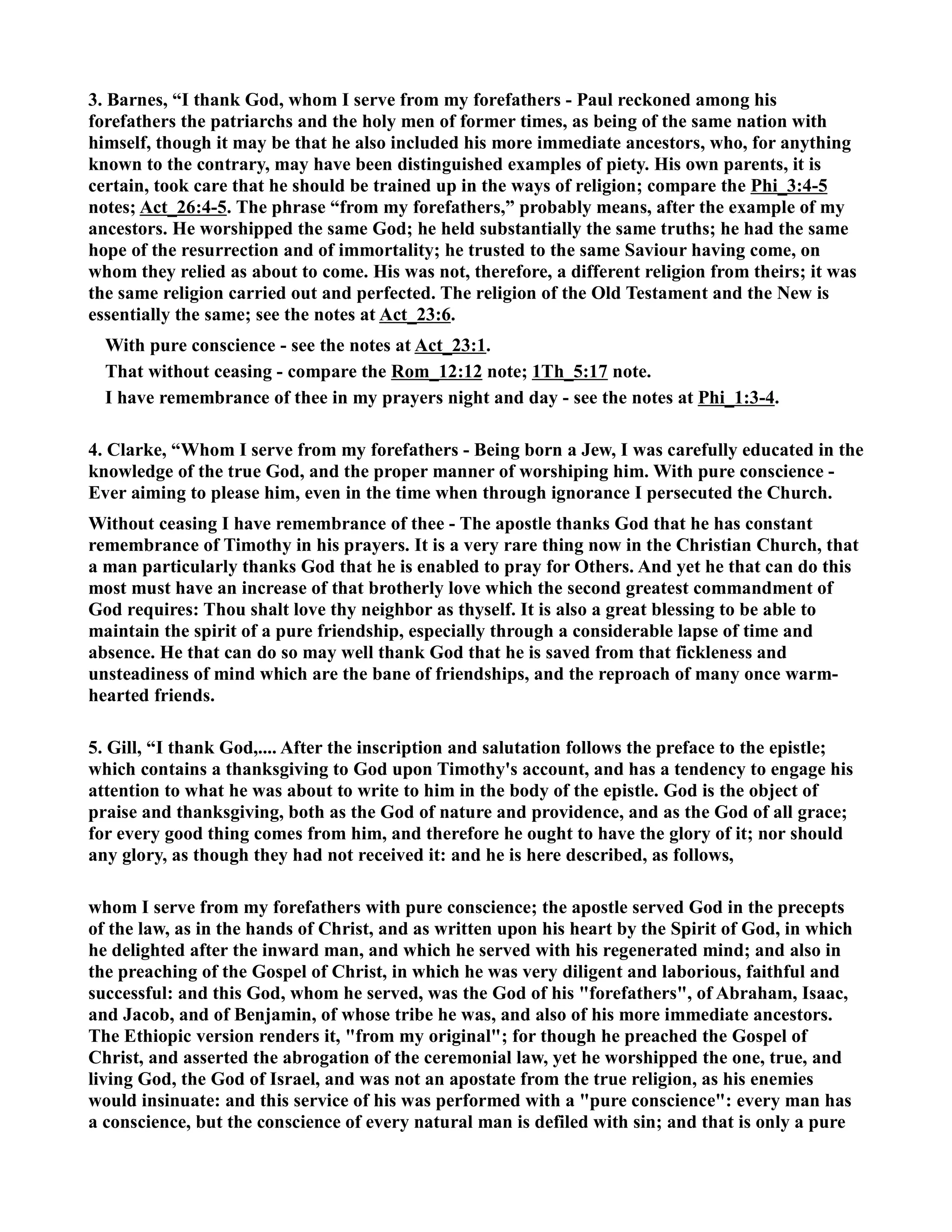 3. Barnes, “I thank God, whom I serve from my forefathers - Paul reckoned among his 
forefathers the patriarchs and the holy men of former times, as being of the same nation with 
himself, though it may be that he also included his more immediate ancestors, who, for anything 
known to the contrary, may have been distinguished examples of piety. His own parents, it is 
certain, took care that he should be trained up in the ways of religion; compare the Phi_3:4-5 
notes; Act_26:4-5. The phrase “from my forefathers,” probably means, after the example of my 
ancestors. He worshipped the same God; he held substantially the same truths; he had the same 
hope of the resurrection and of immortality; he trusted to the same Saviour having come, on 
whom they relied as about to come. His was not, therefore, a different religion from theirs; it was 
the same religion carried out and perfected. The religion of the Old Testament and the ew is 
essentially the same; see the notes at Act_23:6. 
With pure conscience - see the notes at Act_23:1. 
That without ceasing - compare the Rom_12:12 note; 1Th_5:17 note. 
I have remembrance of thee in my prayers night and day - see the notes at Phi_1:3-4. 
4. Clarke, “Whom I serve from my forefathers - Being born a Jew, I was carefully educated in the 
knowledge of the true God, and the proper manner of worshiping him. With pure conscience - 
Ever aiming to please him, even in the time when through ignorance I persecuted the Church. 
Without ceasing I have remembrance of thee - The apostle thanks God that he has constant 
remembrance of Timothy in his prayers. It is a very rare thing now in the Christian Church, that 
a man particularly thanks God that he is enabled to pray for Others. And yet he that can do this 
most must have an increase of that brotherly love which the second greatest commandment of 
God requires: Thou shalt love thy neighbor as thyself. It is also a great blessing to be able to 
maintain the spirit of a pure friendship, especially through a considerable lapse of time and 
absence. He that can do so may well thank God that he is saved from that fickleness and 
unsteadiness of mind which are the bane of friendships, and the reproach of many once warm-hearted 
friends. 
5. Gill, “I thank God,.... After the inscription and salutation follows the preface to the epistle; 
which contains a thanksgiving to God upon Timothy's account, and has a tendency to engage his 
attention to what he was about to write to him in the body of the epistle. God is the object of 
praise and thanksgiving, both as the God of nature and providence, and as the God of all grace; 
for every good thing comes from him, and therefore he ought to have the glory of it; nor should 
any glory, as though they had not received it: and he is here described, as follows, 
whom I serve from my forefathers with pure conscience; the apostle served God in the precepts 
of the law, as in the hands of Christ, and as written upon his heart by the Spirit of God, in which 
he delighted after the inward man, and which he served with his regenerated mind; and also in 
the preaching of the Gospel of Christ, in which he was very diligent and laborious, faithful and 
successful: and this God, whom he served, was the God of his forefathers, of Abraham, Isaac, 
and Jacob, and of Benjamin, of whose tribe he was, and also of his more immediate ancestors. 
The Ethiopic version renders it, from my original; for though he preached the Gospel of 
Christ, and asserted the abrogation of the ceremonial law, yet he worshipped the one, true, and 
living God, the God of Israel, and was not an apostate from the true religion, as his enemies 
would insinuate: and this service of his was performed with a pure conscience: every man has 
a conscience, but the conscience of every natural man is defiled with sin; and that is only a pure 
 