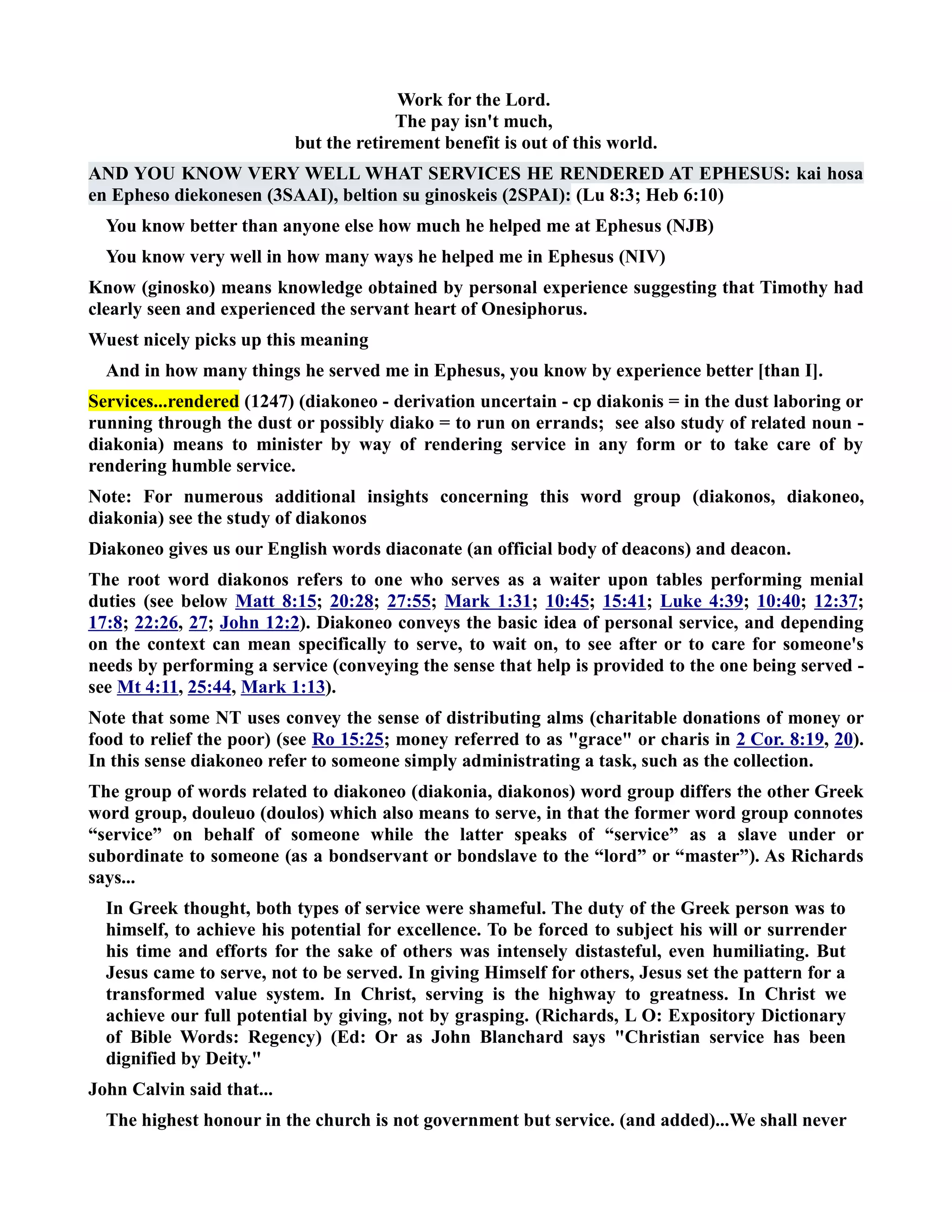 Work for the Lord. 
The pay isn't much, 
but the retirement benefit is out of this world. 
AD YOU KOW VERY WELL WHAT SERVICES HE REDERED AT EPHESUS: kai hosa 
en Epheso diekonesen (3SAAI), beltion su ginoskeis (2SPAI): (Lu 8:3; Heb 6:10) 
You know better than anyone else how much he helped me at Ephesus (JB) 
You know very well in how many ways he helped me in Ephesus (IV) 
Know (ginosko) means knowledge obtained by personal experience suggesting that Timothy had 
clearly seen and experienced the servant heart of Onesiphorus. 
Wuest nicely picks up this meaning 
And in how many things he served me in Ephesus, you know by experience better [than I]. 
Services...rendered (1247) (diakoneo - derivation uncertain - cp diakonis = in the dust laboring or 
running through the dust or possibly diako = to run on errands; see also study of related noun - 
diakonia) means to minister by way of rendering service in any form or to take care of by 
rendering humble service. 
ote: For numerous additional insights concerning this word group (diakonos, diakoneo, 
diakonia) see the study of diakonos 
Diakoneo gives us our English words diaconate (an official body of deacons) and deacon. 
The root word diakonos refers to one who serves as a waiter upon tables performing menial 
duties (see below Matt 8:15; 20:28; 27:55; Mark 1:31; 10:45; 15:41; Luke 4:39; 10:40; 12:37; 
17:8; 22:26, 27; John 12:2). Diakoneo conveys the basic idea of personal service, and depending 
on the context can mean specifically to serve, to wait on, to see after or to care for someone's 
needs by performing a service (conveying the sense that help is provided to the one being served - 
see Mt 4:11, 25:44, Mark 1:13). 
ote that some T uses convey the sense of distributing alms (charitable donations of money or 
food to relief the poor) (see Ro 15:25; money referred to as grace or charis in 2 Cor. 8:19 , 20). 
In this sense diakoneo refer to someone simply administrating a task, such as the collection. 
The group of words related to diakoneo (diakonia, diakonos) word group differs the other Greek 
word group, douleuo (doulos) which also means to serve, in that the former word group connotes 
“service” on behalf of someone while the latter speaks of “service” as a slave under or 
subordinate to someone (as a bondservant or bondslave to the “lord” or “master”). As Richards 
says... 
In Greek thought, both types of service were shameful. The duty of the Greek person was to 
himself, to achieve his potential for excellence. To be forced to subject his will or surrender 
his time and efforts for the sake of others was intensely distasteful, even humiliating. But 
Jesus came to serve, not to be served. In giving Himself for others, Jesus set the pattern for a 
transformed value system. In Christ, serving is the highway to greatness. In Christ we 
achieve our full potential by giving, not by grasping. (Richards, L O: Expository Dictionary 
of Bible Words: Regency) (Ed: Or as John Blanchard says Christian service has been 
dignified by Deity. 
John Calvin said that... 
The highest honour in the church is not government but service. (and added)...We shall never 
 