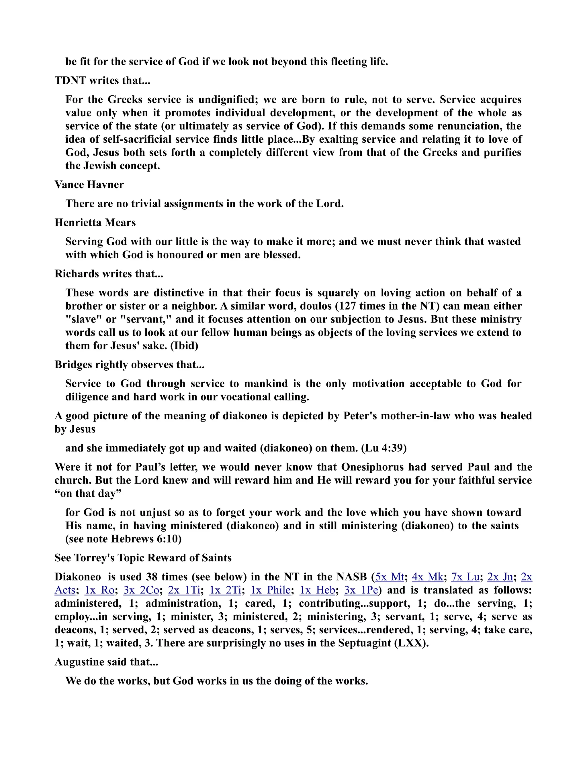 be fit for the service of God if we look not beyond this fleeting life. 
TDT writes that... 
For the Greeks service is undignified; we are born to rule, not to serve. Service acquires 
value only when it promotes individual development, or the development of the whole as 
service of the state (or ultimately as service of God). If this demands some renunciation, the 
idea of self-sacrificial service finds little place...By exalting service and relating it to love of 
God, Jesus both sets forth a completely different view from that of the Greeks and purifies 
the Jewish concept. 
Vance Havner 
There are no trivial assignments in the work of the Lord. 
Henrietta Mears 
Serving God with our little is the way to make it more; and we must never think that wasted 
with which God is honoured or men are blessed. 
Richards writes that... 
These words are distinctive in that their focus is squarely on loving action on behalf of a 
brother or sister or a neighbor. A similar word, doulos (127 times in the T) can mean either 
slave or servant, and it focuses attention on our subjection to Jesus. But these ministry 
words call us to look at our fellow human beings as objects of the loving services we extend to 
them for Jesus' sake. (Ibid) 
Bridges rightly observes that... 
Service to God through service to mankind is the only motivation acceptable to God for 
diligence and hard work in our vocational calling. 
A good picture of the meaning of diakoneo is depicted by Peter's mother-in-law who was healed 
by Jesus 
and she immediately got up and waited (diakoneo) on them. (Lu 4:39) 
Were it not for Paul’s letter, we would never know that Onesiphorus had served Paul and the 
church. But the Lord knew and will reward him and He will reward you for your faithful service 
“on that day” 
for God is not unjust so as to forget your work and the love which you have shown toward 
His name, in having ministered (diakoneo) and in still ministering (diakoneo) to the saints 
(see note Hebrews 6:10) 
See Torrey's Topic Reward of Saints 
Diakoneo is used 38 times (see below) in the T in the ASB ( 5x M t ; 4x M k ; 7x L u ; 2x J n ; 2x 
A c ts ; 1x R o ; 3x 2 Co ; 2x 1 Ti ; 1x 2 Ti ; 1x P hile ; 1x H eb ; 3x 1 Pe ) and is translated as follows: 
administered, 1; administration, 1; cared, 1; contributing...support, 1; do...the serving, 1; 
employ...in serving, 1; minister, 3; ministered, 2; ministering, 3; servant, 1; serve, 4; serve as 
deacons, 1; served, 2; served as deacons, 1; serves, 5; services...rendered, 1; serving, 4; take care, 
1; wait, 1; waited, 3. There are surprisingly no uses in the Septuagint (LXX). 
Augustine said that... 
We do the works, but God works in us the doing of the works. 
 