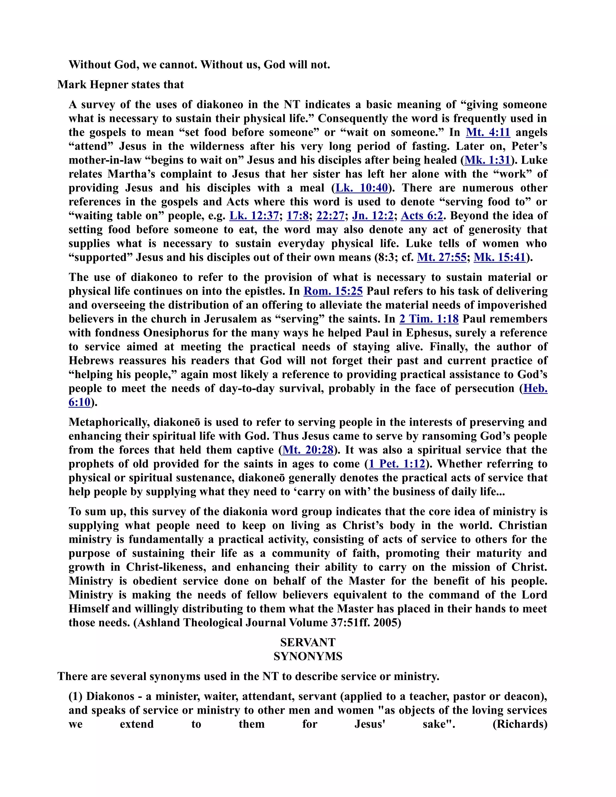 Without God, we cannot. Without us, God will not. 
Mark Hepner states that 
A survey of the uses of diakoneo in the T indicates a basic meaning of “giving someone 
what is necessary to sustain their physical life.” Consequently the word is frequently used in 
the gospels to mean “set food before someone” or “wait on someone.” In Mt. 4:11 angels 
“attend” Jesus in the wilderness after his very long period of fasting. Later on, Peter’s 
mother-in-law “begins to wait on” Jesus and his disciples after being healed (Mk. 1:31). Luke 
relates Martha’s complaint to Jesus that her sister has left her alone with the “work” of 
providing Jesus and his disciples with a meal (Lk. 10:40). There are numerous other 
references in the gospels and Acts where this word is used to denote “serving food to” or 
“waiting table on” people, e.g. Lk. 12:37; 17:8; 22:27; Jn. 12:2; Acts 6:2. Beyond the idea of 
setting food before someone to eat, the word may also denote any act of generosity that 
supplies what is necessary to sustain everyday physical life. Luke tells of women who 
“supported” Jesus and his disciples out of their own means (8:3; cf. Mt. 27:55; Mk. 15:41). 
The use of diakoneo to refer to the provision of what is necessary to sustain material or 
physical life continues on into the epistles. In Rom. 15:25 Paul refers to his task of delivering 
and overseeing the distribution of an offering to alleviate the material needs of impoverished 
believers in the church in Jerusalem as “serving” the saints. In 2 Tim. 1:18 Paul remembers 
with fondness Onesiphorus for the many ways he helped Paul in Ephesus, surely a reference 
to service aimed at meeting the practical needs of staying alive. Finally, the author of 
Hebrews reassures his readers that God will not forget their past and current practice of 
“helping his people,” again most likely a reference to providing practical assistance to God’s 
people to meet the needs of day-to-day survival, probably in the face of persecution (Heb. 
6:10). 
Metaphorically, diakoneō is used to refer to serving people in the interests of preserving and 
enhancing their spiritual life with God. Thus Jesus came to serve by ransoming God’s people 
from the forces that held them captive (Mt. 20:28). It was also a spiritual service that the 
prophets of old provided for the saints in ages to come (1 Pet. 1:12). Whether referring to 
physical or spiritual sustenance, diakoneō generally denotes the practical acts of service that 
help people by supplying what they need to ‘carry on with’ the business of daily life... 
To sum up, this survey of the diakonia word group indicates that the core idea of ministry is 
supplying what people need to keep on living as Christ’s body in the world. Christian 
ministry is fundamentally a practical activity, consisting of acts of service to others for the 
purpose of sustaining their life as a community of faith, promoting their maturity and 
growth in Christ-likeness, and enhancing their ability to carry on the mission of Christ. 
Ministry is obedient service done on behalf of the Master for the benefit of his people. 
Ministry is making the needs of fellow believers equivalent to the command of the Lord 
Himself and willingly distributing to them what the Master has placed in their hands to meet 
those needs. (Ashland Theological Journal Volume 37:51ff. 2005) 
SERVAT 
SYOYMS 
There are several synonyms used in the T to describe service or ministry. 
(1) Diakonos - a minister, waiter, attendant, servant (applied to a teacher, pastor or deacon), 
and speaks of service or ministry to other men and women as objects of the loving services 
we extend to them for Jesus' sake. (Richards) 
 