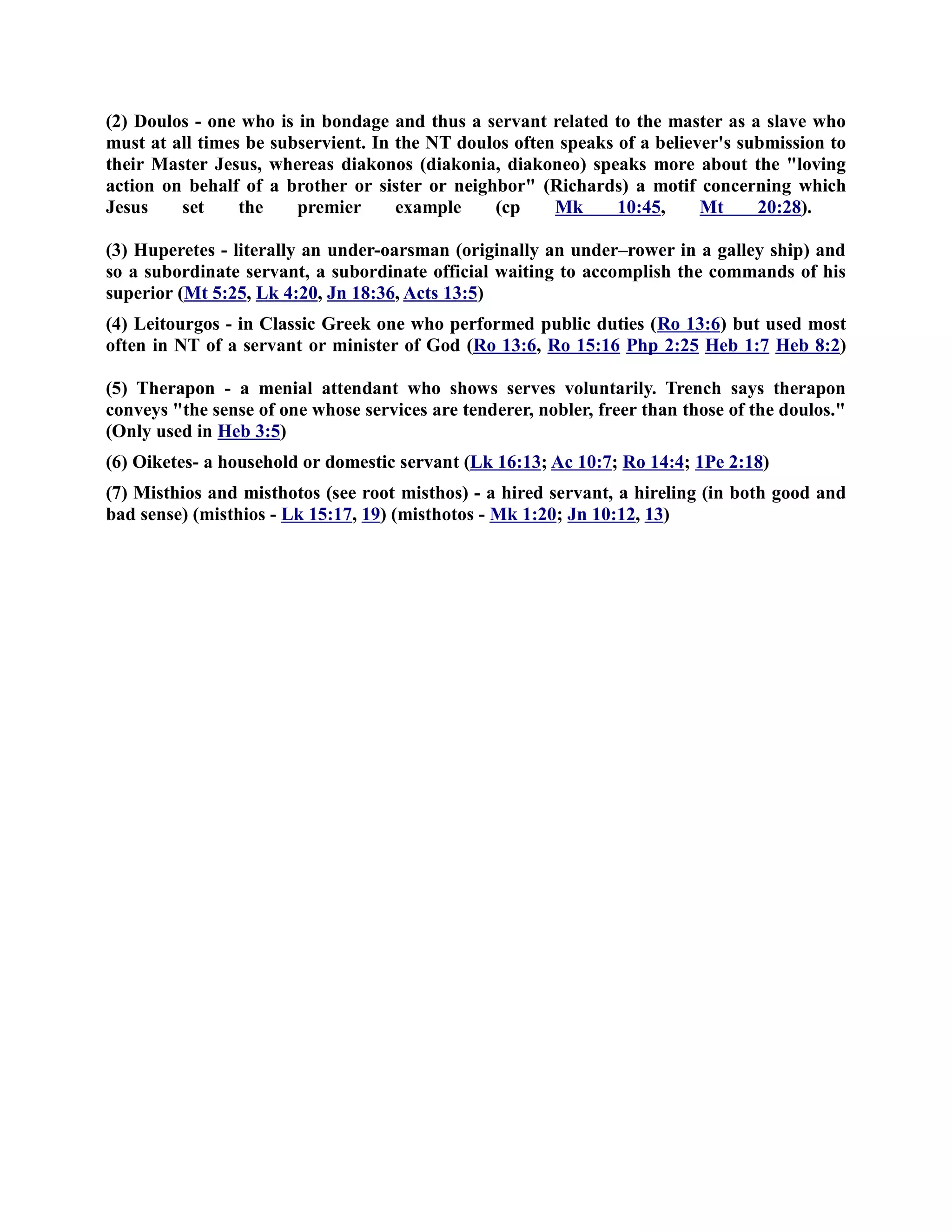 (2) Doulos - one who is in bondage and thus a servant related to the master as a slave who 
must at all times be subservient. In the T doulos often speaks of a believer's submission to 
their Master Jesus, whereas diakonos (diakonia, diakoneo) speaks more about the loving 
action on behalf of a brother or sister or neighbor (Richards) a motif concerning which 
Jesus set the premier example (cp Mk 10:45, Mt 20:28). 
(3) Huperetes - literally an under-oarsman (originally an under–rower in a galley ship) and 
so a subordinate servant, a subordinate official waiting to accomplish the commands of his 
superior (Mt 5:25, Lk 4:20, Jn 18:36, Acts 13:5) 
(4) Leitourgos - in Classic Greek one who performed public duties (Ro 13:6) but used most 
often in T of a servant or minister of God (Ro 13:6, Ro 15:16 Php 2:25 Heb 1:7 Heb 8:2) 
(5) Therapon - a menial attendant who shows serves voluntarily. Trench says therapon 
conveys the sense of one whose services are tenderer, nobler, freer than those of the doulos. 
(Only used in Heb 3:5) 
(6) Oiketes- a household or domestic servant (Lk 16:13; Ac 10:7; Ro 14:4; 1Pe 2:18) 
(7) Misthios and misthotos (see root misthos) - a hired servant, a hireling (in both good and 
bad sense) (misthios - Lk 15:17, 19) (misthotos - Mk 1:20; Jn 10:12, 13) 
