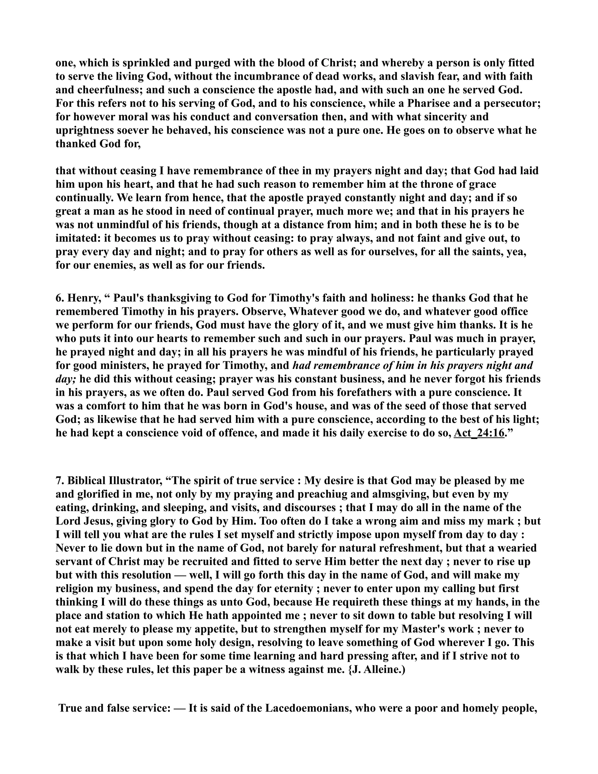 one, which is sprinkled and purged with the blood of Christ; and whereby a person is only fitted 
to serve the living God, without the incumbrance of dead works, and slavish fear, and with faith 
and cheerfulness; and such a conscience the apostle had, and with such an one he served God. 
For this refers not to his serving of God, and to his conscience, while a Pharisee and a persecutor; 
for however moral was his conduct and conversation then, and with what sincerity and 
uprightness soever he behaved, his conscience was not a pure one. He goes on to observe what he 
thanked God for, 
that without ceasing I have remembrance of thee in my prayers night and day; that God had laid 
him upon his heart, and that he had such reason to remember him at the throne of grace 
continually. We learn from hence, that the apostle prayed constantly night and day; and if so 
great a man as he stood in need of continual prayer, much more we; and that in his prayers he 
was not unmindful of his friends, though at a distance from him; and in both these he is to be 
imitated: it becomes us to pray without ceasing: to pray always, and not faint and give out, to 
pray every day and night; and to pray for others as well as for ourselves, for all the saints, yea, 
for our enemies, as well as for our friends. 
6. Henry, “ Paul's thanksgiving to God for Timothy's faith and holiness: he thanks God that he 
remembered Timothy in his prayers. Observe, Whatever good we do, and whatever good office 
we perform for our friends, God must have the glory of it, and we must give him thanks. It is he 
who puts it into our hearts to remember such and such in our prayers. Paul was much in prayer, 
he prayed night and day; in all his prayers he was mindful of his friends, he particularly prayed 
for good ministers, he prayed for Timothy, and had remembrance of him in his prayers night and 
day; he did this without ceasing; prayer was his constant business, and he never forgot his friends 
in his prayers, as we often do. Paul served God from his forefathers with a pure conscience. It 
was a comfort to him that he was born in God's house, and was of the seed of those that served 
God; as likewise that he had served him with a pure conscience, according to the best of his light; 
he had kept a conscience void of offence, and made it his daily exercise to do so, Act_24:16.” 
7. Biblical Illustrator, “The spirit of true service : My desire is that God may be pleased by me 
and glorified in me, not only by my praying and preachiug and almsgiving, but even by my 
eating, drinking, and sleeping, and visits, and discourses ; that I may do all in the name of the 
Lord Jesus, giving glory to God by Him. Too often do I take a wrong aim and miss my mark ; but 
I will tell you what are the rules I set myself and strictly impose upon myself from day to day : 
ever to lie down but in the name of God, not barely for natural refreshment, but that a wearied 
servant of Christ may be recruited and fitted to serve Him better the next day ; never to rise up 
but with this resolution — well, I will go forth this day in the name of God, and will make my 
religion my business, and spend the day for eternity ; never to enter upon my calling but first 
thinking I will do these things as unto God, because He requireth these things at my hands, in the 
place and station to which He hath appointed me ; never to sit down to table but resolving I will 
not eat merely to please my appetite, but to strengthen myself for my Master's work ; never to 
make a visit but upon some holy design, resolving to leave something of God wherever I go. This 
is that which I have been for some time learning and hard pressing after, and if I strive not to 
walk by these rules, let this paper be a witness against me. {J. Alleine.) 
True and false service: — It is said of the Lacedoemonians, who were a poor and homely people, 
 