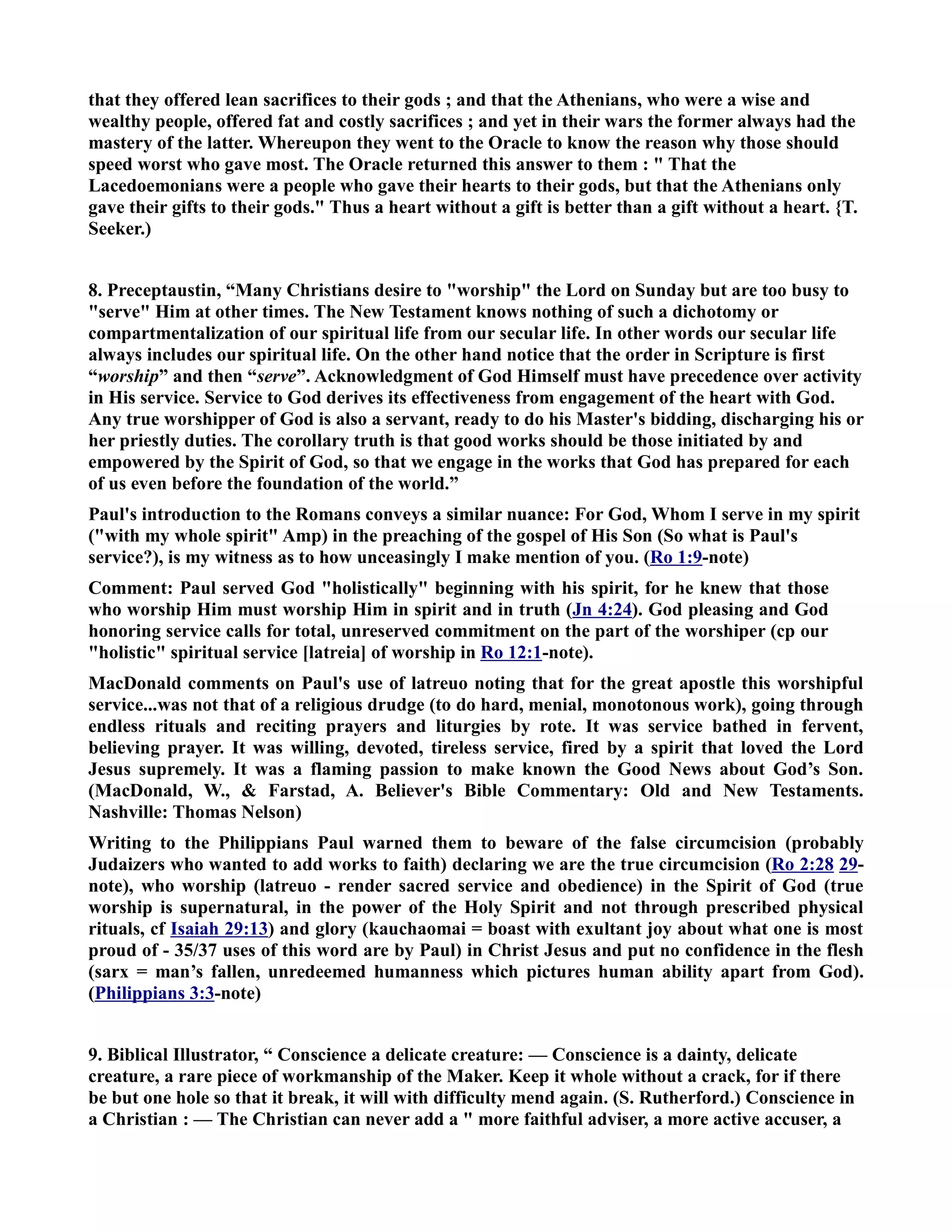 that they offered lean sacrifices to their gods ; and that the Athenians, who were a wise and 
wealthy people, offered fat and costly sacrifices ; and yet in their wars the former always had the 
mastery of the latter. Whereupon they went to the Oracle to know the reason why those should 
speed worst who gave most. The Oracle returned this answer to them :  That the 
Lacedoemonians were a people who gave their hearts to their gods, but that the Athenians only 
gave their gifts to their gods. Thus a heart without a gift is better than a gift without a heart. {T. 
Seeker.) 
8. Preceptaustin, “Many Christians desire to worship the Lord on Sunday but are too busy to 
serve Him at other times. The ew Testament knows nothing of such a dichotomy or 
compartmentalization of our spiritual life from our secular life. In other words our secular life 
always includes our spiritual life. On the other hand notice that the order in Scripture is first 
“worship” and then “serve”. Acknowledgment of God Himself must have precedence over activity 
in His service. Service to God derives its effectiveness from engagement of the heart with God. 
Any true worshipper of God is also a servant, ready to do his Master's bidding, discharging his or 
her priestly duties. The corollary truth is that good works should be those initiated by and 
empowered by the Spirit of God, so that we engage in the works that God has prepared for each 
of us even before the foundation of the world.” 
Paul's introduction to the Romans conveys a similar nuance: For God, Whom I serve in my spirit 
(with my whole spirit Amp) in the preaching of the gospel of His Son (So what is Paul's 
service?), is my witness as to how unceasingly I make mention of you. (Ro 1:9-note) 
Comment: Paul served God holistically beginning with his spirit, for he knew that those 
who worship Him must worship Him in spirit and in truth (Jn 4:24). God pleasing and God 
honoring service calls for total, unreserved commitment on the part of the worshiper (cp our 
holistic spiritual service [latreia] of worship in Ro 12:1-note). 
MacDonald comments on Paul's use of latreuo noting that for the great apostle this worshipful 
service...was not that of a religious drudge (to do hard, menial, monotonous work), going through 
endless rituals and reciting prayers and liturgies by rote. It was service bathed in fervent, 
believing prayer. It was willing, devoted, tireless service, fired by a spirit that loved the Lord 
Jesus supremely. It was a flaming passion to make known the Good ews about God’s Son. 
(MacDonald, W.,  Farstad, A. Believer's Bible Commentary: Old and ew Testaments. 
ashville: Thomas elson) 
Writing to the Philippians Paul warned them to beware of the false circumcision (probably 
Judaizers who wanted to add works to faith) declaring we are the true circumcision (Ro 2:28 29- 
note), who worship (latreuo - render sacred service and obedience) in the Spirit of God (true 
worship is supernatural, in the power of the Holy Spirit and not through prescribed physical 
rituals, cf Isaiah 29:13) and glory (kauchaomai = boast with exultant joy about what one is most 
proud of - 35/37 uses of this word are by Paul) in Christ Jesus and put no confidence in the flesh 
(sarx = man’s fallen, unredeemed humanness which pictures human ability apart from God). 
(Philippians 3:3-note) 
9. Biblical Illustrator, “ Conscience a delicate creature: — Conscience is a dainty, delicate 
creature, a rare piece of workmanship of the Maker. Keep it whole without a crack, for if there 
be but one hole so that it break, it will with difficulty mend again. (S. Rutherford.) Conscience in 
a Christian : — The Christian can never add a  more faithful adviser, a more active accuser, a 
 
