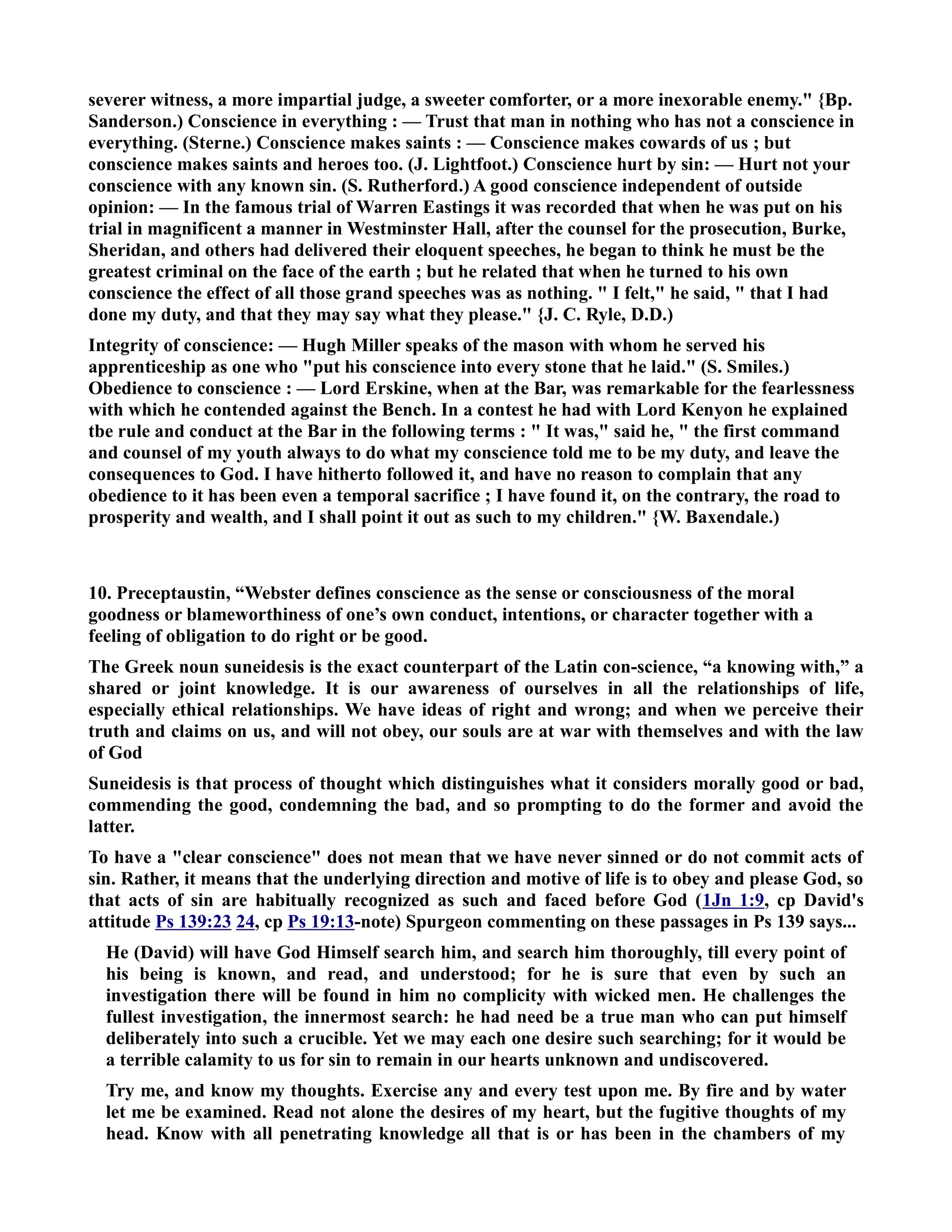 severer witness, a more impartial judge, a sweeter comforter, or a more inexorable enemy. {Bp. 
Sanderson.) Conscience in everything : — Trust that man in nothing who has not a conscience in 
everything. (Sterne.) Conscience makes saints : — Conscience makes cowards of us ; but 
conscience makes saints and heroes too. (J. Lightfoot.) Conscience hurt by sin: — Hurt not your 
conscience with any known sin. (S. Rutherford.) A good conscience independent of outside 
opinion: — In the famous trial of Warren Eastings it was recorded that when he was put on his 
trial in magnificent a manner in Westminster Hall, after the counsel for the prosecution, Burke, 
Sheridan, and others had delivered their eloquent speeches, he began to think he must be the 
greatest criminal on the face of the earth ; but he related that when he turned to his own 
conscience the effect of all those grand speeches was as nothing.  I felt, he said,  that I had 
done my duty, and that they may say what they please. {J. C. Ryle, D.D.) 
Integrity of conscience: — Hugh Miller speaks of the mason with whom he served his 
apprenticeship as one who put his conscience into every stone that he laid. (S. Smiles.) 
Obedience to conscience : — Lord Erskine, when at the Bar, was remarkable for the fearlessness 
with which he contended against the Bench. In a contest he had with Lord Kenyon he explained 
tbe rule and conduct at the Bar in the following terms :  It was, said he,  the first command 
and counsel of my youth always to do what my conscience told me to be my duty, and leave the 
consequences to God. I have hitherto followed it, and have no reason to complain that any 
obedience to it has been even a temporal sacrifice ; I have found it, on the contrary, the road to 
prosperity and wealth, and I shall point it out as such to my children. {W. Baxendale.) 
10. Preceptaustin, “Webster defines conscience as the sense or consciousness of the moral 
goodness or blameworthiness of one’s own conduct, intentions, or character together with a 
feeling of obligation to do right or be good. 
The Greek noun suneidesis is the exact counterpart of the Latin con-science, “a knowing with,” a 
shared or joint knowledge. It is our awareness of ourselves in all the relationships of life, 
especially ethical relationships. We have ideas of right and wrong; and when we perceive their 
truth and claims on us, and will not obey, our souls are at war with themselves and with the law 
of God 
Suneidesis is that process of thought which distinguishes what it considers morally good or bad, 
commending the good, condemning the bad, and so prompting to do the former and avoid the 
latter. 
To have a clear conscience does not mean that we have never sinned or do not commit acts of 
sin. Rather, it means that the underlying direction and motive of life is to obey and please God, so 
that acts of sin are habitually recognized as such and faced before God (1Jn 1:9, cp David's 
attitude Ps 139:23 24, cp Ps 19:13-note) Spurgeon commenting on these passages in Ps 139 says... 
He (David) will have God Himself search him, and search him thoroughly, till every point of 
his being is known, and read, and understood; for he is sure that even by such an 
investigation there will be found in him no complicity with wicked men. He challenges the 
fullest investigation, the innermost search: he had need be a true man who can put himself 
deliberately into such a crucible. Yet we may each one desire such searching; for it would be 
a terrible calamity to us for sin to remain in our hearts unknown and undiscovered. 
Try me, and know my thoughts. Exercise any and every test upon me. By fire and by water 
let me be examined. Read not alone the desires of my heart, but the fugitive thoughts of my 
head. Know with all penetrating knowledge all that is or has been in the chambers of my 
 