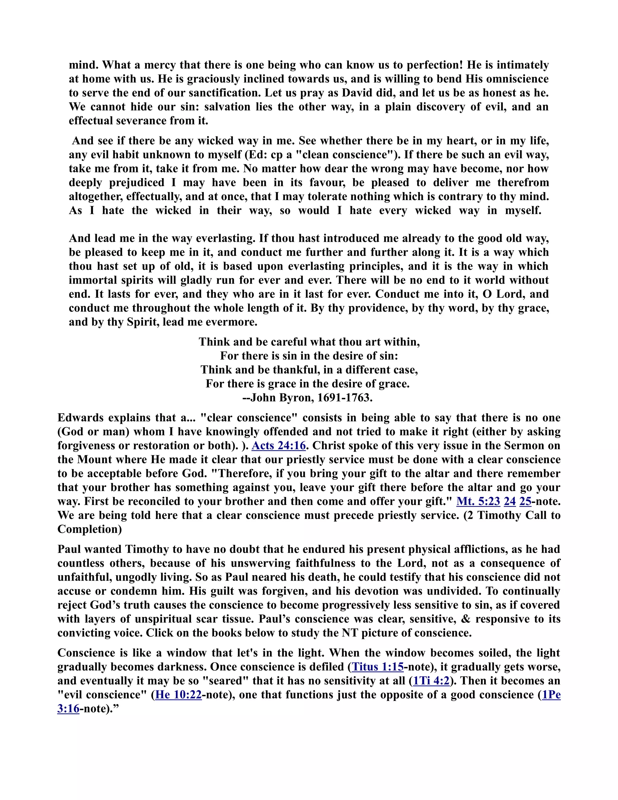 mind. What a mercy that there is one being who can know us to perfection! He is intimately 
at home with us. He is graciously inclined towards us, and is willing to bend His omniscience 
to serve the end of our sanctification. Let us pray as David did, and let us be as honest as he. 
We cannot hide our sin: salvation lies the other way, in a plain discovery of evil, and an 
effectual severance from it. 
And see if there be any wicked way in me. See whether there be in my heart, or in my life, 
any evil habit unknown to myself (Ed: cp a clean conscience). If there be such an evil way, 
take me from it, take it from me. o matter how dear the wrong may have become, nor how 
deeply prejudiced I may have been in its favour, be pleased to deliver me therefrom 
altogether, effectually, and at once, that I may tolerate nothing which is contrary to thy mind. 
As I hate the wicked in their way, so would I hate every wicked way in myself. 
And lead me in the way everlasting. If thou hast introduced me already to the good old way, 
be pleased to keep me in it, and conduct me further and further along it. It is a way which 
thou hast set up of old, it is based upon everlasting principles, and it is the way in which 
immortal spirits will gladly run for ever and ever. There will be no end to it world without 
end. It lasts for ever, and they who are in it last for ever. Conduct me into it, O Lord, and 
conduct me throughout the whole length of it. By thy providence, by thy word, by thy grace, 
and by thy Spirit, lead me evermore. 
Think and be careful what thou art within, 
For there is sin in the desire of sin: 
Think and be thankful, in a different case, 
For there is grace in the desire of grace. 
--John Byron, 1691-1763. 
Edwards explains that a... clear conscience consists in being able to say that there is no one 
(God or man) whom I have knowingly offended and not tried to make it right (either by asking 
forgiveness or restoration or both). ). Acts 24:16. Christ spoke of this very issue in the Sermon on 
the Mount where He made it clear that our priestly service must be done with a clear conscience 
to be acceptable before God. Therefore, if you bring your gift to the altar and there remember 
that your brother has something against you, leave your gift there before the altar and go your 
way. First be reconciled to your brother and then come and offer your gift. Mt. 5:23 24 25-note. 
We are being told here that a clear conscience must precede priestly service. (2 Timothy Call to 
Completion) 
Paul wanted Timothy to have no doubt that he endured his present physical afflictions, as he had 
countless others, because of his unswerving faithfulness to the Lord, not as a consequence of 
unfaithful, ungodly living. So as Paul neared his death, he could testify that his conscience did not 
accuse or condemn him. His guilt was forgiven, and his devotion was undivided. To continually 
reject God’s truth causes the conscience to become progressively less sensitive to sin, as if covered 
with layers of unspiritual scar tissue. Paul’s conscience was clear, sensitive,  responsive to its 
convicting voice. Click on the books below to study the T picture of conscience. 
Conscience is like a window that let's in the light. When the window becomes soiled, the light 
gradually becomes darkness. Once conscience is defiled (Titus 1:15-note), it gradually gets worse, 
and eventually it may be so seared that it has no sensitivity at all (1Ti 4:2). Then it becomes an 
evil conscience (He 10:22-note), one that functions just the opposite of a good conscience (1Pe 
3:16-note).” 
 