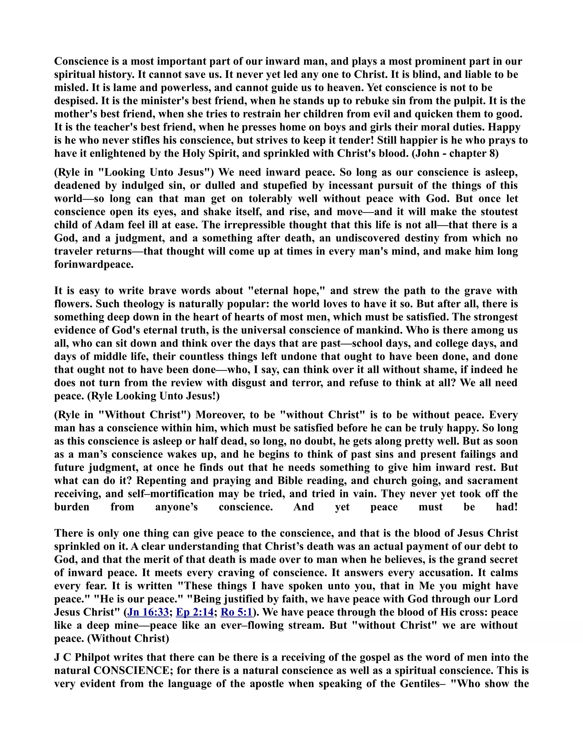 Conscience is a most important part of our inward man, and plays a most prominent part in our 
spiritual history. It cannot save us. It never yet led any one to Christ. It is blind, and liable to be 
misled. It is lame and powerless, and cannot guide us to heaven. Yet conscience is not to be 
despised. It is the minister's best friend, when he stands up to rebuke sin from the pulpit. It is the 
mother's best friend, when she tries to restrain her children from evil and quicken them to good. 
It is the teacher's best friend, when he presses home on boys and girls their moral duties. Happy 
is he who never stifles his conscience, but strives to keep it tender! Still happier is he who prays to 
have it enlightened by the Holy Spirit, and sprinkled with Christ's blood. (John - chapter 8) 
(Ryle in Looking Unto Jesus) We need inward peace. So long as our conscience is asleep, 
deadened by indulged sin, or dulled and stupefied by incessant pursuit of the things of this 
world—so long can that man get on tolerably well without peace with God. But once let 
conscience open its eyes, and shake itself, and rise, and move—and it will make the stoutest 
child of Adam feel ill at ease. The irrepressible thought that this life is not all—that there is a 
God, and a judgment, and a something after death, an undiscovered destiny from which no 
traveler returns—that thought will come up at times in every man's mind, and make him long 
forinwardpeace. 
It is easy to write brave words about eternal hope, and strew the path to the grave with 
flowers. Such theology is naturally popular: the world loves to have it so. But after all, there is 
something deep down in the heart of hearts of most men, which must be satisfied. The strongest 
evidence of God's eternal truth, is the universal conscience of mankind. Who is there among us 
all, who can sit down and think over the days that are past—school days, and college days, and 
days of middle life, their countless things left undone that ought to have been done, and done 
that ought not to have been done—who, I say, can think over it all without shame, if indeed he 
does not turn from the review with disgust and terror, and refuse to think at all? We all need 
peace. (Ryle Looking Unto Jesus!) 
(Ryle in Without Christ) Moreover, to be without Christ is to be without peace. Every 
man has a conscience within him, which must be satisfied before he can be truly happy. So long 
as this conscience is asleep or half dead, so long, no doubt, he gets along pretty well. But as soon 
as a man’s conscience wakes up, and he begins to think of past sins and present failings and 
future judgment, at once he finds out that he needs something to give him inward rest. But 
what can do it? Repenting and praying and Bible reading, and church going, and sacrament 
receiving, and self–mortification may be tried, and tried in vain. They never yet took off the 
burden from anyone’s conscience. And yet peace must be had! 
There is only one thing can give peace to the conscience, and that is the blood of Jesus Christ 
sprinkled on it. A clear understanding that Christ’s death was an actual payment of our debt to 
God, and that the merit of that death is made over to man when he believes, is the grand secret 
of inward peace. It meets every craving of conscience. It answers every accusation. It calms 
every fear. It is written These things I have spoken unto you, that in Me you might have 
peace. He is our peace. Being justified by faith, we have peace with God through our Lord 
Jesus Christ (Jn 16:33; Ep 2:14; Ro 5:1). We have peace through the blood of His cross: peace 
like a deep mine—peace like an ever–flowing stream. But without Christ we are without 
peace. (Without Christ) 
J C Philpot writes that there can be there is a receiving of the gospel as the word of men into the 
natural COSCIECE; for there is a natural conscience as well as a spiritual conscience. This is 
very evident from the language of the apostle when speaking of the Gentiles– Who show the 
 
