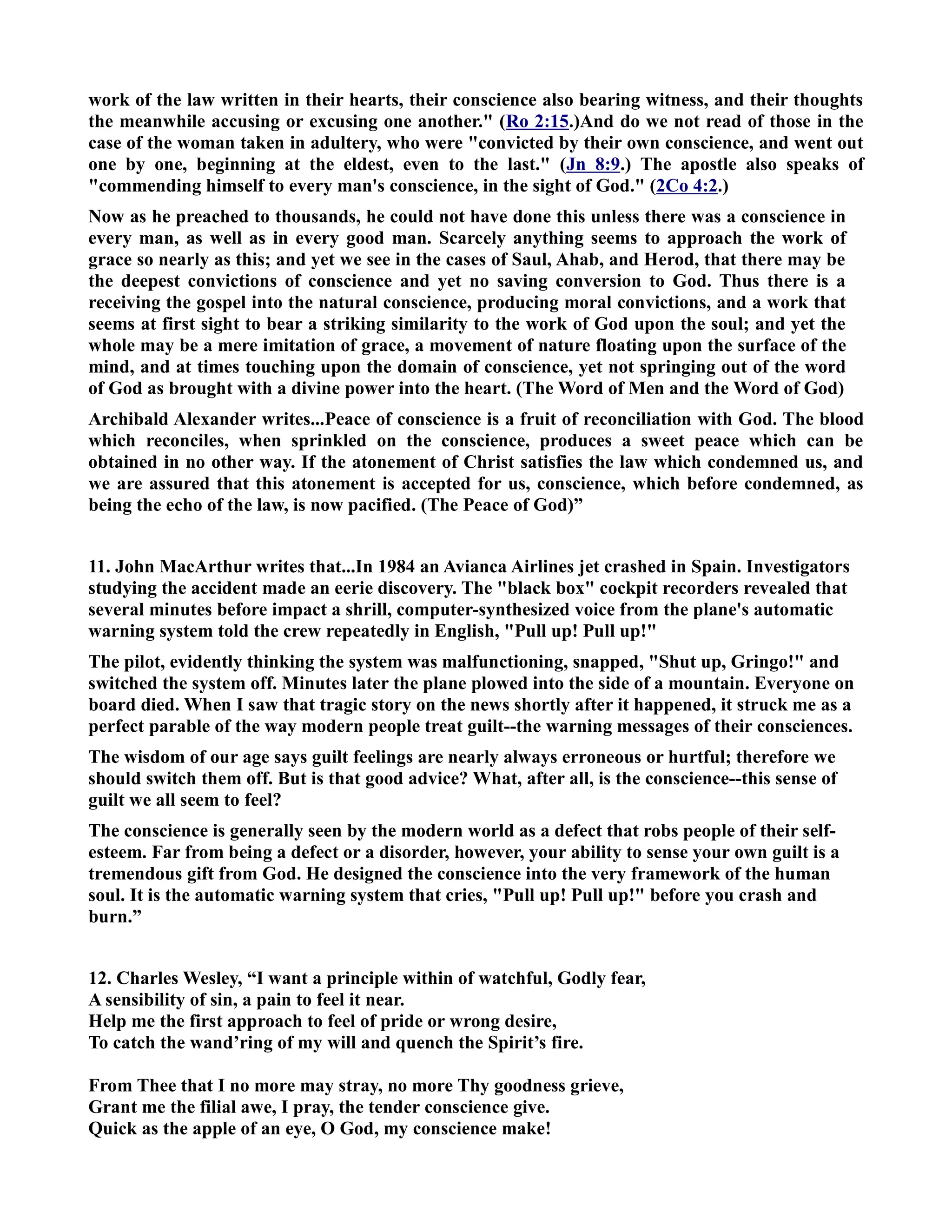 work of the law written in their hearts, their conscience also bearing witness, and their thoughts 
the meanwhile accusing or excusing one another. (Ro 2:15.)And do we not read of those in the 
case of the woman taken in adultery, who were convicted by their own conscience, and went out 
one by one, beginning at the eldest, even to the last. (Jn 8:9.) The apostle also speaks of 
commending himself to every man's conscience, in the sight of God. (2Co 4:2.) 
ow as he preached to thousands, he could not have done this unless there was a conscience in 
every man, as well as in every good man. Scarcely anything seems to approach the work of 
grace so nearly as this; and yet we see in the cases of Saul, Ahab, and Herod, that there may be 
the deepest convictions of conscience and yet no saving conversion to God. Thus there is a 
receiving the gospel into the natural conscience, producing moral convictions, and a work that 
seems at first sight to bear a striking similarity to the work of God upon the soul; and yet the 
whole may be a mere imitation of grace, a movement of nature floating upon the surface of the 
mind, and at times touching upon the domain of conscience, yet not springing out of the word 
of God as brought with a divine power into the heart. (The Word of Men and the Word of God) 
Archibald Alexander writes...Peace of conscience is a fruit of reconciliation with God. The blood 
which reconciles, when sprinkled on the conscience, produces a sweet peace which can be 
obtained in no other way. If the atonement of Christ satisfies the law which condemned us, and 
we are assured that this atonement is accepted for us, conscience, which before condemned, as 
being the echo of the law, is now pacified. (The Peace of God)” 
11. John MacArthur writes that...In 1984 an Avianca Airlines jet crashed in Spain. Investigators 
studying the accident made an eerie discovery. The black box cockpit recorders revealed that 
several minutes before impact a shrill, computer-synthesized voice from the plane's automatic 
warning system told the crew repeatedly in English, Pull up! Pull up! 
The pilot, evidently thinking the system was malfunctioning, snapped, Shut up, Gringo! and 
switched the system off. Minutes later the plane plowed into the side of a mountain. Everyone on 
board died. When I saw that tragic story on the news shortly after it happened, it struck me as a 
perfect parable of the way modern people treat guilt--the warning messages of their consciences. 
The wisdom of our age says guilt feelings are nearly always erroneous or hurtful; therefore we 
should switch them off. But is that good advice? What, after all, is the conscience--this sense of 
guilt we all seem to feel? 
The conscience is generally seen by the modern world as a defect that robs people of their self-esteem. 
Far from being a defect or a disorder, however, your ability to sense your own guilt is a 
tremendous gift from God. He designed the conscience into the very framework of the human 
soul. It is the automatic warning system that cries, Pull up! Pull up! before you crash and 
burn.” 
12. Charles Wesley, “I want a principle within of watchful, Godly fear, 
A sensibility of sin, a pain to feel it near. 
Help me the first approach to feel of pride or wrong desire, 
To catch the wand’ring of my will and quench the Spirit’s fire. 
From Thee that I no more may stray, no more Thy goodness grieve, 
Grant me the filial awe, I pray, the tender conscience give. 
Quick as the apple of an eye, O God, my conscience make! 
 