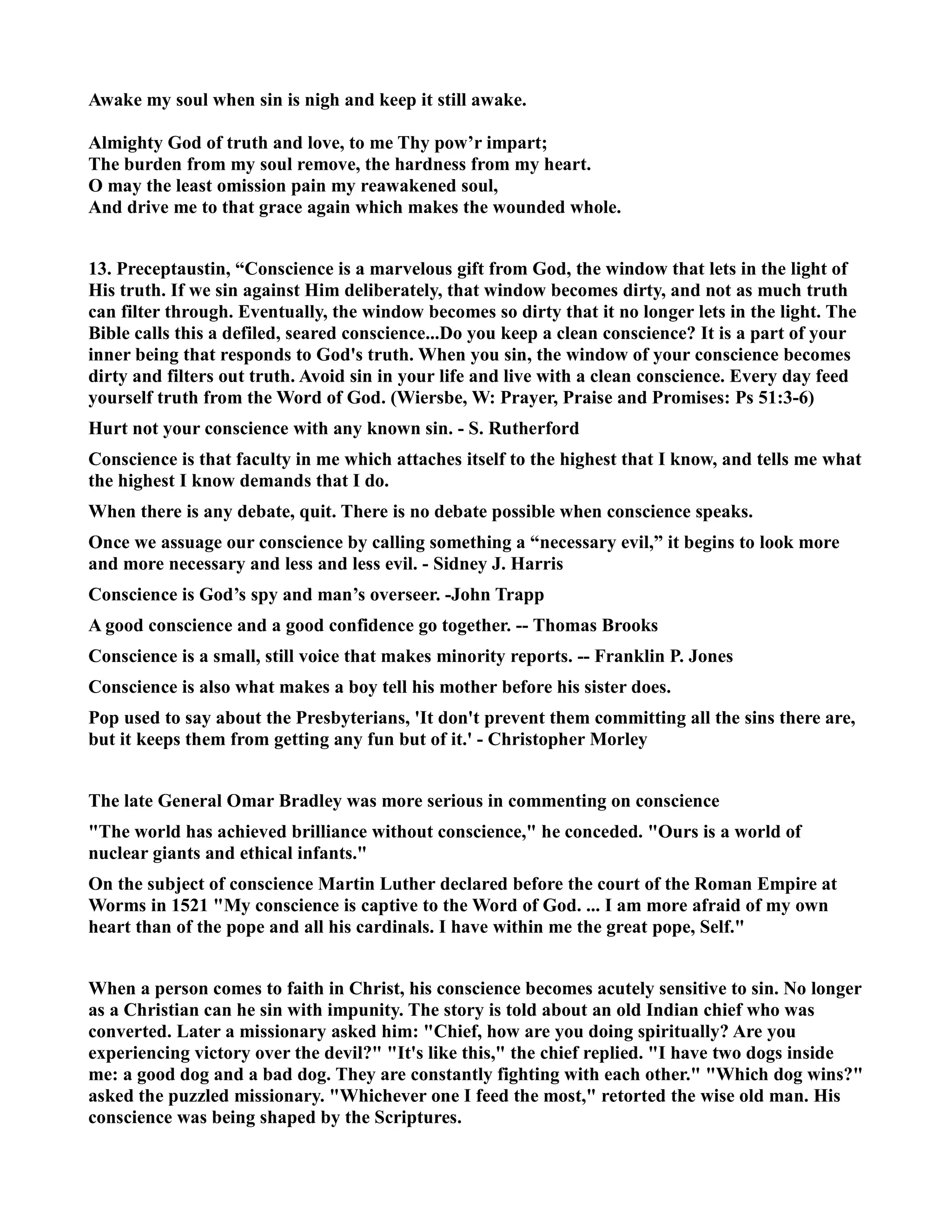 Awake my soul when sin is nigh and keep it still awake. 
Almighty God of truth and love, to me Thy pow’r impart; 
The burden from my soul remove, the hardness from my heart. 
O may the least omission pain my reawakened soul, 
And drive me to that grace again which makes the wounded whole. 
13. Preceptaustin, “Conscience is a marvelous gift from God, the window that lets in the light of 
His truth. If we sin against Him deliberately, that window becomes dirty, and not as much truth 
can filter through. Eventually, the window becomes so dirty that it no longer lets in the light. The 
Bible calls this a defiled, seared conscience...Do you keep a clean conscience? It is a part of your 
inner being that responds to God's truth. When you sin, the window of your conscience becomes 
dirty and filters out truth. Avoid sin in your life and live with a clean conscience. Every day feed 
yourself truth from the Word of God. (Wiersbe, W: Prayer, Praise and Promises: Ps 51:3-6) 
Hurt not your conscience with any known sin. - S. Rutherford 
Conscience is that faculty in me which attaches itself to the highest that I know, and tells me what 
the highest I know demands that I do. 
When there is any debate, quit. There is no debate possible when conscience speaks. 
Once we assuage our conscience by calling something a “necessary evil,” it begins to look more 
and more necessary and less and less evil. - Sidney J. Harris 
Conscience is God’s spy and man’s overseer. -John Trapp 
A good conscience and a good confidence go together. -- Thomas Brooks 
Conscience is a small, still voice that makes minority reports. -- Franklin P. Jones 
Conscience is also what makes a boy tell his mother before his sister does. 
Pop used to say about the Presbyterians, 'It don't prevent them committing all the sins there are, 
but it keeps them from getting any fun but of it.' - Christopher Morley 
The late General Omar Bradley was more serious in commenting on conscience 
The world has achieved brilliance without conscience, he conceded. Ours is a world of 
nuclear giants and ethical infants. 
On the subject of conscience Martin Luther declared before the court of the Roman Empire at 
Worms in 1521 My conscience is captive to the Word of God. ... I am more afraid of my own 
heart than of the pope and all his cardinals. I have within me the great pope, Self. 
When a person comes to faith in Christ, his conscience becomes acutely sensitive to sin. o longer 
as a Christian can he sin with impunity. The story is told about an old Indian chief who was 
converted. Later a missionary asked him: Chief, how are you doing spiritually? Are you 
experiencing victory over the devil? It's like this, the chief replied. I have two dogs inside 
me: a good dog and a bad dog. They are constantly fighting with each other. Which dog wins? 
asked the puzzled missionary. Whichever one I feed the most, retorted the wise old man. His 
conscience was being shaped by the Scriptures. 
 