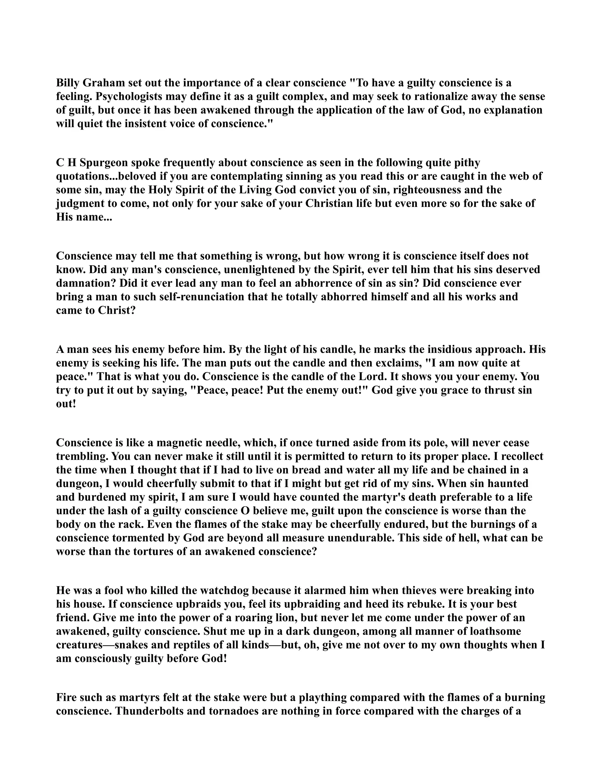 Billy Graham set out the importance of a clear conscience To have a guilty conscience is a 
feeling. Psychologists may define it as a guilt complex, and may seek to rationalize away the sense 
of guilt, but once it has been awakened through the application of the law of God, no explanation 
will quiet the insistent voice of conscience. 
C H Spurgeon spoke frequently about conscience as seen in the following quite pithy 
quotations...beloved if you are contemplating sinning as you read this or are caught in the web of 
some sin, may the Holy Spirit of the Living God convict you of sin, righteousness and the 
judgment to come, not only for your sake of your Christian life but even more so for the sake of 
His name... 
Conscience may tell me that something is wrong, but how wrong it is conscience itself does not 
know. Did any man's conscience, unenlightened by the Spirit, ever tell him that his sins deserved 
damnation? Did it ever lead any man to feel an abhorrence of sin as sin? Did conscience ever 
bring a man to such self-renunciation that he totally abhorred himself and all his works and 
came to Christ? 
A man sees his enemy before him. By the light of his candle, he marks the insidious approach. His 
enemy is seeking his life. The man puts out the candle and then exclaims, I am now quite at 
peace. That is what you do. Conscience is the candle of the Lord. It shows you your enemy. You 
try to put it out by saying, Peace, peace! Put the enemy out! God give you grace to thrust sin 
out! 
Conscience is like a magnetic needle, which, if once turned aside from its pole, will never cease 
trembling. You can never make it still until it is permitted to return to its proper place. I recollect 
the time when I thought that if I had to live on bread and water all my life and be chained in a 
dungeon, I would cheerfully submit to that if I might but get rid of my sins. When sin haunted 
and burdened my spirit, I am sure I would have counted the martyr's death preferable to a life 
under the lash of a guilty conscience O believe me, guilt upon the conscience is worse than the 
body on the rack. Even the flames of the stake may be cheerfully endured, but the burnings of a 
conscience tormented by God are beyond all measure unendurable. This side of hell, what can be 
worse than the tortures of an awakened conscience? 
He was a fool who killed the watchdog because it alarmed him when thieves were breaking into 
his house. If conscience upbraids you, feel its upbraiding and heed its rebuke. It is your best 
friend. Give me into the power of a roaring lion, but never let me come under the power of an 
awakened, guilty conscience. Shut me up in a dark dungeon, among all manner of loathsome 
creatures—snakes and reptiles of all kinds—but, oh, give me not over to my own thoughts when I 
am consciously guilty before God! 
Fire such as martyrs felt at the stake were but a plaything compared with the flames of a burning 
conscience. Thunderbolts and tornadoes are nothing in force compared with the charges of a 
 