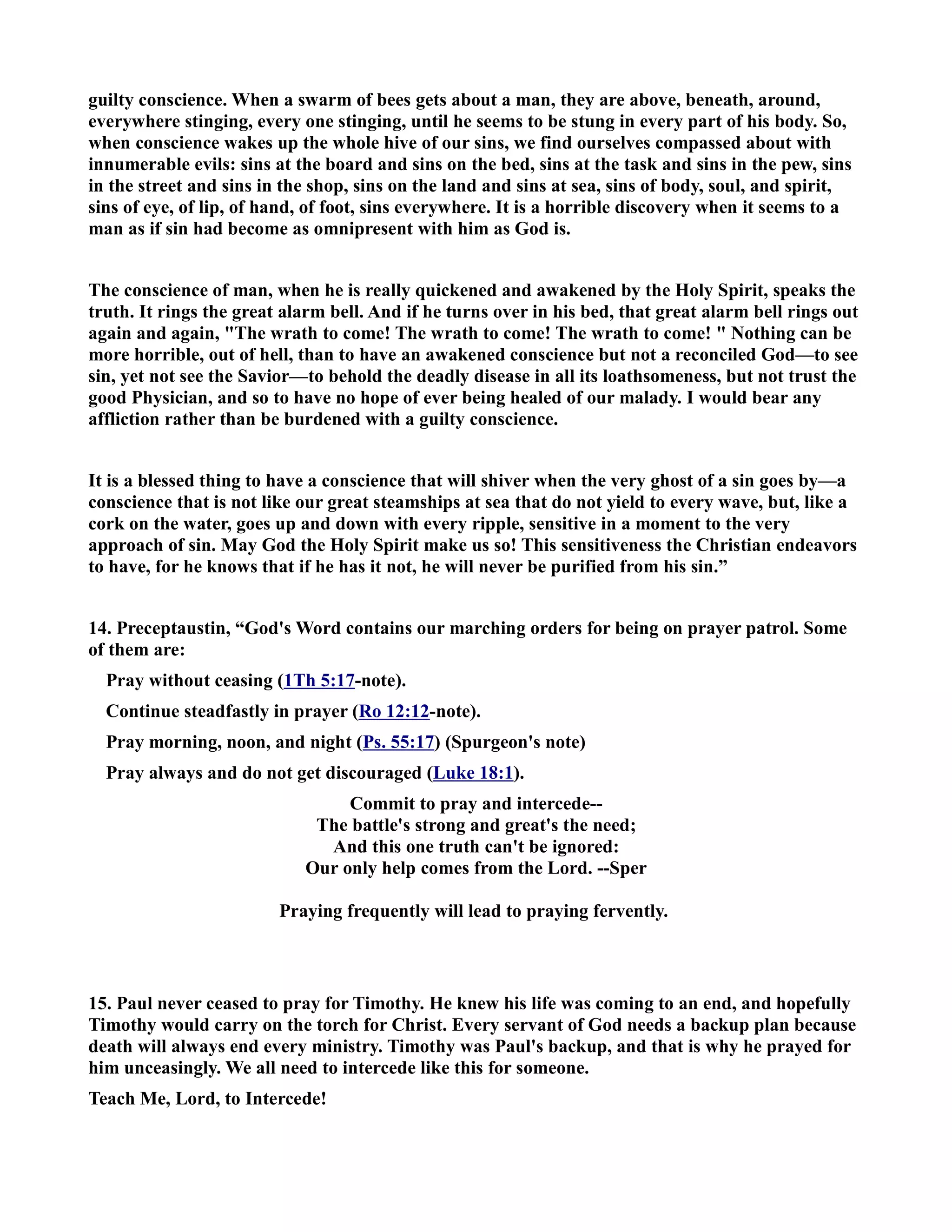 guilty conscience. When a swarm of bees gets about a man, they are above, beneath, around, 
everywhere stinging, every one stinging, until he seems to be stung in every part of his body. So, 
when conscience wakes up the whole hive of our sins, we find ourselves compassed about with 
innumerable evils: sins at the board and sins on the bed, sins at the task and sins in the pew, sins 
in the street and sins in the shop, sins on the land and sins at sea, sins of body, soul, and spirit, 
sins of eye, of lip, of hand, of foot, sins everywhere. It is a horrible discovery when it seems to a 
man as if sin had become as omnipresent with him as God is. 
The conscience of man, when he is really quickened and awakened by the Holy Spirit, speaks the 
truth. It rings the great alarm bell. And if he turns over in his bed, that great alarm bell rings out 
again and again, The wrath to come! The wrath to come! The wrath to come!  othing can be 
more horrible, out of hell, than to have an awakened conscience but not a reconciled God—to see 
sin, yet not see the Savior—to behold the deadly disease in all its loathsomeness, but not trust the 
good Physician, and so to have no hope of ever being healed of our malady. I would bear any 
affliction rather than be burdened with a guilty conscience. 
It is a blessed thing to have a conscience that will shiver when the very ghost of a sin goes by—a 
conscience that is not like our great steamships at sea that do not yield to every wave, but, like a 
cork on the water, goes up and down with every ripple, sensitive in a moment to the very 
approach of sin. May God the Holy Spirit make us so! This sensitiveness the Christian endeavors 
to have, for he knows that if he has it not, he will never be purified from his sin.” 
14. Preceptaustin, “God's Word contains our marching orders for being on prayer patrol. Some 
of them are: 
Pray without ceasing (1Th 5:17-note). 
Continue steadfastly in prayer (Ro 12:12-note). 
Pray morning, noon, and night (Ps. 55:17) (Spurgeon's note) 
Pray always and do not get discouraged (Luke 18:1). 
Commit to pray and intercede-- 
The battle's strong and great's the need; 
And this one truth can't be ignored: 
Our only help comes from the Lord. --Sper 
Praying frequently will lead to praying fervently. 
15. Paul never ceased to pray for Timothy. He knew his life was coming to an end, and hopefully 
Timothy would carry on the torch for Christ. Every servant of God needs a backup plan because 
death will always end every ministry. Timothy was Paul's backup, and that is why he prayed for 
him unceasingly. We all need to intercede like this for someone. 
Teach Me, Lord, to Intercede! 
 