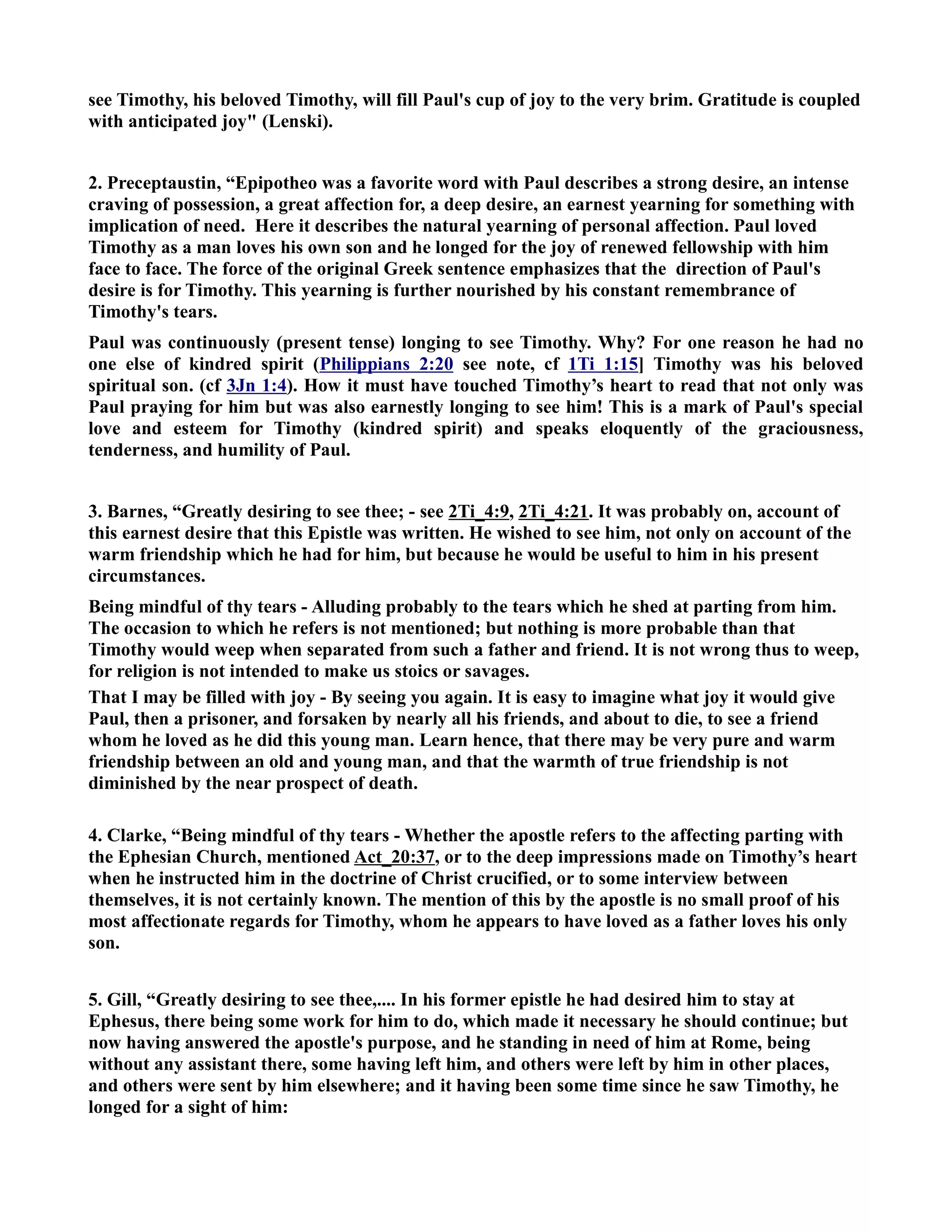 see Timothy, his beloved Timothy, will fill Paul's cup of joy to the very brim. Gratitude is coupled 
with anticipated joy (Lenski). 
2. Preceptaustin, “Epipotheo was a favorite word with Paul describes a strong desire, an intense 
craving of possession, a great affection for, a deep desire, an earnest yearning for something with 
implication of need. Here it describes the natural yearning of personal affection. Paul loved 
Timothy as a man loves his own son and he longed for the joy of renewed fellowship with him 
face to face. The force of the original Greek sentence emphasizes that the direction of Paul's 
desire is for Timothy. This yearning is further nourished by his constant remembrance of 
Timothy's tears. 
Paul was continuously (present tense) longing to see Timothy. Why? For one reason he had no 
one else of kindred spirit (Philippians 2:20 see note, cf 1Ti 1:15] Timothy was his beloved 
spiritual son. (cf 3Jn 1:4). How it must have touched Timothy’s heart to read that not only was 
Paul praying for him but was also earnestly longing to see him! This is a mark of Paul's special 
love and esteem for Timothy (kindred spirit) and speaks eloquently of the graciousness, 
tenderness, and humility of Paul. 
3. Barnes, “Greatly desiring to see thee; - see 2Ti_4:9, 2Ti_4:21. It was probably on, account of 
this earnest desire that this Epistle was written. He wished to see him, not only on account of the 
warm friendship which he had for him, but because he would be useful to him in his present 
circumstances. 
Being mindful of thy tears - Alluding probably to the tears which he shed at parting from him. 
The occasion to which he refers is not mentioned; but nothing is more probable than that 
Timothy would weep when separated from such a father and friend. It is not wrong thus to weep, 
for religion is not intended to make us stoics or savages. 
That I may be filled with joy - By seeing you again. It is easy to imagine what joy it would give 
Paul, then a prisoner, and forsaken by nearly all his friends, and about to die, to see a friend 
whom he loved as he did this young man. Learn hence, that there may be very pure and warm 
friendship between an old and young man, and that the warmth of true friendship is not 
diminished by the near prospect of death. 
4. Clarke, “Being mindful of thy tears - Whether the apostle refers to the affecting parting with 
the Ephesian Church, mentioned Act_20:37, or to the deep impressions made on Timothy’s heart 
when he instructed him in the doctrine of Christ crucified, or to some interview between 
themselves, it is not certainly known. The mention of this by the apostle is no small proof of his 
most affectionate regards for Timothy, whom he appears to have loved as a father loves his only 
son. 
5. Gill, “Greatly desiring to see thee,.... In his former epistle he had desired him to stay at 
Ephesus, there being some work for him to do, which made it necessary he should continue; but 
now having answered the apostle's purpose, and he standing in need of him at Rome, being 
without any assistant there, some having left him, and others were left by him in other places, 
and others were sent by him elsewhere; and it having been some time since he saw Timothy, he 
longed for a sight of him: 
 