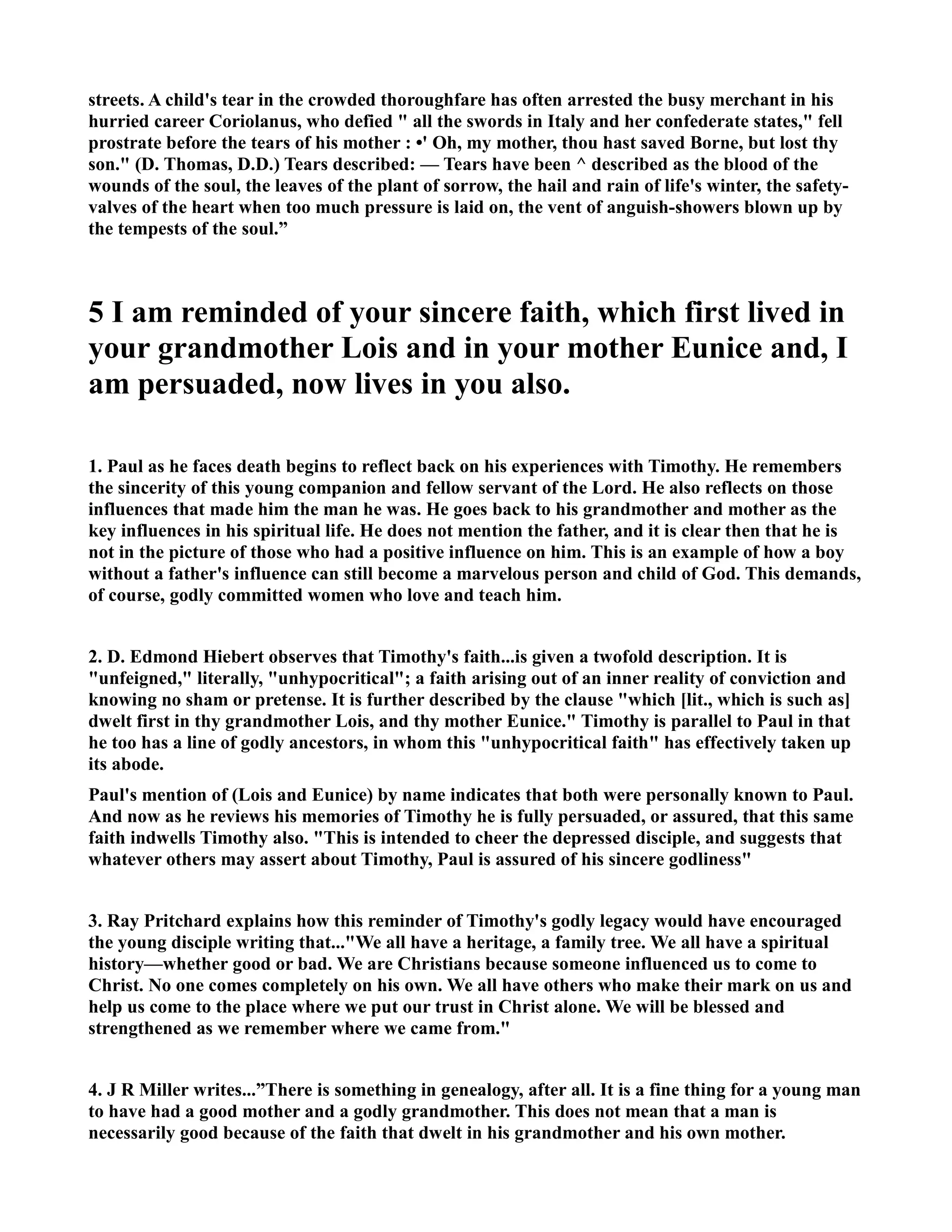 streets. A child's tear in the crowded thoroughfare has often arrested the busy merchant in his 
hurried career Coriolanus, who defied  all the swords in Italy and her confederate states, fell 
prostrate before the tears of his mother : •' Oh, my mother, thou hast saved Borne, but lost thy 
son. (D. Thomas, D.D.) Tears described: — Tears have been ^ described as the blood of the 
wounds of the soul, the leaves of the plant of sorrow, the hail and rain of life's winter, the safety-valves 
of the heart when too much pressure is laid on, the vent of anguish-showers blown up by 
the tempests of the soul.” 
5 I am reminded of your sincere faith, which first lived in 
your grandmother Lois and in your mother Eunice and, I 
am persuaded, now lives in you also. 
1. Paul as he faces death begins to reflect back on his experiences with Timothy. He remembers 
the sincerity of this young companion and fellow servant of the Lord. He also reflects on those 
influences that made him the man he was. He goes back to his grandmother and mother as the 
key influences in his spiritual life. He does not mention the father, and it is clear then that he is 
not in the picture of those who had a positive influence on him. This is an example of how a boy 
without a father's influence can still become a marvelous person and child of God. This demands, 
of course, godly committed women who love and teach him. 
2. D. Edmond Hiebert observes that Timothy's faith...is given a twofold description. It is 
unfeigned, literally, unhypocritical; a faith arising out of an inner reality of conviction and 
knowing no sham or pretense. It is further described by the clause which [lit., which is such as] 
dwelt first in thy grandmother Lois, and thy mother Eunice. Timothy is parallel to Paul in that 
he too has a line of godly ancestors, in whom this unhypocritical faith has effectively taken up 
its abode. 
Paul's mention of (Lois and Eunice) by name indicates that both were personally known to Paul. 
And now as he reviews his memories of Timothy he is fully persuaded, or assured, that this same 
faith indwells Timothy also. This is intended to cheer the depressed disciple, and suggests that 
whatever others may assert about Timothy, Paul is assured of his sincere godliness 
3. Ray Pritchard explains how this reminder of Timothy's godly legacy would have encouraged 
the young disciple writing that...We all have a heritage, a family tree. We all have a spiritual 
history—whether good or bad. We are Christians because someone influenced us to come to 
Christ. o one comes completely on his own. We all have others who make their mark on us and 
help us come to the place where we put our trust in Christ alone. We will be blessed and 
strengthened as we remember where we came from. 
4. J R Miller writes...”There is something in genealogy, after all. It is a fine thing for a young man 
to have had a good mother and a godly grandmother. This does not mean that a man is 
necessarily good because of the faith that dwelt in his grandmother and his own mother. 
 