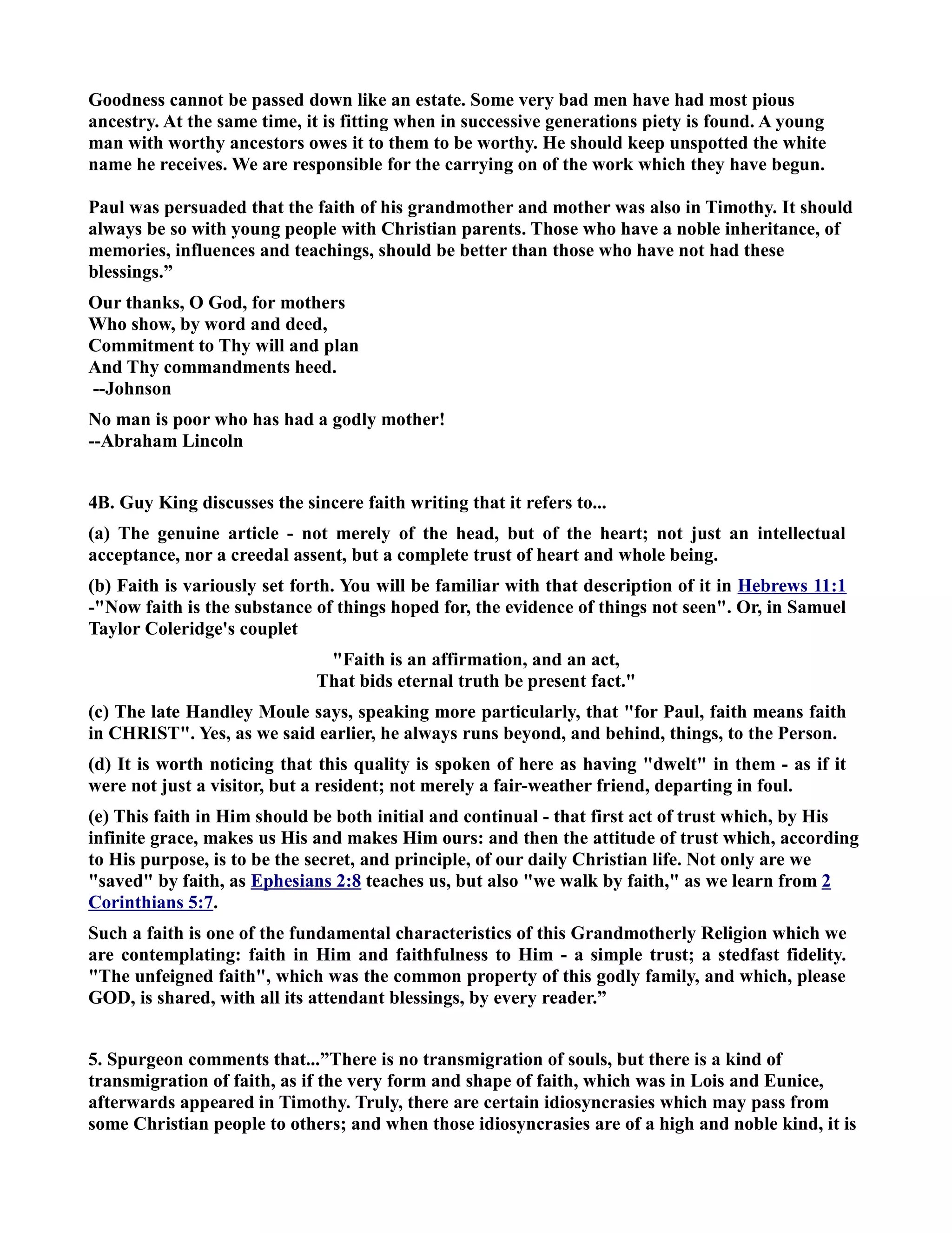 Goodness cannot be passed down like an estate. Some very bad men have had most pious 
ancestry. At the same time, it is fitting when in successive generations piety is found. A young 
man with worthy ancestors owes it to them to be worthy. He should keep unspotted the white 
name he receives. We are responsible for the carrying on of the work which they have begun. 
Paul was persuaded that the faith of his grandmother and mother was also in Timothy. It should 
always be so with young people with Christian parents. Those who have a noble inheritance, of 
memories, influences and teachings, should be better than those who have not had these 
blessings.” 
Our thanks, O God, for mothers 
Who show, by word and deed, 
Commitment to Thy will and plan 
And Thy commandments heed. 
--Johnson 
o man is poor who has had a godly mother! 
--Abraham Lincoln 
4B. Guy King discusses the sincere faith writing that it refers to... 
(a) The genuine article - not merely of the head, but of the heart; not just an intellectual 
acceptance, nor a creedal assent, but a complete trust of heart and whole being. 
(b) Faith is variously set forth. You will be familiar with that description of it in Hebrews 11:1 
-ow faith is the substance of things hoped for, the evidence of things not seen. Or, in Samuel 
Taylor Coleridge's couplet 
Faith is an affirmation, and an act, 
That bids eternal truth be present fact. 
(c) The late Handley Moule says, speaking more particularly, that for Paul, faith means faith 
in CHRIST. Yes, as we said earlier, he always runs beyond, and behind, things, to the Person. 
(d) It is worth noticing that this quality is spoken of here as having dwelt in them - as if it 
were not just a visitor, but a resident; not merely a fair-weather friend, departing in foul. 
(e) This faith in Him should be both initial and continual - that first act of trust which, by His 
infinite grace, makes us His and makes Him ours: and then the attitude of trust which, according 
to His purpose, is to be the secret, and principle, of our daily Christian life. ot only are we 
saved by faith, as Ephesians 2:8 teaches us, but also we walk by faith, as we learn from 2 
Corinthians 5:7. 
Such a faith is one of the fundamental characteristics of this Grandmotherly Religion which we 
are contemplating: faith in Him and faithfulness to Him - a simple trust; a stedfast fidelity. 
The unfeigned faith, which was the common property of this godly family, and which, please 
GOD, is shared, with all its attendant blessings, by every reader.” 
5. Spurgeon comments that...”There is no transmigration of souls, but there is a kind of 
transmigration of faith, as if the very form and shape of faith, which was in Lois and Eunice, 
afterwards appeared in Timothy. Truly, there are certain idiosyncrasies which may pass from 
some Christian people to others; and when those idiosyncrasies are of a high and noble kind, it is 
 