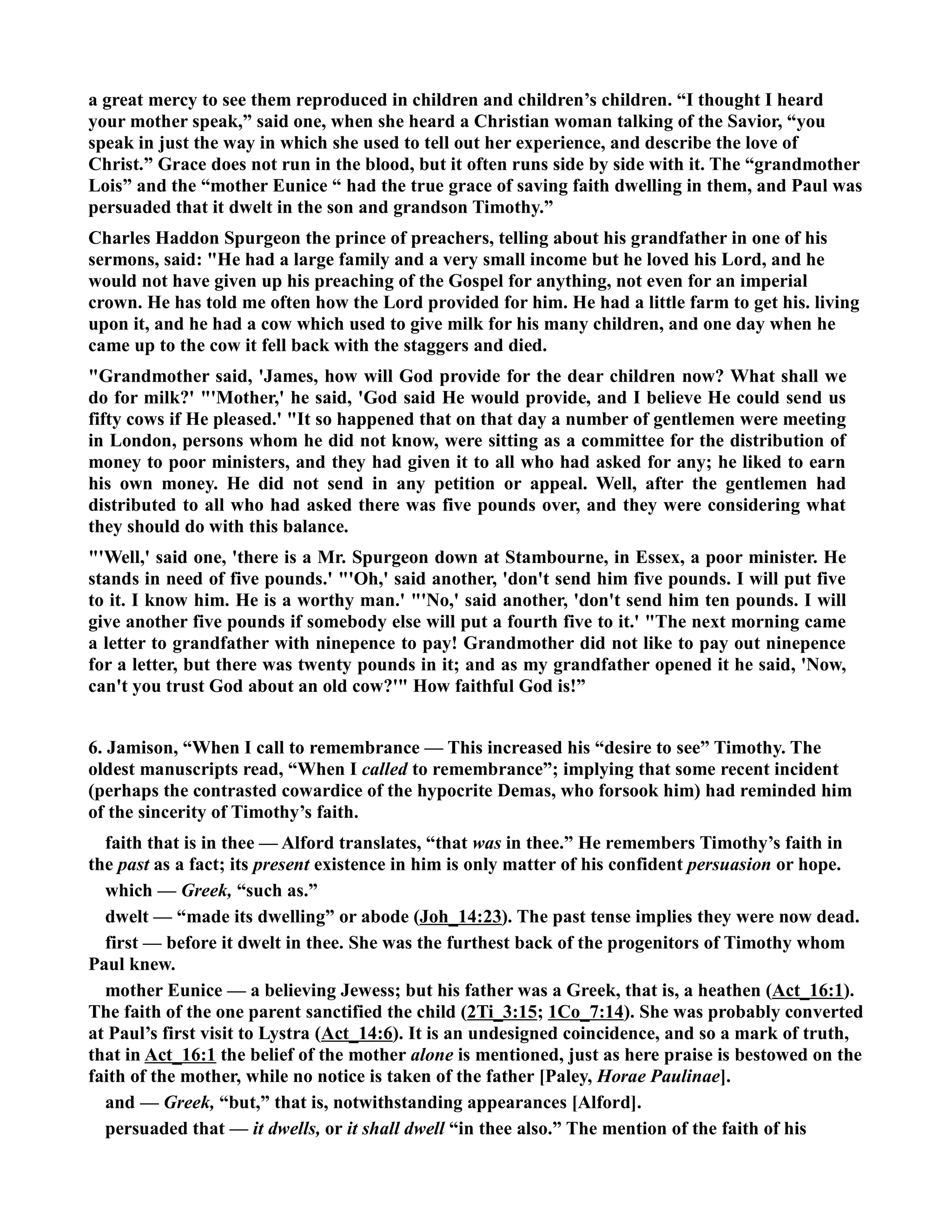 a great mercy to see them reproduced in children and children’s children. “I thought I heard 
your mother speak,” said one, when she heard a Christian woman talking of the Savior, “you 
speak in just the way in which she used to tell out her experience, and describe the love of 
Christ.” Grace does not run in the blood, but it often runs side by side with it. The “grandmother 
Lois” and the “mother Eunice “ had the true grace of saving faith dwelling in them, and Paul was 
persuaded that it dwelt in the son and grandson Timothy.” 
Charles Haddon Spurgeon the prince of preachers, telling about his grandfather in one of his 
sermons, said: He had a large family and a very small income but he loved his Lord, and he 
would not have given up his preaching of the Gospel for anything, not even for an imperial 
crown. He has told me often how the Lord provided for him. He had a little farm to get his. living 
upon it, and he had a cow which used to give milk for his many children, and one day when he 
came up to the cow it fell back with the staggers and died. 
Grandmother said, 'James, how will God provide for the dear children now? What shall we 
do for milk?' 'Mother,' he said, 'God said He would provide, and I believe He could send us 
fifty cows if He pleased.' It so happened that on that day a number of gentlemen were meeting 
in London, persons whom he did not know, were sitting as a committee for the distribution of 
money to poor ministers, and they had given it to all who had asked for any; he liked to earn 
his own money. He did not send in any petition or appeal. Well, after the gentlemen had 
distributed to all who had asked there was five pounds over, and they were considering what 
they should do with this balance. 
'Well,' said one, 'there is a Mr. Spurgeon down at Stambourne, in Essex, a poor minister. He 
stands in need of five pounds.' 'Oh,' said another, 'don't send him five pounds. I will put five 
to it. I know him. He is a worthy man.' 'o,' said another, 'don't send him ten pounds. I will 
give another five pounds if somebody else will put a fourth five to it.' The next morning came 
a letter to grandfather with ninepence to pay! Grandmother did not like to pay out ninepence 
for a letter, but there was twenty pounds in it; and as my grandfather opened it he said, 'ow, 
can't you trust God about an old cow?' How faithful God is!” 
6. Jamison, “When I call to remembrance — This increased his “desire to see” Timothy. The 
oldest manuscripts read, “When I called to remembrance”; implying that some recent incident 
(perhaps the contrasted cowardice of the hypocrite Demas, who forsook him) had reminded him 
of the sincerity of Timothy’s faith. 
faith that is in thee — Alford translates, “that was in thee.” He remembers Timothy’s faith in 
the past as a fact; its present existence in him is only matter of his confident persuasion or hope. 
which — Greek, “such as.” 
dwelt — “made its dwelling” or abode (Joh_14:23). The past tense implies they were now dead. 
first — before it dwelt in thee. She was the furthest back of the progenitors of Timothy whom 
Paul knew. 
mother Eunice — a believing Jewess; but his father was a Greek, that is, a heathen (Act_16:1). 
The faith of the one parent sanctified the child (2Ti_3:15; 1Co_7:14). She was probably converted 
at Paul’s first visit to Lystra (Act_14:6). It is an undesigned coincidence, and so a mark of truth, 
that in Act_16:1 the belief of the mother alone is mentioned, just as here praise is bestowed on the 
faith of the mother, while no notice is taken of the father [Paley, Horae Paulinae]. 
and — Greek, “but,” that is, notwithstanding appearances [Alford]. 
persuaded that — it dwells, or it shall dwell “in thee also.” The mention of the faith of his 
 