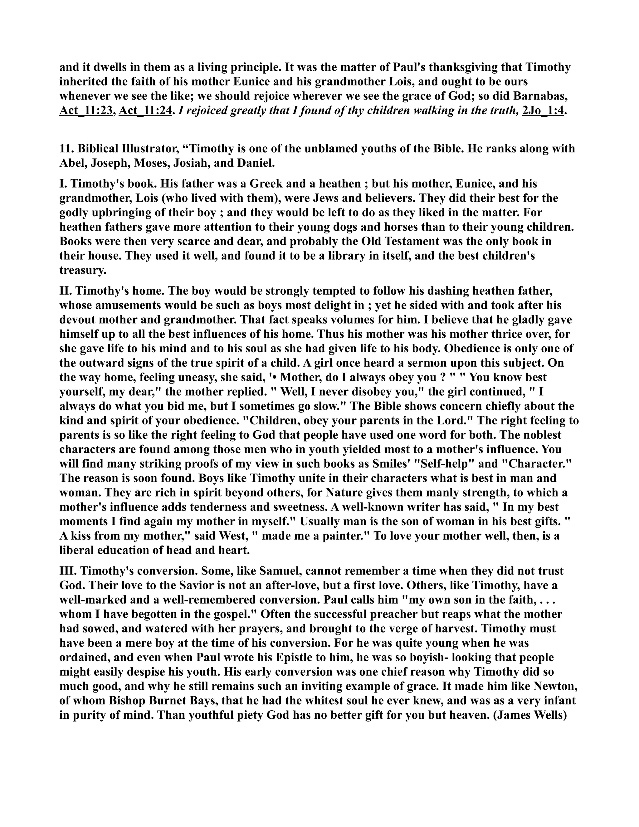 and it dwells in them as a living principle. It was the matter of Paul's thanksgiving that Timothy 
inherited the faith of his mother Eunice and his grandmother Lois, and ought to be ours 
whenever we see the like; we should rejoice wherever we see the grace of God; so did Barnabas, 
Act_11:23, Act_11:24. I rejoiced greatly that I found of thy children walking in the truth, 2Jo_1:4. 
11. Biblical Illustrator, “Timothy is one of the unblamed youths of the Bible. He ranks along with 
Abel, Joseph, Moses, Josiah, and Daniel. 
I. Timothy's book. His father was a Greek and a heathen ; but his mother, Eunice, and his 
grandmother, Lois (who lived with them), were Jews and believers. They did their best for the 
godly upbringing of their boy ; and they would be left to do as they liked in the matter. For 
heathen fathers gave more attention to their young dogs and horses than to their young children. 
Books were then very scarce and dear, and probably the Old Testament was the only book in 
their house. They used it well, and found it to be a library in itself, and the best children's 
treasury. 
II. Timothy's home. The boy would be strongly tempted to follow his dashing heathen father, 
whose amusements would be such as boys most delight in ; yet he sided with and took after his 
devout mother and grandmother. That fact speaks volumes for him. I believe that he gladly gave 
himself up to all the best influences of his home. Thus his mother was his mother thrice over, for 
she gave life to his mind and to his soul as she had given life to his body. Obedience is only one of 
the outward signs of the true spirit of a child. A girl once heard a sermon upon this subject. On 
the way home, feeling uneasy, she said, '• Mother, do I always obey you ?   You know best 
yourself, my dear, the mother replied.  Well, I never disobey you, the girl continued,  I 
always do what you bid me, but I sometimes go slow. The Bible shows concern chiefly about the 
kind and spirit of your obedience. Children, obey your parents in the Lord. The right feeling to 
parents is so like the right feeling to God that people have used one word for both. The noblest 
characters are found among those men who in youth yielded most to a mother's influence. You 
will find many striking proofs of my view in such books as Smiles' Self-help and Character. 
The reason is soon found. Boys like Timothy unite in their characters what is best in man and 
woman. They are rich in spirit beyond others, for ature gives them manly strength, to which a 
mother's influence adds tenderness and sweetness. A well-known writer has said,  In my best 
moments I find again my mother in myself. Usually man is the son of woman in his best gifts.  
A kiss from my mother, said West,  made me a painter. To love your mother well, then, is a 
liberal education of head and heart. 
III. Timothy's conversion. Some, like Samuel, cannot remember a time when they did not trust 
God. Their love to the Savior is not an after-love, but a first love. Others, like Timothy, have a 
well-marked and a well-remembered conversion. Paul calls him my own son in the faith, . . . 
whom I have begotten in the gospel. Often the successful preacher but reaps what the mother 
had sowed, and watered with her prayers, and brought to the verge of harvest. Timothy must 
have been a mere boy at the time of his conversion. For he was quite young when he was 
ordained, and even when Paul wrote his Epistle to him, he was so boyish- looking that people 
might easily despise his youth. His early conversion was one chief reason why Timothy did so 
much good, and why he still remains such an inviting example of grace. It made him like ewton, 
of whom Bishop Burnet Bays, that he had the whitest soul he ever knew, and was as a very infant 
in purity of mind. Than youthful piety God has no better gift for you but heaven. (James Wells) 
 