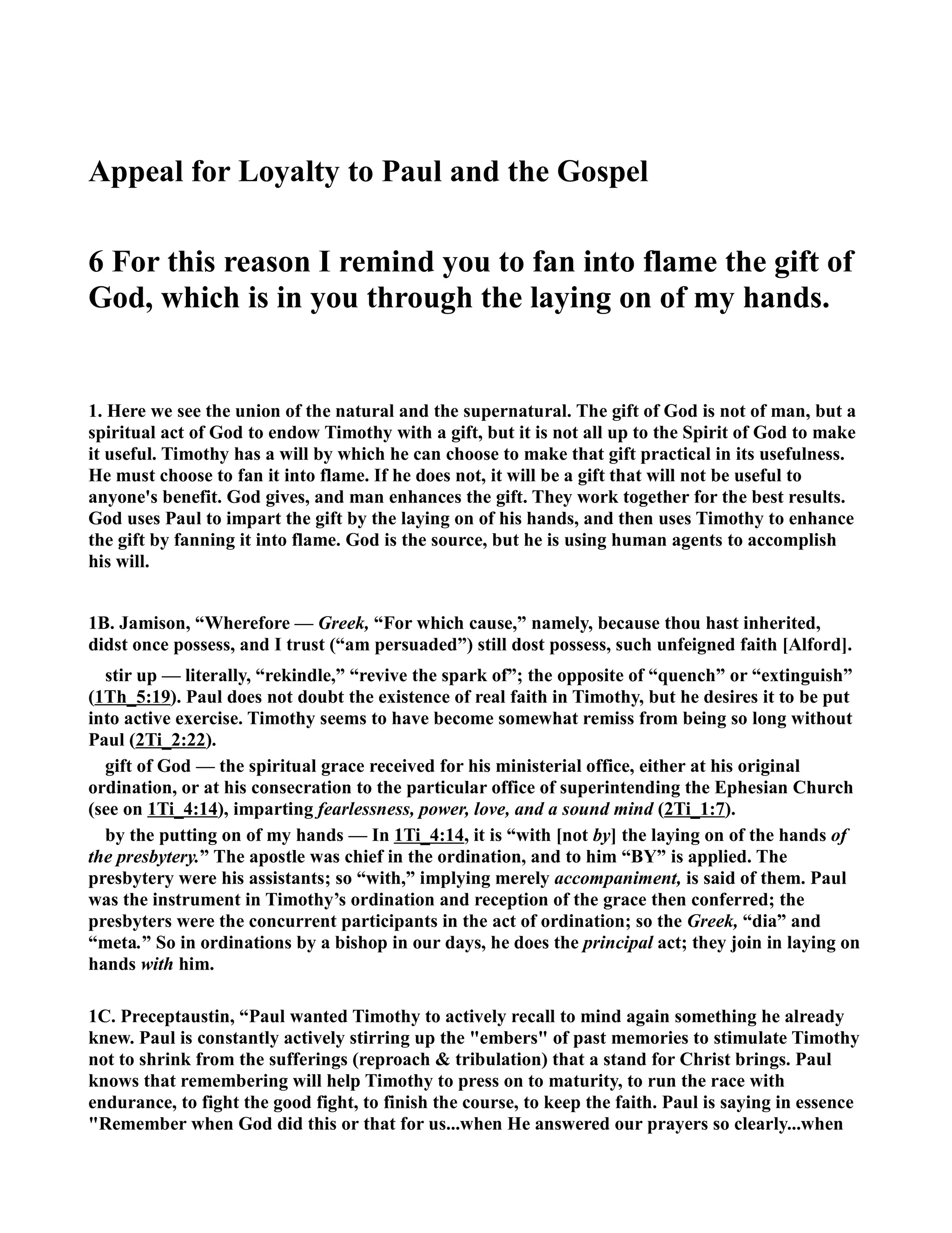 Appeal for Loyalty to Paul and the Gospel 
6 For this reason I remind you to fan into flame the gift of 
God, which is in you through the laying on of my hands. 
1. Here we see the union of the natural and the supernatural. The gift of God is not of man, but a 
spiritual act of God to endow Timothy with a gift, but it is not all up to the Spirit of God to make 
it useful. Timothy has a will by which he can choose to make that gift practical in its usefulness. 
He must choose to fan it into flame. If he does not, it will be a gift that will not be useful to 
anyone's benefit. God gives, and man enhances the gift. They work together for the best results. 
God uses Paul to impart the gift by the laying on of his hands, and then uses Timothy to enhance 
the gift by fanning it into flame. God is the source, but he is using human agents to accomplish 
his will. 
1B. Jamison, “Wherefore — Greek, “For which cause,” namely, because thou hast inherited, 
didst once possess, and I trust (“am persuaded”) still dost possess, such unfeigned faith [Alford]. 
stir up — literally, “rekindle,” “revive the spark of”; the opposite of “quench” or “extinguish” 
(1Th_5:19). Paul does not doubt the existence of real faith in Timothy, but he desires it to be put 
into active exercise. Timothy seems to have become somewhat remiss from being so long without 
Paul (2Ti_2:22). 
gift of God — the spiritual grace received for his ministerial office, either at his original 
ordination, or at his consecration to the particular office of superintending the Ephesian Church 
(see on 1Ti_4:14), imparting fearlessness, power, love, and a sound mind (2Ti_1:7). 
by the putting on of my hands — In 1Ti_4:14, it is “with [not by] the laying on of the hands of 
the presbytery.” The apostle was chief in the ordination, and to him “BY” is applied. The 
presbytery were his assistants; so “with,” implying merely accompaniment, is said of them. Paul 
was the instrument in Timothy’s ordination and reception of the grace then conferred; the 
presbyters were the concurrent participants in the act of ordination; so the Greek, “dia” and 
“meta.” So in ordinations by a bishop in our days, he does the principal act; they join in laying on 
hands with him. 
1C. Preceptaustin, “Paul wanted Timothy to actively recall to mind again something he already 
knew. Paul is constantly actively stirring up the embers of past memories to stimulate Timothy 
not to shrink from the sufferings (reproach  tribulation) that a stand for Christ brings. Paul 
knows that remembering will help Timothy to press on to maturity, to run the race with 
endurance, to fight the good fight, to finish the course, to keep the faith. Paul is saying in essence 
Remember when God did this or that for us...when He answered our prayers so clearly...when 
 