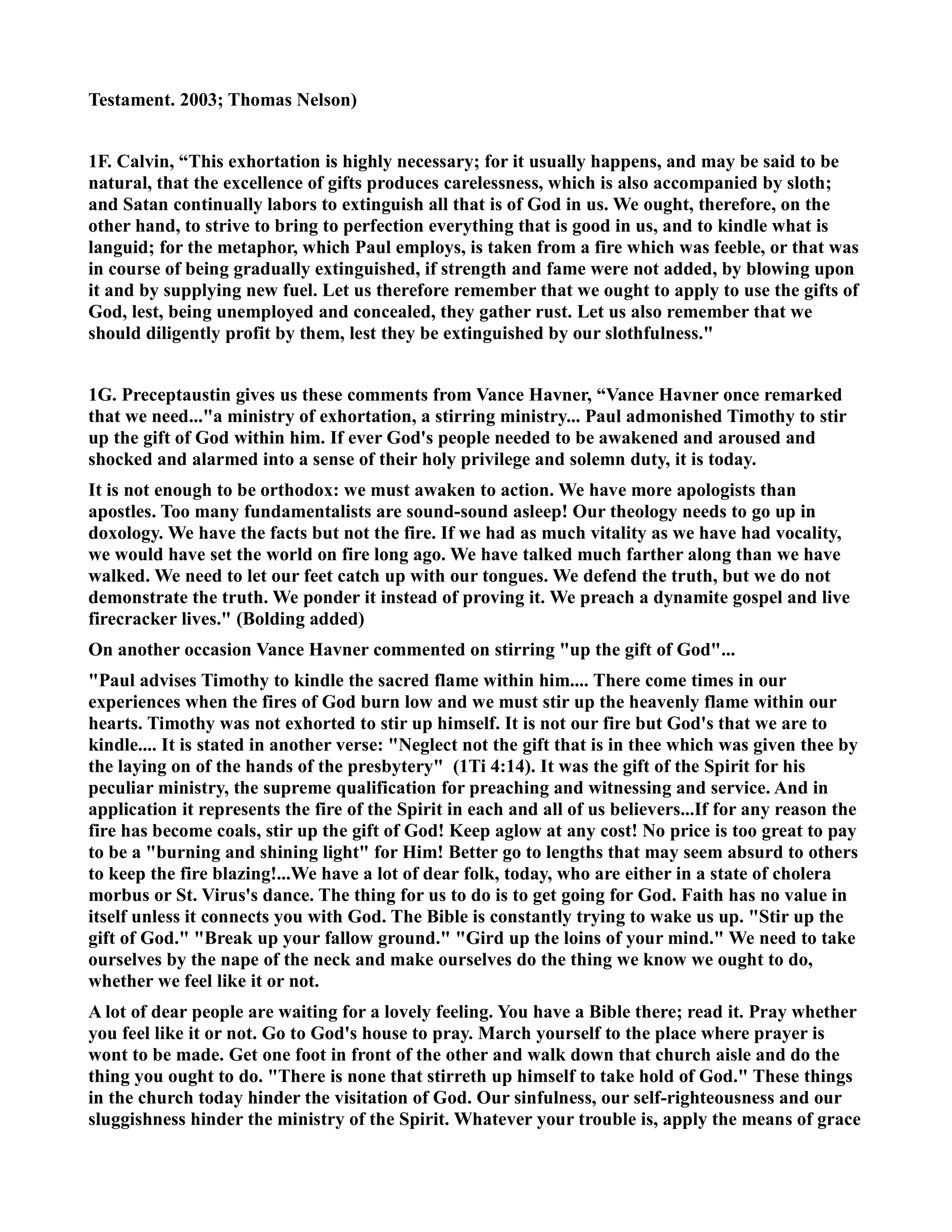 Testament. 2003; Thomas elson) 
1F. Calvin, “This exhortation is highly necessary; for it usually happens, and may be said to be 
natural, that the excellence of gifts produces carelessness, which is also accompanied by sloth; 
and Satan continually labors to extinguish all that is of God in us. We ought, therefore, on the 
other hand, to strive to bring to perfection everything that is good in us, and to kindle what is 
languid; for the metaphor, which Paul employs, is taken from a fire which was feeble, or that was 
in course of being gradually extinguished, if strength and fame were not added, by blowing upon 
it and by supplying new fuel. Let us therefore remember that we ought to apply to use the gifts of 
God, lest, being unemployed and concealed, they gather rust. Let us also remember that we 
should diligently profit by them, lest they be extinguished by our slothfulness. 
1G. Preceptaustin gives us these comments from Vance Havner, “Vance Havner once remarked 
that we need...a ministry of exhortation, a stirring ministry... Paul admonished Timothy to stir 
up the gift of God within him. If ever God's people needed to be awakened and aroused and 
shocked and alarmed into a sense of their holy privilege and solemn duty, it is today. 
It is not enough to be orthodox: we must awaken to action. We have more apologists than 
apostles. Too many fundamentalists are sound-sound asleep! Our theology needs to go up in 
doxology. We have the facts but not the fire. If we had as much vitality as we have had vocality, 
we would have set the world on fire long ago. We have talked much farther along than we have 
walked. We need to let our feet catch up with our tongues. We defend the truth, but we do not 
demonstrate the truth. We ponder it instead of proving it. We preach a dynamite gospel and live 
firecracker lives. (Bolding added) 
On another occasion Vance Havner commented on stirring up the gift of God... 
Paul advises Timothy to kindle the sacred flame within him.... There come times in our 
experiences when the fires of God burn low and we must stir up the heavenly flame within our 
hearts. Timothy was not exhorted to stir up himself. It is not our fire but God's that we are to 
kindle.... It is stated in another verse: eglect not the gift that is in thee which was given thee by 
the laying on of the hands of the presbytery (1Ti 4:14). It was the gift of the Spirit for his 
peculiar ministry, the supreme qualification for preaching and witnessing and service. And in 
application it represents the fire of the Spirit in each and all of us believers...If for any reason the 
fire has become coals, stir up the gift of God! Keep aglow at any cost! o price is too great to pay 
to be a burning and shining light for Him! Better go to lengths that may seem absurd to others 
to keep the fire blazing!...We have a lot of dear folk, today, who are either in a state of cholera 
morbus or St. Virus's dance. The thing for us to do is to get going for God. Faith has no value in 
itself unless it connects you with God. The Bible is constantly trying to wake us up. Stir up the 
gift of God. Break up your fallow ground. Gird up the loins of your mind. We need to take 
ourselves by the nape of the neck and make ourselves do the thing we know we ought to do, 
whether we feel like it or not. 
A lot of dear people are waiting for a lovely feeling. You have a Bible there; read it. Pray whether 
you feel like it or not. Go to God's house to pray. March yourself to the place where prayer is 
wont to be made. Get one foot in front of the other and walk down that church aisle and do the 
thing you ought to do. There is none that stirreth up himself to take hold of God. These things 
in the church today hinder the visitation of God. Our sinfulness, our self-righteousness and our 
sluggishness hinder the ministry of the Spirit. Whatever your trouble is, apply the means of grace 
 
