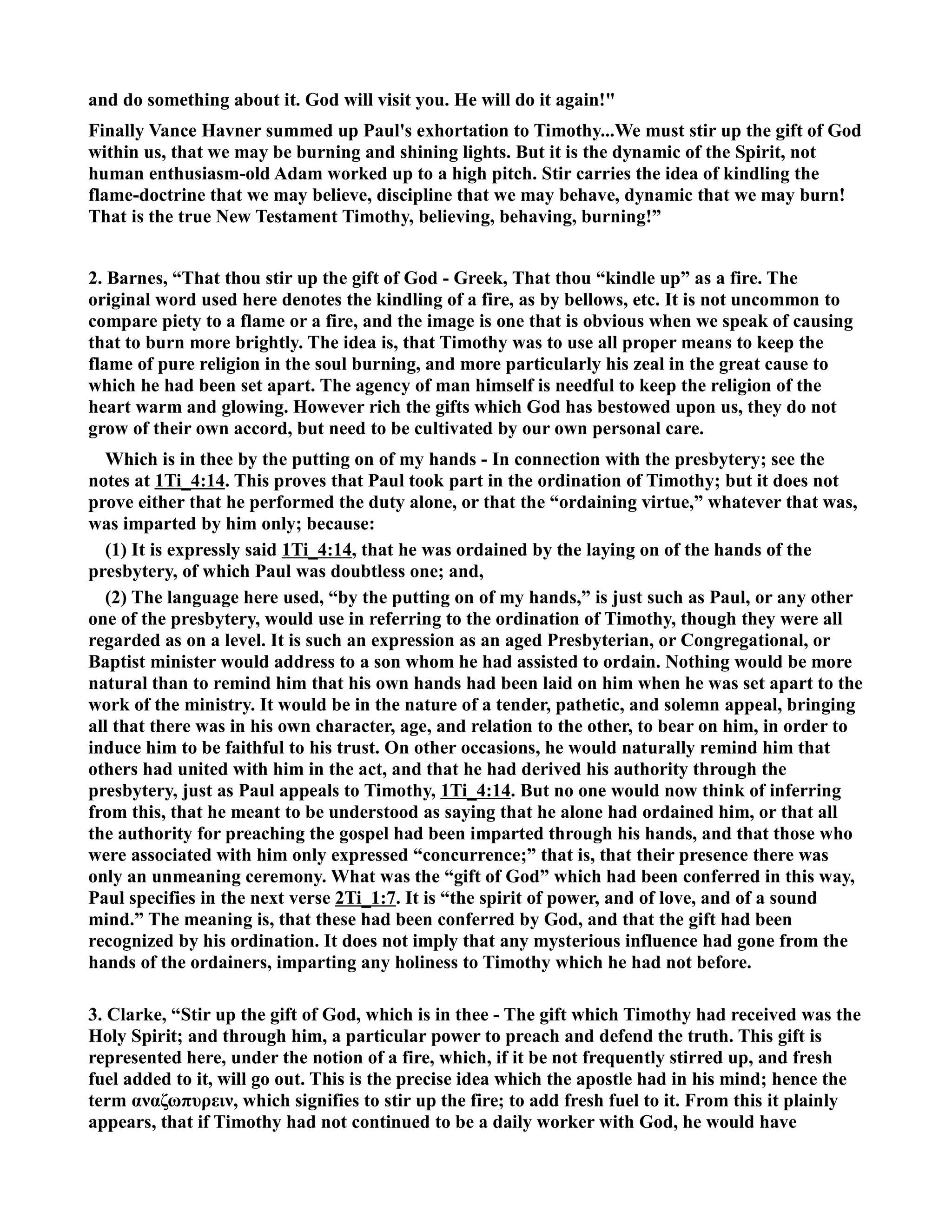 and do something about it. God will visit you. He will do it again! 
Finally Vance Havner summed up Paul's exhortation to Timothy...We must stir up the gift of God 
within us, that we may be burning and shining lights. But it is the dynamic of the Spirit, not 
human enthusiasm-old Adam worked up to a high pitch. Stir carries the idea of kindling the 
flame-doctrine that we may believe, discipline that we may behave, dynamic that we may burn! 
That is the true ew Testament Timothy, believing, behaving, burning!” 
2. Barnes, “That thou stir up the gift of God - Greek, That thou “kindle up” as a fire. The 
original word used here denotes the kindling of a fire, as by bellows, etc. It is not uncommon to 
compare piety to a flame or a fire, and the image is one that is obvious when we speak of causing 
that to burn more brightly. The idea is, that Timothy was to use all proper means to keep the 
flame of pure religion in the soul burning, and more particularly his zeal in the great cause to 
which he had been set apart. The agency of man himself is needful to keep the religion of the 
heart warm and glowing. However rich the gifts which God has bestowed upon us, they do not 
grow of their own accord, but need to be cultivated by our own personal care. 
Which is in thee by the putting on of my hands - In connection with the presbytery; see the 
notes at 1Ti_4:14. This proves that Paul took part in the ordination of Timothy; but it does not 
prove either that he performed the duty alone, or that the “ordaining virtue,” whatever that was, 
was imparted by him only; because: 
(1) It is expressly said 1Ti_4:14, that he was ordained by the laying on of the hands of the 
presbytery, of which Paul was doubtless one; and, 
(2) The language here used, “by the putting on of my hands,” is just such as Paul, or any other 
one of the presbytery, would use in referring to the ordination of Timothy, though they were all 
regarded as on a level. It is such an expression as an aged Presbyterian, or Congregational, or 
Baptist minister would address to a son whom he had assisted to ordain. othing would be more 
natural than to remind him that his own hands had been laid on him when he was set apart to the 
work of the ministry. It would be in the nature of a tender, pathetic, and solemn appeal, bringing 
all that there was in his own character, age, and relation to the other, to bear on him, in order to 
induce him to be faithful to his trust. On other occasions, he would naturally remind him that 
others had united with him in the act, and that he had derived his authority through the 
presbytery, just as Paul appeals to Timothy, 1Ti_4:14. But no one would now think of inferring 
from this, that he meant to be understood as saying that he alone had ordained him, or that all 
the authority for preaching the gospel had been imparted through his hands, and that those who 
were associated with him only expressed “concurrence;” that is, that their presence there was 
only an unmeaning ceremony. What was the “gift of God” which had been conferred in this way, 
Paul specifies in the next verse 2Ti_1:7. It is “the spirit of power, and of love, and of a sound 
mind.” The meaning is, that these had been conferred by God, and that the gift had been 
recognized by his ordination. It does not imply that any mysterious influence had gone from the 
hands of the ordainers, imparting any holiness to Timothy which he had not before. 
3. Clarke, “Stir up the gift of God, which is in thee - The gift which Timothy had received was the 
Holy Spirit; and through him, a particular power to preach and defend the truth. This gift is 
represented here, under the notion of a fire, which, if it be not frequently stirred up, and fresh 
fuel added to it, will go out. This is the precise idea which the apostle had in his mind; hence the 
term αναζωπυρειν, which signifies to stir up the fire; to add fresh fuel to it. From this it plainly 
appears, that if Timothy had not continued to be a daily worker with God, he would have 
 