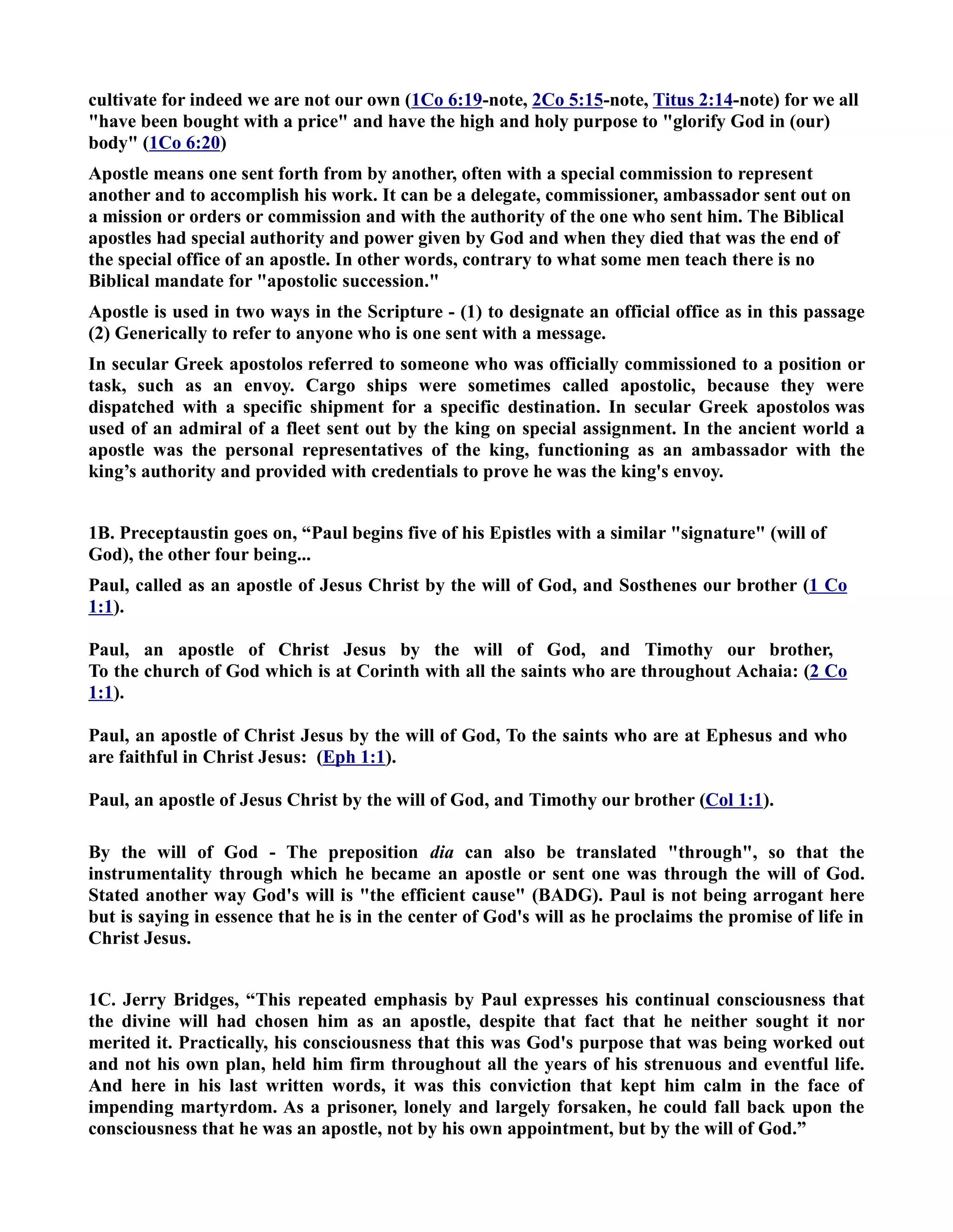 cultivate for indeed we are not our own (1Co 6:19-note, 2Co 5:15-note, Titus 2:14-note) for we all 
have been bought with a price and have the high and holy purpose to glorify God in (our) 
body (1Co 6:20) 
Apostle means one sent forth from by another, often with a special commission to represent 
another and to accomplish his work. It can be a delegate, commissioner, ambassador sent out on 
a mission or orders or commission and with the authority of the one who sent him. The Biblical 
apostles had special authority and power given by God and when they died that was the end of 
the special office of an apostle. In other words, contrary to what some men teach there is no 
Biblical mandate for apostolic succession. 
Apostle is used in two ways in the Scripture - (1) to designate an official office as in this passage 
(2) Generically to refer to anyone who is one sent with a message. 
In secular Greek apostolos referred to someone who was officially commissioned to a position or 
task, such as an envoy. Cargo ships were sometimes called apostolic, because they were 
dispatched with a specific shipment for a specific destination. In secular Greek apostolos was 
used of an admiral of a fleet sent out by the king on special assignment. In the ancient world a 
apostle was the personal representatives of the king, functioning as an ambassador with the 
king’s authority and provided with credentials to prove he was the king's envoy. 
1B. Preceptaustin goes on, “Paul begins five of his Epistles with a similar signature (will of 
God), the other four being... 
Paul, called as an apostle of Jesus Christ by the will of God, and Sosthenes our brother (1 Co 
1:1). 
Paul, an apostle of Christ Jesus by the will of God, and Timothy our brother, 
To the church of God which is at Corinth with all the saints who are throughout Achaia: (2 Co 
1:1). 
Paul, an apostle of Christ Jesus by the will of God, To the saints who are at Ephesus and who 
are faithful in Christ Jesus: (Eph 1:1). 
Paul, an apostle of Jesus Christ by the will of God, and Timothy our brother (Col 1:1). 
By the will of God - The preposition dia can also be translated through, so that the 
instrumentality through which he became an apostle or sent one was through the will of God. 
Stated another way God's will is the efficient cause (BADG). Paul is not being arrogant here 
but is saying in essence that he is in the center of God's will as he proclaims the promise of life in 
Christ Jesus. 
1C. Jerry Bridges, “This repeated emphasis by Paul expresses his continual consciousness that 
the divine will had chosen him as an apostle, despite that fact that he neither sought it nor 
merited it. Practically, his consciousness that this was God's purpose that was being worked out 
and not his own plan, held him firm throughout all the years of his strenuous and eventful life. 
And here in his last written words, it was this conviction that kept him calm in the face of 
impending martyrdom. As a prisoner, lonely and largely forsaken, he could fall back upon the 
consciousness that he was an apostle, not by his own appointment, but by the will of God.” 
 