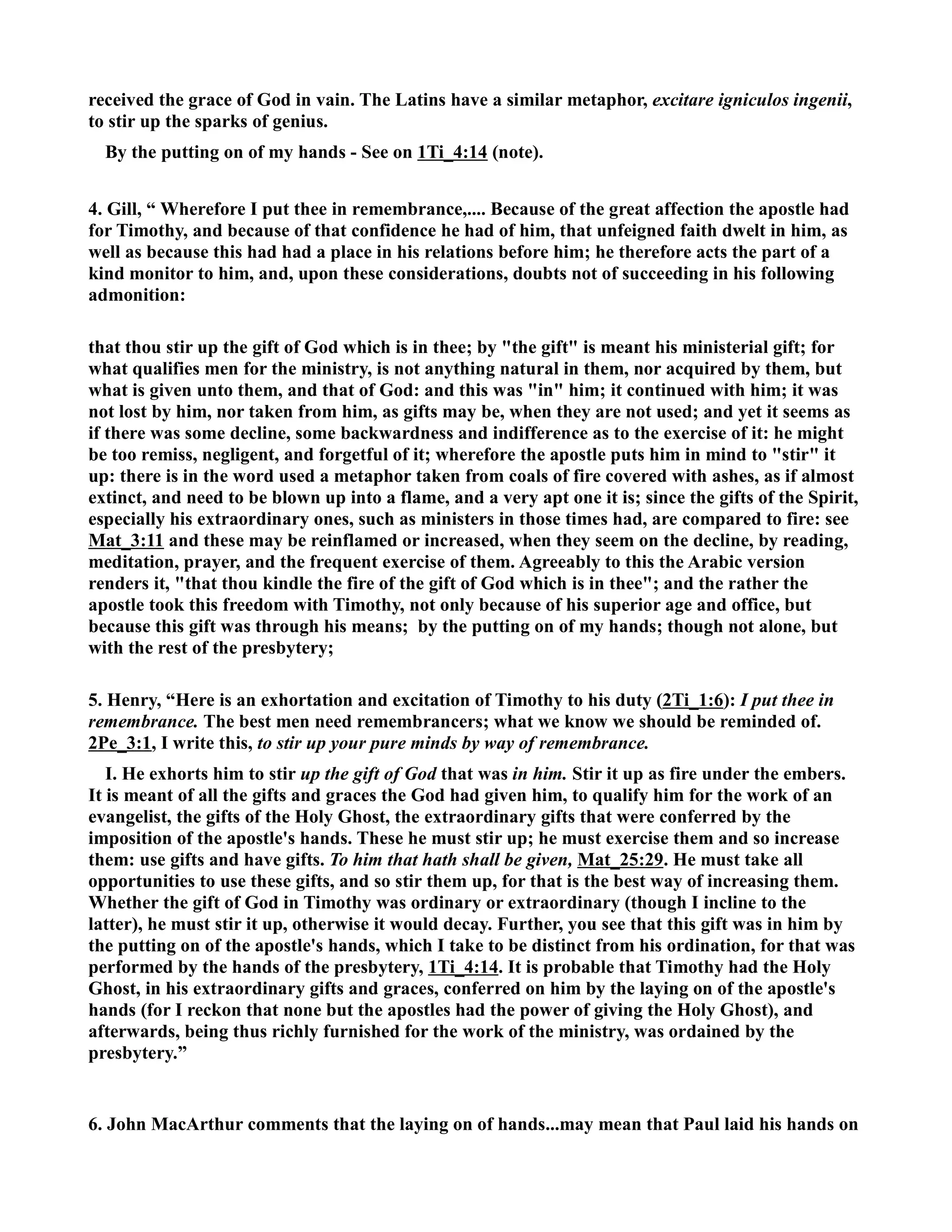received the grace of God in vain. The Latins have a similar metaphor, excitare igniculos ingenii, 
to stir up the sparks of genius. 
By the putting on of my hands - See on 1Ti_4:14 (note). 
4. Gill, “ Wherefore I put thee in remembrance,.... Because of the great affection the apostle had 
for Timothy, and because of that confidence he had of him, that unfeigned faith dwelt in him, as 
well as because this had had a place in his relations before him; he therefore acts the part of a 
kind monitor to him, and, upon these considerations, doubts not of succeeding in his following 
admonition: 
that thou stir up the gift of God which is in thee; by the gift is meant his ministerial gift; for 
what qualifies men for the ministry, is not anything natural in them, nor acquired by them, but 
what is given unto them, and that of God: and this was in him; it continued with him; it was 
not lost by him, nor taken from him, as gifts may be, when they are not used; and yet it seems as 
if there was some decline, some backwardness and indifference as to the exercise of it: he might 
be too remiss, negligent, and forgetful of it; wherefore the apostle puts him in mind to stir it 
up: there is in the word used a metaphor taken from coals of fire covered with ashes, as if almost 
extinct, and need to be blown up into a flame, and a very apt one it is; since the gifts of the Spirit, 
especially his extraordinary ones, such as ministers in those times had, are compared to fire: see 
Mat_3:11 and these may be reinflamed or increased, when they seem on the decline, by reading, 
meditation, prayer, and the frequent exercise of them. Agreeably to this the Arabic version 
renders it, that thou kindle the fire of the gift of God which is in thee; and the rather the 
apostle took this freedom with Timothy, not only because of his superior age and office, but 
because this gift was through his means; by the putting on of my hands; though not alone, but 
with the rest of the presbytery; 
5. Henry, “Here is an exhortation and excitation of Timothy to his duty (2Ti_1:6): I put thee in 
remembrance. The best men need remembrancers; what we know we should be reminded of. 
2Pe_3:1, I write this, to stir up your pure minds by way of remembrance. 
I. He exhorts him to stir up the gift of God that was in him. Stir it up as fire under the embers. 
It is meant of all the gifts and graces the God had given him, to qualify him for the work of an 
evangelist, the gifts of the Holy Ghost, the extraordinary gifts that were conferred by the 
imposition of the apostle's hands. These he must stir up; he must exercise them and so increase 
them: use gifts and have gifts. To him that hath shall be given, Mat_25:29. He must take all 
opportunities to use these gifts, and so stir them up, for that is the best way of increasing them. 
Whether the gift of God in Timothy was ordinary or extraordinary (though I incline to the 
latter), he must stir it up, otherwise it would decay. Further, you see that this gift was in him by 
the putting on of the apostle's hands, which I take to be distinct from his ordination, for that was 
performed by the hands of the presbytery, 1Ti_4:14. It is probable that Timothy had the Holy 
Ghost, in his extraordinary gifts and graces, conferred on him by the laying on of the apostle's 
hands (for I reckon that none but the apostles had the power of giving the Holy Ghost), and 
afterwards, being thus richly furnished for the work of the ministry, was ordained by the 
presbytery.” 
6. John MacArthur comments that the laying on of hands...may mean that Paul laid his hands on 
 