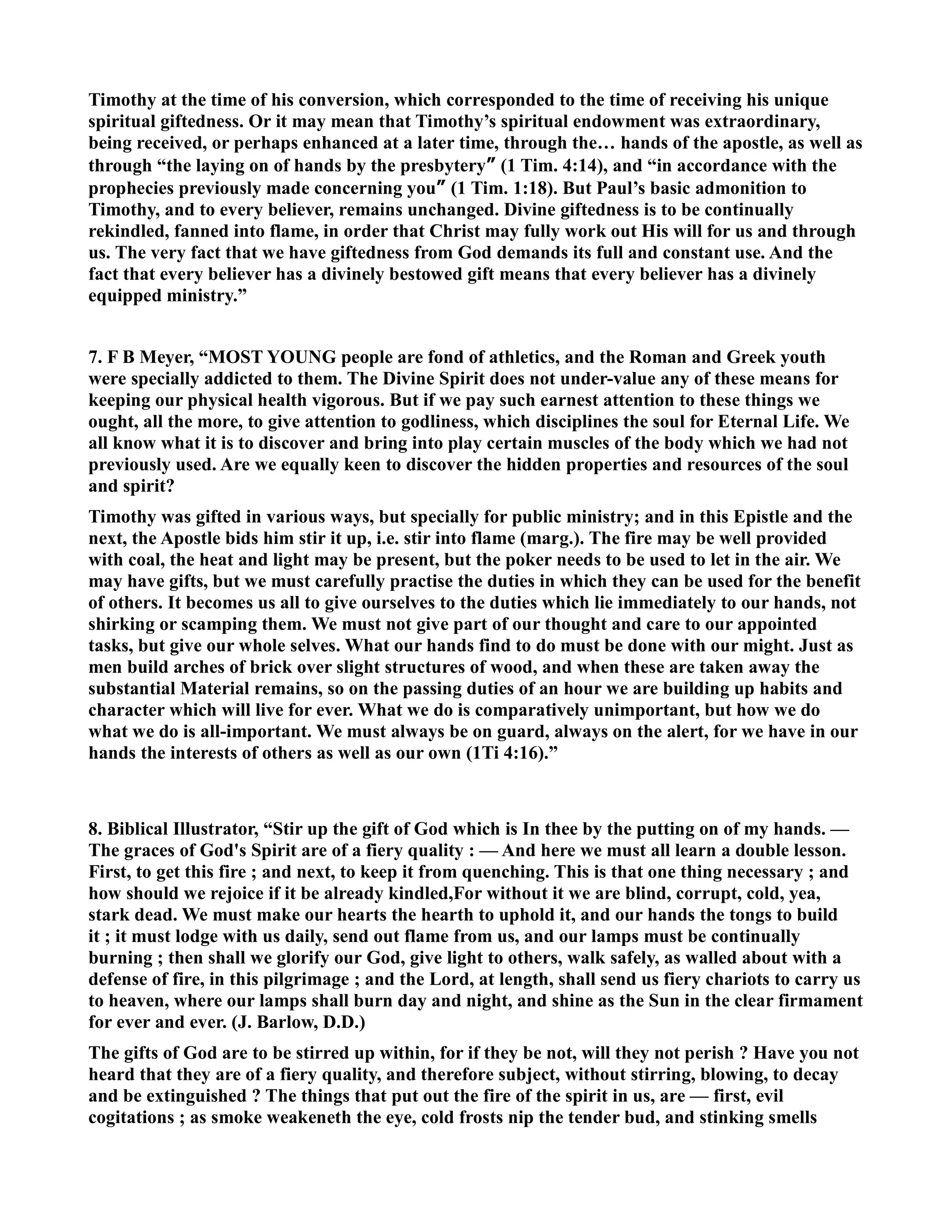 Timothy at the time of his conversion, which corresponded to the time of receiving his unique 
spiritual giftedness. Or it may mean that Timothy’s spiritual endowment was extraordinary, 
being received, or perhaps enhanced at a later time, through the… hands of the apostle, as well as 
through “the laying on of hands by the presbytery” (1 Tim. 4:14), and “in accordance with the 
prophecies previously made concerning you” (1 Tim. 1:18). But Paul’s basic admonition to 
Timothy, and to every believer, remains unchanged. Divine giftedness is to be continually 
rekindled, fanned into flame, in order that Christ may fully work out His will for us and through 
us. The very fact that we have giftedness from God demands its full and constant use. And the 
fact that every believer has a divinely bestowed gift means that every believer has a divinely 
equipped ministry.” 
7. F B Meyer, “MOST YOUG people are fond of athletics, and the Roman and Greek youth 
were specially addicted to them. The Divine Spirit does not under-value any of these means for 
keeping our physical health vigorous. But if we pay such earnest attention to these things we 
ought, all the more, to give attention to godliness, which disciplines the soul for Eternal Life. We 
all know what it is to discover and bring into play certain muscles of the body which we had not 
previously used. Are we equally keen to discover the hidden properties and resources of the soul 
and spirit? 
Timothy was gifted in various ways, but specially for public ministry; and in this Epistle and the 
next, the Apostle bids him stir it up, i.e. stir into flame (marg.). The fire may be well provided 
with coal, the heat and light may be present, but the poker needs to be used to let in the air. We 
may have gifts, but we must carefully practise the duties in which they can be used for the benefit 
of others. It becomes us all to give ourselves to the duties which lie immediately to our hands, not 
shirking or scamping them. We must not give part of our thought and care to our appointed 
tasks, but give our whole selves. What our hands find to do must be done with our might. Just as 
men build arches of brick over slight structures of wood, and when these are taken away the 
substantial Material remains, so on the passing duties of an hour we are building up habits and 
character which will live for ever. What we do is comparatively unimportant, but how we do 
what we do is all-important. We must always be on guard, always on the alert, for we have in our 
hands the interests of others as well as our own (1Ti 4:16).” 
8. Biblical Illustrator, “Stir up the gift of God which is In thee by the putting on of my hands. — 
The graces of God's Spirit are of a fiery quality : — And here we must all learn a double lesson. 
First, to get this fire ; and next, to keep it from quenching. This is that one thing necessary ; and 
how should we rejoice if it be already kindled,For without it we are blind, corrupt, cold, yea, 
stark dead. We must make our hearts the hearth to uphold it, and our hands the tongs to build 
it ; it must lodge with us daily, send out flame from us, and our lamps must be continually 
burning ; then shall we glorify our God, give light to others, walk safely, as walled about with a 
defense of fire, in this pilgrimage ; and the Lord, at length, shall send us fiery chariots to carry us 
to heaven, where our lamps shall burn day and night, and shine as the Sun in the clear firmament 
for ever and ever. (J. Barlow, D.D.) 
The gifts of God are to be stirred up within, for if they be not, will they not perish ? Have you not 
heard that they are of a fiery quality, and therefore subject, without stirring, blowing, to decay 
and be extinguished ? The things that put out the fire of the spirit in us, are — first, evil 
cogitations ; as smoke weakeneth the eye, cold frosts nip the tender bud, and stinking smells 
 