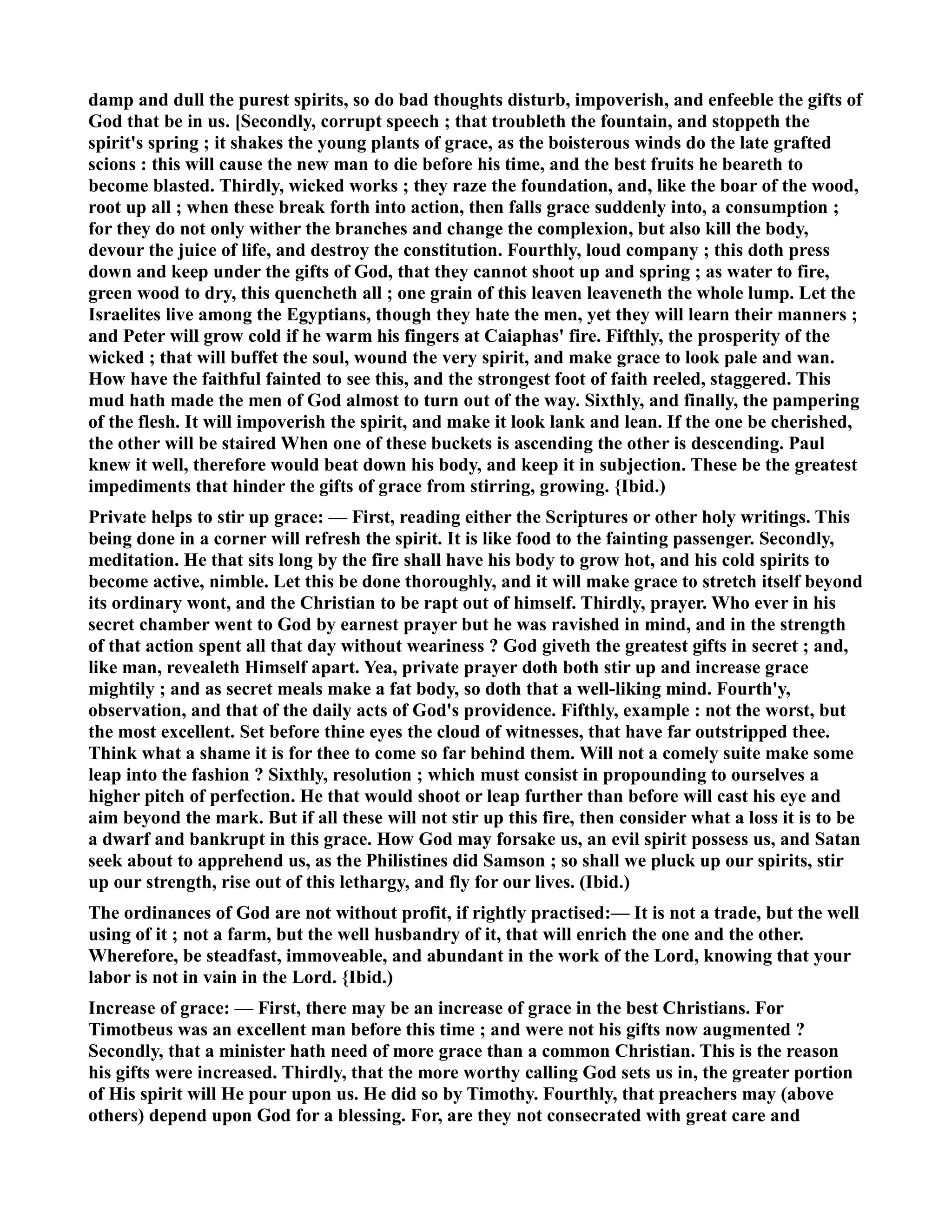 damp and dull the purest spirits, so do bad thoughts disturb, impoverish, and enfeeble the gifts of 
God that be in us. [Secondly, corrupt speech ; that troubleth the fountain, and stoppeth the 
spirit's spring ; it shakes the young plants of grace, as the boisterous winds do the late grafted 
scions : this will cause the new man to die before his time, and the best fruits he beareth to 
become blasted. Thirdly, wicked works ; they raze the foundation, and, like the boar of the wood, 
root up all ; when these break forth into action, then falls grace suddenly into, a consumption ; 
for they do not only wither the branches and change the complexion, but also kill the body, 
devour the juice of life, and destroy the constitution. Fourthly, loud company ; this doth press 
down and keep under the gifts of God, that they cannot shoot up and spring ; as water to fire, 
green wood to dry, this quencheth all ; one grain of this leaven leaveneth the whole lump. Let the 
Israelites live among the Egyptians, though they hate the men, yet they will learn their manners ; 
and Peter will grow cold if he warm his fingers at Caiaphas' fire. Fifthly, the prosperity of the 
wicked ; that will buffet the soul, wound the very spirit, and make grace to look pale and wan. 
How have the faithful fainted to see this, and the strongest foot of faith reeled, staggered. This 
mud hath made the men of God almost to turn out of the way. Sixthly, and finally, the pampering 
of the flesh. It will impoverish the spirit, and make it look lank and lean. If the one be cherished, 
the other will be staired When one of these buckets is ascending the other is descending. Paul 
knew it well, therefore would beat down his body, and keep it in subjection. These be the greatest 
impediments that hinder the gifts of grace from stirring, growing. {Ibid.) 
Private helps to stir up grace: — First, reading either the Scriptures or other holy writings. This 
being done in a corner will refresh the spirit. It is like food to the fainting passenger. Secondly, 
meditation. He that sits long by the fire shall have his body to grow hot, and his cold spirits to 
become active, nimble. Let this be done thoroughly, and it will make grace to stretch itself beyond 
its ordinary wont, and the Christian to be rapt out of himself. Thirdly, prayer. Who ever in his 
secret chamber went to God by earnest prayer but he was ravished in mind, and in the strength 
of that action spent all that day without weariness ? God giveth the greatest gifts in secret ; and, 
like man, revealeth Himself apart. Yea, private prayer doth both stir up and increase grace 
mightily ; and as secret meals make a fat body, so doth that a well-liking mind. Fourth'y, 
observation, and that of the daily acts of God's providence. Fifthly, example : not the worst, but 
the most excellent. Set before thine eyes the cloud of witnesses, that have far outstripped thee. 
Think what a shame it is for thee to come so far behind them. Will not a comely suite make some 
leap into the fashion ? Sixthly, resolution ; which must consist in propounding to ourselves a 
higher pitch of perfection. He that would shoot or leap further than before will cast his eye and 
aim beyond the mark. But if all these will not stir up this fire, then consider what a loss it is to be 
a dwarf and bankrupt in this grace. How God may forsake us, an evil spirit possess us, and Satan 
seek about to apprehend us, as the Philistines did Samson ; so shall we pluck up our spirits, stir 
up our strength, rise out of this lethargy, and fly for our lives. (Ibid.) 
The ordinances of God are not without profit, if rightly practised:— It is not a trade, but the well 
using of it ; not a farm, but the well husbandry of it, that will enrich the one and the other. 
Wherefore, be steadfast, immoveable, and abundant in the work of the Lord, knowing that your 
labor is not in vain in the Lord. {Ibid.) 
Increase of grace: — First, there may be an increase of grace in the best Christians. For 
Timotbeus was an excellent man before this time ; and were not his gifts now augmented ? 
Secondly, that a minister hath need of more grace than a common Christian. This is the reason 
his gifts were increased. Thirdly, that the more worthy calling God sets us in, the greater portion 
of His spirit will He pour upon us. He did so by Timothy. Fourthly, that preachers may (above 
others) depend upon God for a blessing. For, are they not consecrated with great care and 
 