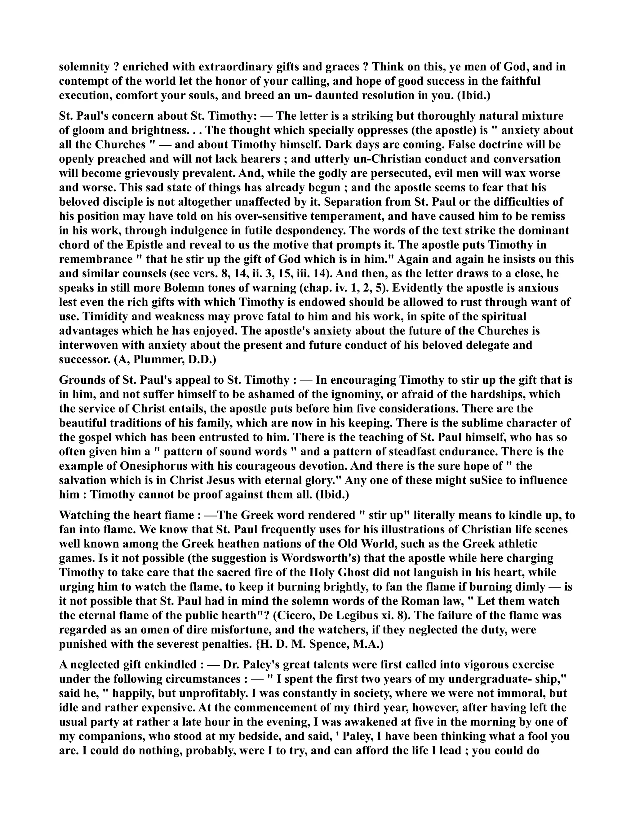 solemnity ? enriched with extraordinary gifts and graces ? Think on this, ye men of God, and in 
contempt of the world let the honor of your calling, and hope of good success in the faithful 
execution, comfort your souls, and breed an un- daunted resolution in you. (Ibid.) 
St. Paul's concern about St. Timothy: — The letter is a striking but thoroughly natural mixture 
of gloom and brightness. . . The thought which specially oppresses (the apostle) is  anxiety about 
all the Churches  — and about Timothy himself. Dark days are coming. False doctrine will be 
openly preached and will not lack hearers ; and utterly un-Christian conduct and conversation 
will become grievously prevalent. And, while the godly are persecuted, evil men will wax worse 
and worse. This sad state of things has already begun ; and the apostle seems to fear that his 
beloved disciple is not altogether unaffected by it. Separation from St. Paul or the difficulties of 
his position may have told on his over-sensitive temperament, and have caused him to be remiss 
in his work, through indulgence in futile despondency. The words of the text strike the dominant 
chord of the Epistle and reveal to us the motive that prompts it. The apostle puts Timothy in 
remembrance  that he stir up the gift of God which is in him. Again and again he insists ou this 
and similar counsels (see vers. 8, 14, ii. 3, 15, iii. 14). And then, as the letter draws to a close, he 
speaks in still more Bolemn tones of warning (chap. iv. 1, 2, 5). Evidently the apostle is anxious 
lest even the rich gifts with which Timothy is endowed should be allowed to rust through want of 
use. Timidity and weakness may prove fatal to him and his work, in spite of the spiritual 
advantages which he has enjoyed. The apostle's anxiety about the future of the Churches is 
interwoven with anxiety about the present and future conduct of his beloved delegate and 
successor. (A, Plummer, D.D.) 
Grounds of St. Paul's appeal to St. Timothy : — In encouraging Timothy to stir up the gift that is 
in him, and not suffer himself to be ashamed of the ignominy, or afraid of the hardships, which 
the service of Christ entails, the apostle puts before him five considerations. There are the 
beautiful traditions of his family, which are now in his keeping. There is the sublime character of 
the gospel which has been entrusted to him. There is the teaching of St. Paul himself, who has so 
often given him a  pattern of sound words  and a pattern of steadfast endurance. There is the 
example of Onesiphorus with his courageous devotion. And there is the sure hope of  the 
salvation which is in Christ Jesus with eternal glory. Any one of these might suSice to influence 
him : Timothy cannot be proof against them all. (Ibid.) 
Watching the heart fiame : —The Greek word rendered  stir up literally means to kindle up, to 
fan into flame. We know that St. Paul frequently uses for his illustrations of Christian life scenes 
well known among the Greek heathen nations of the Old World, such as the Greek athletic 
games. Is it not possible (the suggestion is Wordsworth's) that the apostle while here charging 
Timothy to take care that the sacred fire of the Holy Ghost did not languish in his heart, while 
urging him to watch the flame, to keep it burning brightly, to fan the flame if burning dimly — is 
it not possible that St. Paul had in mind the solemn words of the Roman law,  Let them watch 
the eternal flame of the public hearth? (Cicero, De Legibus xi. 8). The failure of the flame was 
regarded as an omen of dire misfortune, and the watchers, if they neglected the duty, were 
punished with the severest penalties. {H. D. M. Spence, M.A.) 
A neglected gift enkindled : — Dr. Paley's great talents were first called into vigorous exercise 
under the following circumstances : —  I spent the first two years of my undergraduate- ship, 
said he,  happily, but unprofitably. I was constantly in society, where we were not immoral, but 
idle and rather expensive. At the commencement of my third year, however, after having left the 
usual party at rather a late hour in the evening, I was awakened at five in the morning by one of 
my companions, who stood at my bedside, and said, ' Paley, I have been thinking what a fool you 
are. I could do nothing, probably, were I to try, and can afford the life I lead ; you could do 
 