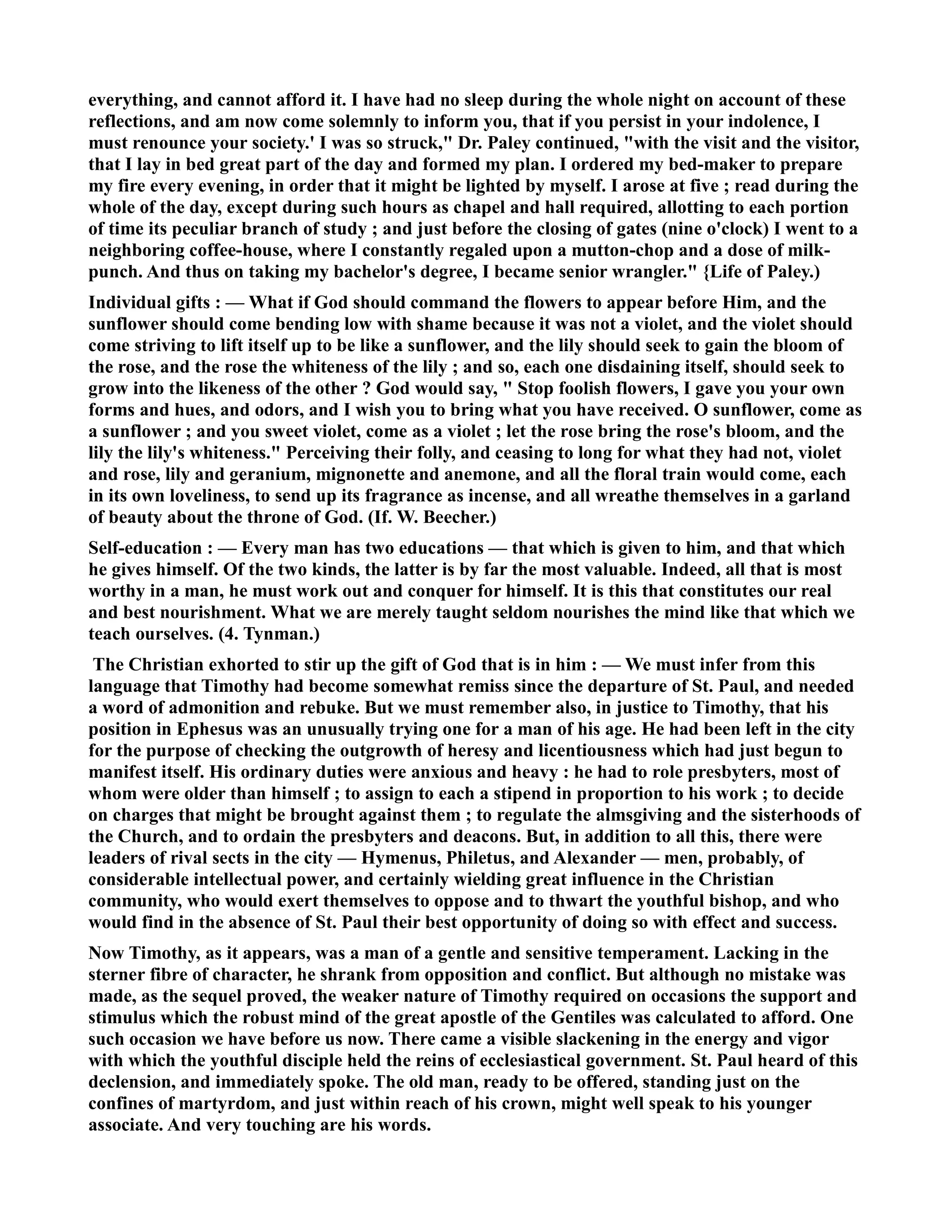 everything, and cannot afford it. I have had no sleep during the whole night on account of these 
reflections, and am now come solemnly to inform you, that if you persist in your indolence, I 
must renounce your society.' I was so struck, Dr. Paley continued, with the visit and the visitor, 
that I lay in bed great part of the day and formed my plan. I ordered my bed-maker to prepare 
my fire every evening, in order that it might be lighted by myself. I arose at five ; read during the 
whole of the day, except during such hours as chapel and hall required, allotting to each portion 
of time its peculiar branch of study ; and just before the closing of gates (nine o'clock) I went to a 
neighboring coffee-house, where I constantly regaled upon a mutton-chop and a dose of milk-punch. 
And thus on taking my bachelor's degree, I became senior wrangler. {Life of Paley.) 
Individual gifts : — What if God should command the flowers to appear before Him, and the 
sunflower should come bending low with shame because it was not a violet, and the violet should 
come striving to lift itself up to be like a sunflower, and the lily should seek to gain the bloom of 
the rose, and the rose the whiteness of the lily ; and so, each one disdaining itself, should seek to 
grow into the likeness of the other ? God would say,  Stop foolish flowers, I gave you your own 
forms and hues, and odors, and I wish you to bring what you have received. O sunflower, come as 
a sunflower ; and you sweet violet, come as a violet ; let the rose bring the rose's bloom, and the 
lily the lily's whiteness. Perceiving their folly, and ceasing to long for what they had not, violet 
and rose, lily and geranium, mignonette and anemone, and all the floral train would come, each 
in its own loveliness, to send up its fragrance as incense, and all wreathe themselves in a garland 
of beauty about the throne of God. (If. W. Beecher.) 
Self-education : — Every man has two educations — that which is given to him, and that which 
he gives himself. Of the two kinds, the latter is by far the most valuable. Indeed, all that is most 
worthy in a man, he must work out and conquer for himself. It is this that constitutes our real 
and best nourishment. What we are merely taught seldom nourishes the mind like that which we 
teach ourselves. (4. Tynman.) 
The Christian exhorted to stir up the gift of God that is in him : — We must infer from this 
language that Timothy had become somewhat remiss since the departure of St. Paul, and needed 
a word of admonition and rebuke. But we must remember also, in justice to Timothy, that his 
position in Ephesus was an unusually trying one for a man of his age. He had been left in the city 
for the purpose of checking the outgrowth of heresy and licentiousness which had just begun to 
manifest itself. His ordinary duties were anxious and heavy : he had to role presbyters, most of 
whom were older than himself ; to assign to each a stipend in proportion to his work ; to decide 
on charges that might be brought against them ; to regulate the almsgiving and the sisterhoods of 
the Church, and to ordain the presbyters and deacons. But, in addition to all this, there were 
leaders of rival sects in the city — Hymenus, Philetus, and Alexander — men, probably, of 
considerable intellectual power, and certainly wielding great influence in the Christian 
community, who would exert themselves to oppose and to thwart the youthful bishop, and who 
would find in the absence of St. Paul their best opportunity of doing so with effect and success. 
ow Timothy, as it appears, was a man of a gentle and sensitive temperament. Lacking in the 
sterner fibre of character, he shrank from opposition and conflict. But although no mistake was 
made, as the sequel proved, the weaker nature of Timothy required on occasions the support and 
stimulus which the robust mind of the great apostle of the Gentiles was calculated to afford. One 
such occasion we have before us now. There came a visible slackening in the energy and vigor 
with which the youthful disciple held the reins of ecclesiastical government. St. Paul heard of this 
declension, and immediately spoke. The old man, ready to be offered, standing just on the 
confines of martyrdom, and just within reach of his crown, might well speak to his younger 
associate. And very touching are his words. 
 