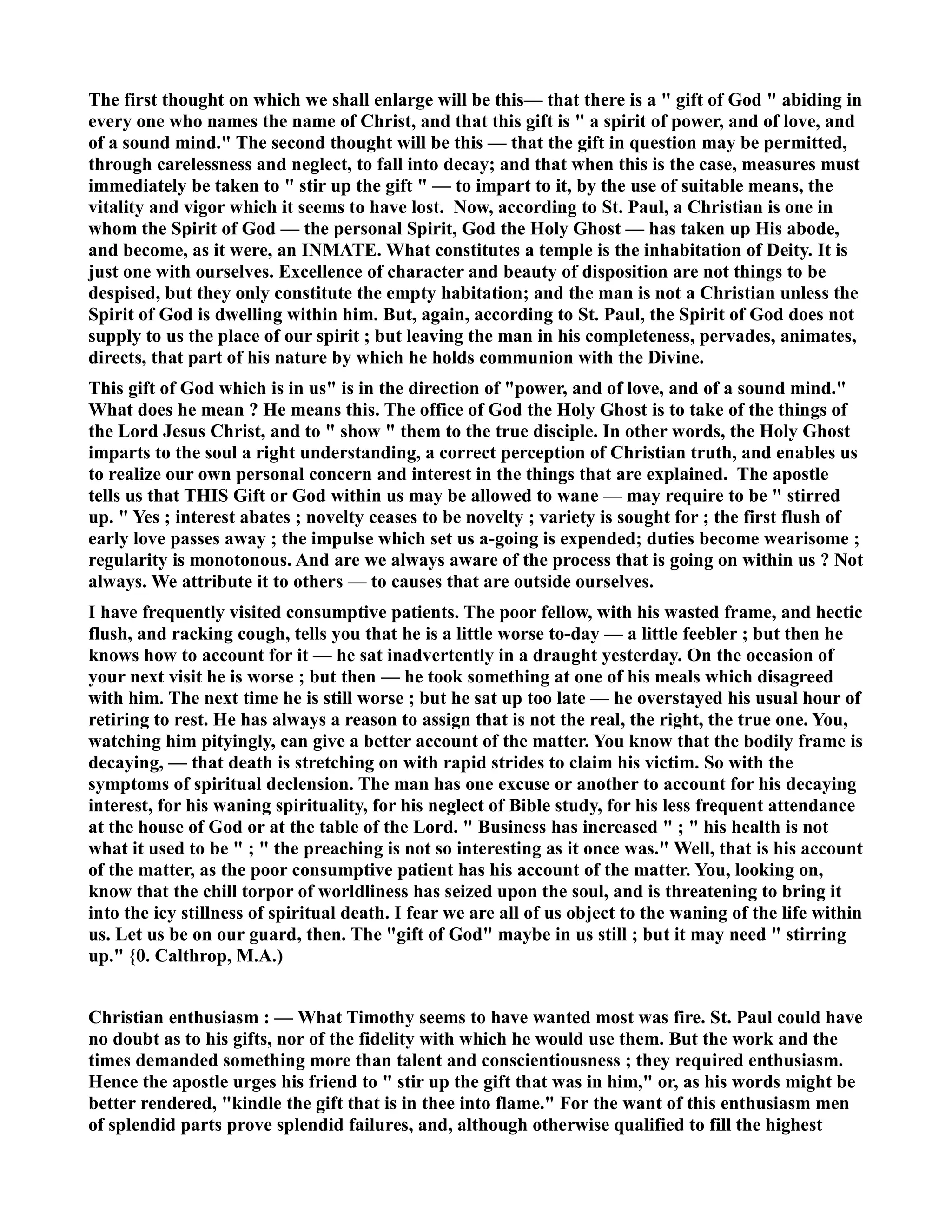 The first thought on which we shall enlarge will be this— that there is a  gift of God  abiding in 
every one who names the name of Christ, and that this gift is  a spirit of power, and of love, and 
of a sound mind. The second thought will be this — that the gift in question may be permitted, 
through carelessness and neglect, to fall into decay; and that when this is the case, measures must 
immediately be taken to  stir up the gift  — to impart to it, by the use of suitable means, the 
vitality and vigor which it seems to have lost. ow, according to St. Paul, a Christian is one in 
whom the Spirit of God — the personal Spirit, God the Holy Ghost — has taken up His abode, 
and become, as it were, an IMATE. What constitutes a temple is the inhabitation of Deity. It is 
just one with ourselves. Excellence of character and beauty of disposition are not things to be 
despised, but they only constitute the empty habitation; and the man is not a Christian unless the 
Spirit of God is dwelling within him. But, again, according to St. Paul, the Spirit of God does not 
supply to us the place of our spirit ; but leaving the man in his completeness, pervades, animates, 
directs, that part of his nature by which he holds communion with the Divine. 
This gift of God which is in us is in the direction of power, and of love, and of a sound mind. 
What does he mean ? He means this. The office of God the Holy Ghost is to take of the things of 
the Lord Jesus Christ, and to  show  them to the true disciple. In other words, the Holy Ghost 
imparts to the soul a right understanding, a correct perception of Christian truth, and enables us 
to realize our own personal concern and interest in the things that are explained. The apostle 
tells us that THIS Gift or God within us may be allowed to wane — may require to be  stirred 
up.  Yes ; interest abates ; novelty ceases to be novelty ; variety is sought for ; the first flush of 
early love passes away ; the impulse which set us a-going is expended; duties become wearisome ; 
regularity is monotonous. And are we always aware of the process that is going on within us ? ot 
always. We attribute it to others — to causes that are outside ourselves. 
I have frequently visited consumptive patients. The poor fellow, with his wasted frame, and hectic 
flush, and racking cough, tells you that he is a little worse to-day — a little feebler ; but then he 
knows how to account for it — he sat inadvertently in a draught yesterday. On the occasion of 
your next visit he is worse ; but then — he took something at one of his meals which disagreed 
with him. The next time he is still worse ; but he sat up too late — he overstayed his usual hour of 
retiring to rest. He has always a reason to assign that is not the real, the right, the true one. You, 
watching him pityingly, can give a better account of the matter. You know that the bodily frame is 
decaying, — that death is stretching on with rapid strides to claim his victim. So with the 
symptoms of spiritual declension. The man has one excuse or another to account for his decaying 
interest, for his waning spirituality, for his neglect of Bible study, for his less frequent attendance 
at the house of God or at the table of the Lord.  Business has increased  ;  his health is not 
what it used to be  ;  the preaching is not so interesting as it once was. Well, that is his account 
of the matter, as the poor consumptive patient has his account of the matter. You, looking on, 
know that the chill torpor of worldliness has seized upon the soul, and is threatening to bring it 
into the icy stillness of spiritual death. I fear we are all of us object to the waning of the life within 
us. Let us be on our guard, then. The gift of God maybe in us still ; but it may need  stirring 
up. {0. Calthrop, M.A.) 
Christian enthusiasm : — What Timothy seems to have wanted most was fire. St. Paul could have 
no doubt as to his gifts, nor of the fidelity with which he would use them. But the work and the 
times demanded something more than talent and conscientiousness ; they required enthusiasm. 
Hence the apostle urges his friend to  stir up the gift that was in him, or, as his words might be 
better rendered, kindle the gift that is in thee into flame. For the want of this enthusiasm men 
of splendid parts prove splendid failures, and, although otherwise qualified to fill the highest 
 